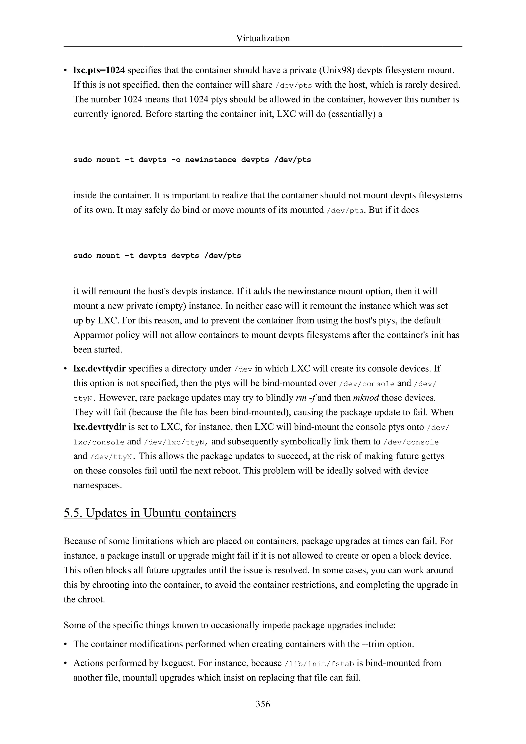 Virtualization
356
• lxc.pts=1024 specifies that the container should have a private (Unix98) devpts filesystem mount.
If this is not specified, then the container will share /dev/pts with the host, which is rarely desired.
The number 1024 means that 1024 ptys should be allowed in the container, however this number is
currently ignored. Before starting the container init, LXC will do (essentially) a
sudo mount -t devpts -o newinstance devpts /dev/pts
inside the container. It is important to realize that the container should not mount devpts filesystems
of its own. It may safely do bind or move mounts of its mounted /dev/pts. But if it does
sudo mount -t devpts devpts /dev/pts
it will remount the host's devpts instance. If it adds the newinstance mount option, then it will
mount a new private (empty) instance. In neither case will it remount the instance which was set
up by LXC. For this reason, and to prevent the container from using the host's ptys, the default
Apparmor policy will not allow containers to mount devpts filesystems after the container's init has
been started.
• lxc.devttydir specifies a directory under /dev in which LXC will create its console devices. If
this option is not specified, then the ptys will be bind-mounted over /dev/console and /dev/
ttyN. However, rare package updates may try to blindly rm -f and then mknod those devices.
They will fail (because the file has been bind-mounted), causing the package update to fail. When
lxc.devttydir is set to LXC, for instance, then LXC will bind-mount the console ptys onto /dev/
lxc/console and /dev/lxc/ttyN, and subsequently symbolically link them to /dev/console
and /dev/ttyN. This allows the package updates to succeed, at the risk of making future gettys
on those consoles fail until the next reboot. This problem will be ideally solved with device
namespaces.
5.5. Updates in Ubuntu containers
Because of some limitations which are placed on containers, package upgrades at times can fail. For
instance, a package install or upgrade might fail if it is not allowed to create or open a block device.
This often blocks all future upgrades until the issue is resolved. In some cases, you can work around
this by chrooting into the container, to avoid the container restrictions, and completing the upgrade in
the chroot.
Some of the specific things known to occasionally impede package upgrades include:
• The container modifications performed when creating containers with the --trim option.
• Actions performed by lxcguest. For instance, because /lib/init/fstab is bind-mounted from
another file, mountall upgrades which insist on replacing that file can fail.
 