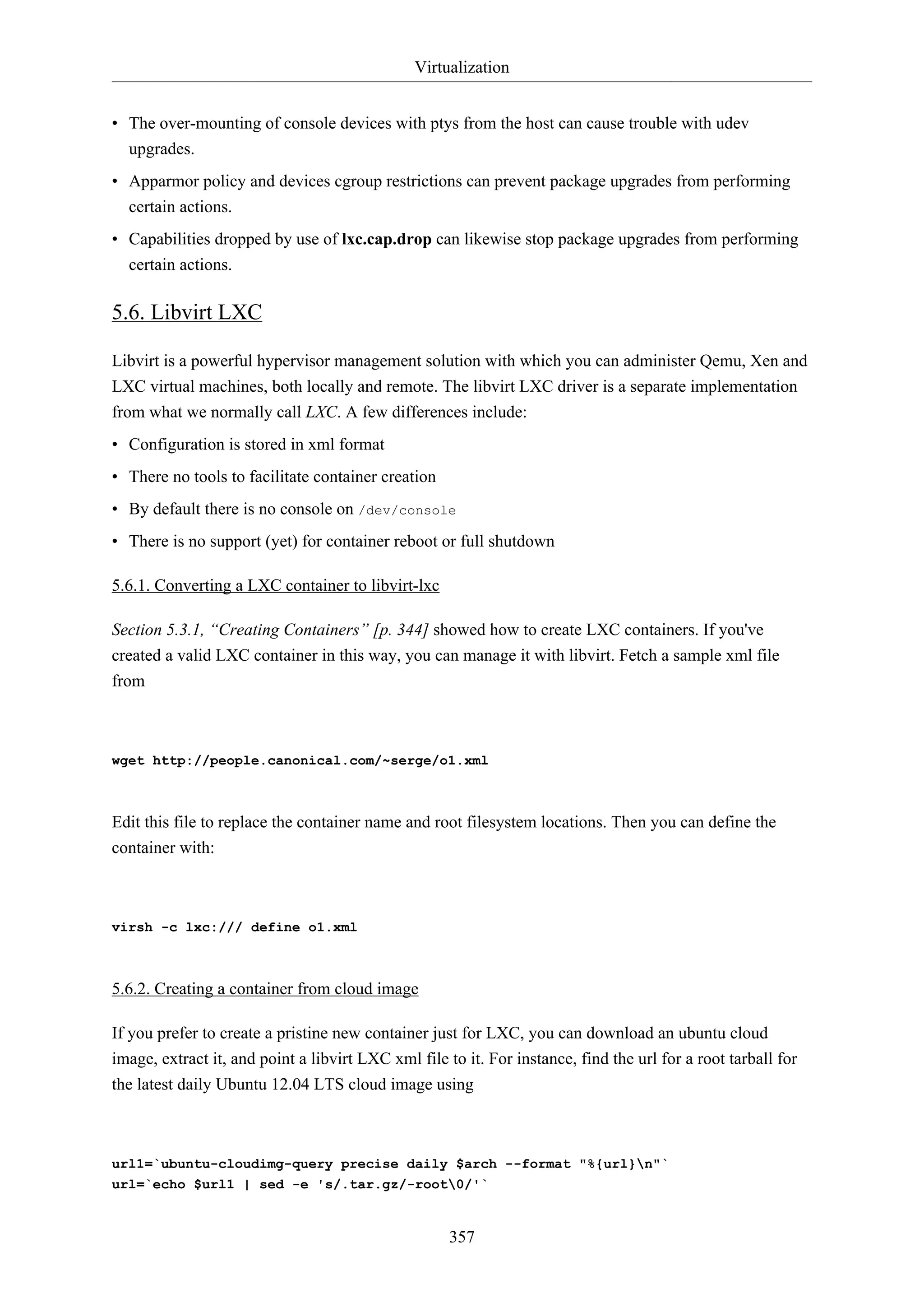 Virtualization
357
• The over-mounting of console devices with ptys from the host can cause trouble with udev
upgrades.
• Apparmor policy and devices cgroup restrictions can prevent package upgrades from performing
certain actions.
• Capabilities dropped by use of lxc.cap.drop can likewise stop package upgrades from performing
certain actions.
5.6. Libvirt LXC
Libvirt is a powerful hypervisor management solution with which you can administer Qemu, Xen and
LXC virtual machines, both locally and remote. The libvirt LXC driver is a separate implementation
from what we normally call LXC. A few differences include:
• Configuration is stored in xml format
• There no tools to facilitate container creation
• By default there is no console on /dev/console
• There is no support (yet) for container reboot or full shutdown
5.6.1. Converting a LXC container to libvirt-lxc
Section 5.3.1, “Creating Containers” [p. 344] showed how to create LXC containers. If you've
created a valid LXC container in this way, you can manage it with libvirt. Fetch a sample xml file
from
wget http://people.canonical.com/~serge/o1.xml
Edit this file to replace the container name and root filesystem locations. Then you can define the
container with:
virsh -c lxc:/// define o1.xml
5.6.2. Creating a container from cloud image
If you prefer to create a pristine new container just for LXC, you can download an ubuntu cloud
image, extract it, and point a libvirt LXC xml file to it. For instance, find the url for a root tarball for
the latest daily Ubuntu 12.04 LTS cloud image using
url1=`ubuntu-cloudimg-query precise daily $arch --format "%{url}n"`
url=`echo $url1 | sed -e 's/.tar.gz/-root0/'`
 