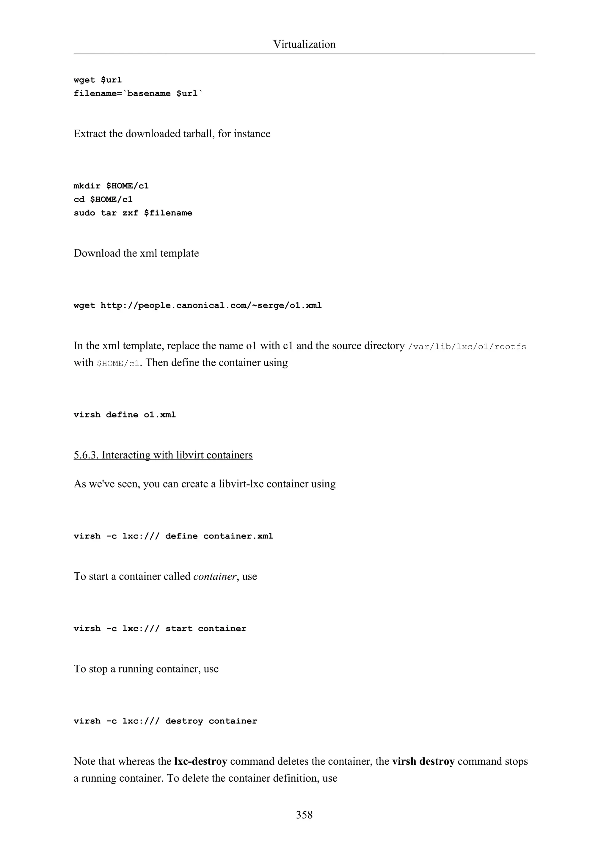 Virtualization
358
wget $url
filename=`basename $url`
Extract the downloaded tarball, for instance
mkdir $HOME/c1
cd $HOME/c1
sudo tar zxf $filename
Download the xml template
wget http://people.canonical.com/~serge/o1.xml
In the xml template, replace the name o1 with c1 and the source directory /var/lib/lxc/o1/rootfs
with $HOME/c1. Then define the container using
virsh define o1.xml
5.6.3. Interacting with libvirt containers
As we've seen, you can create a libvirt-lxc container using
virsh -c lxc:/// define container.xml
To start a container called container, use
virsh -c lxc:/// start container
To stop a running container, use
virsh -c lxc:/// destroy container
Note that whereas the lxc-destroy command deletes the container, the virsh destroy command stops
a running container. To delete the container definition, use
 