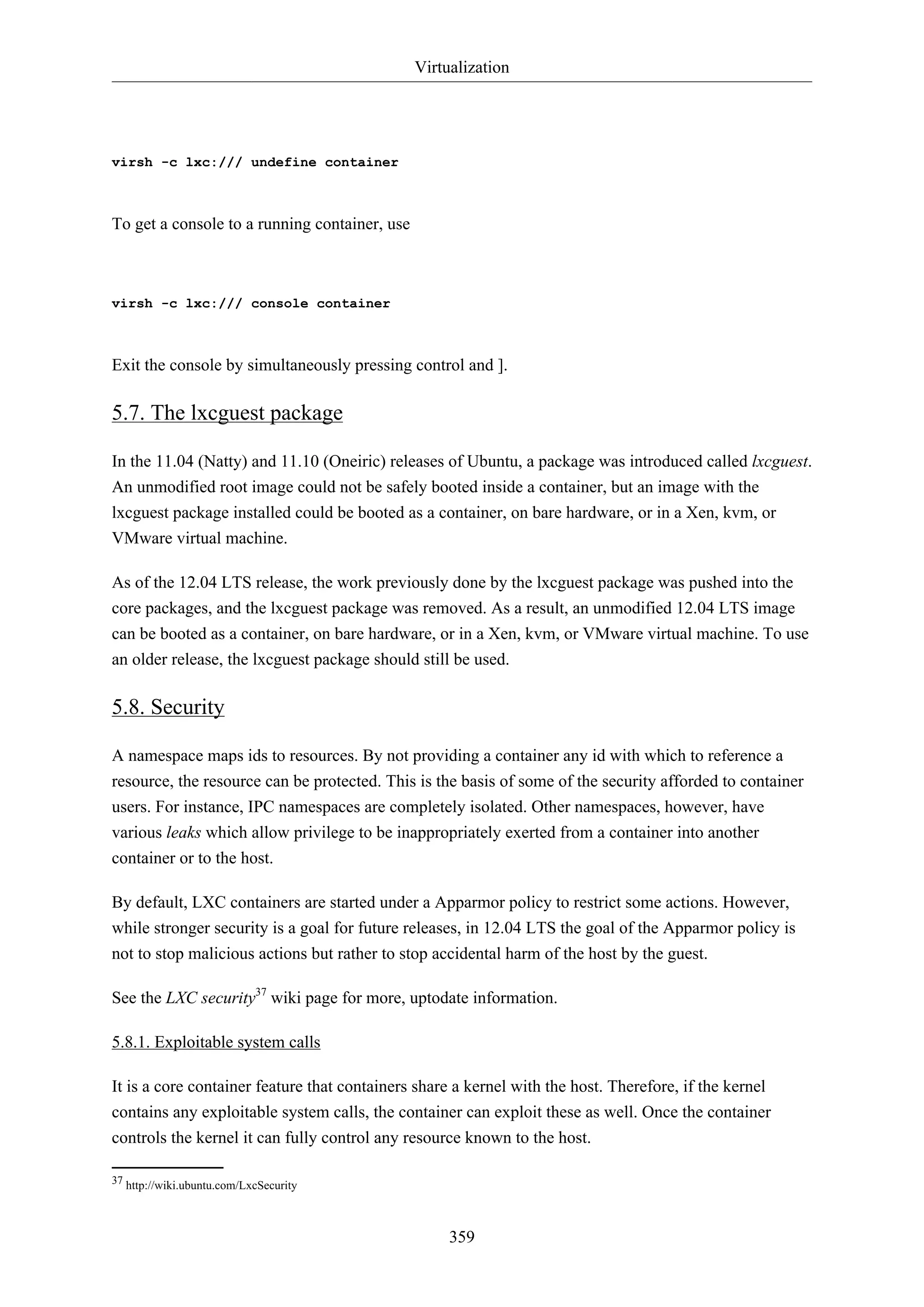 Virtualization
359
virsh -c lxc:/// undefine container
To get a console to a running container, use
virsh -c lxc:/// console container
Exit the console by simultaneously pressing control and ].
5.7. The lxcguest package
In the 11.04 (Natty) and 11.10 (Oneiric) releases of Ubuntu, a package was introduced called lxcguest.
An unmodified root image could not be safely booted inside a container, but an image with the
lxcguest package installed could be booted as a container, on bare hardware, or in a Xen, kvm, or
VMware virtual machine.
As of the 12.04 LTS release, the work previously done by the lxcguest package was pushed into the
core packages, and the lxcguest package was removed. As a result, an unmodified 12.04 LTS image
can be booted as a container, on bare hardware, or in a Xen, kvm, or VMware virtual machine. To use
an older release, the lxcguest package should still be used.
5.8. Security
A namespace maps ids to resources. By not providing a container any id with which to reference a
resource, the resource can be protected. This is the basis of some of the security afforded to container
users. For instance, IPC namespaces are completely isolated. Other namespaces, however, have
various leaks which allow privilege to be inappropriately exerted from a container into another
container or to the host.
By default, LXC containers are started under a Apparmor policy to restrict some actions. However,
while stronger security is a goal for future releases, in 12.04 LTS the goal of the Apparmor policy is
not to stop malicious actions but rather to stop accidental harm of the host by the guest.
See the LXC security37
wiki page for more, uptodate information.
5.8.1. Exploitable system calls
It is a core container feature that containers share a kernel with the host. Therefore, if the kernel
contains any exploitable system calls, the container can exploit these as well. Once the container
controls the kernel it can fully control any resource known to the host.
37 http://wiki.ubuntu.com/LxcSecurity
 