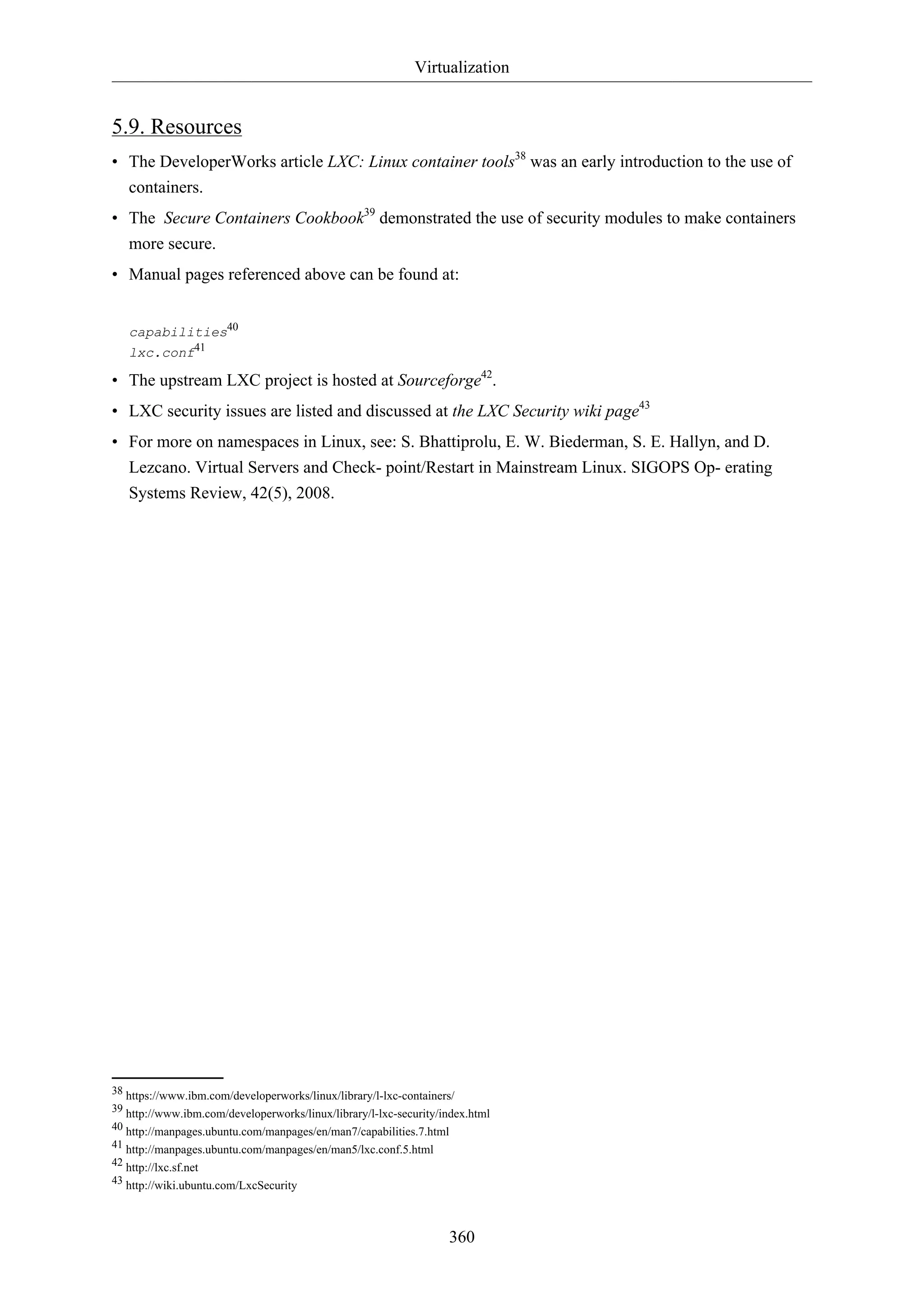 Virtualization
360
5.9. Resources
• The DeveloperWorks article LXC: Linux container tools38
was an early introduction to the use of
containers.
• The Secure Containers Cookbook39
demonstrated the use of security modules to make containers
more secure.
• Manual pages referenced above can be found at:
capabilities40
lxc.conf41
• The upstream LXC project is hosted at Sourceforge42
.
• LXC security issues are listed and discussed at the LXC Security wiki page43
• For more on namespaces in Linux, see: S. Bhattiprolu, E. W. Biederman, S. E. Hallyn, and D.
Lezcano. Virtual Servers and Check- point/Restart in Mainstream Linux. SIGOPS Op- erating
Systems Review, 42(5), 2008.
38 https://www.ibm.com/developerworks/linux/library/l-lxc-containers/
39 http://www.ibm.com/developerworks/linux/library/l-lxc-security/index.html
40 http://manpages.ubuntu.com/manpages/en/man7/capabilities.7.html
41 http://manpages.ubuntu.com/manpages/en/man5/lxc.conf.5.html
42 http://lxc.sf.net
43 http://wiki.ubuntu.com/LxcSecurity
 