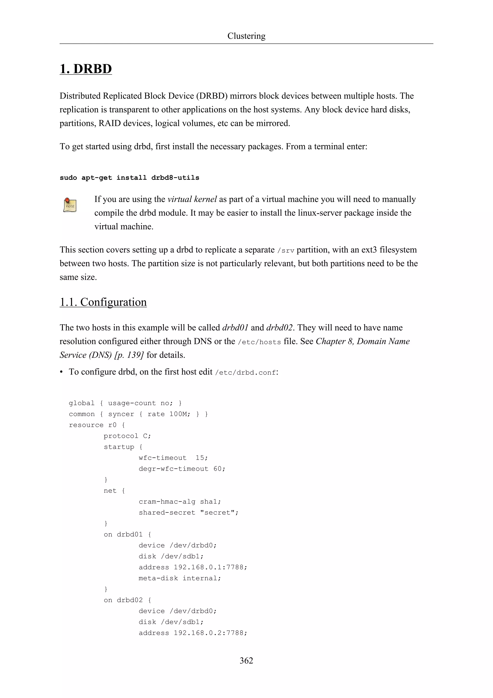 Clustering
362
1. DRBD
Distributed Replicated Block Device (DRBD) mirrors block devices between multiple hosts. The
replication is transparent to other applications on the host systems. Any block device hard disks,
partitions, RAID devices, logical volumes, etc can be mirrored.
To get started using drbd, first install the necessary packages. From a terminal enter:
sudo apt-get install drbd8-utils
If you are using the virtual kernel as part of a virtual machine you will need to manually
compile the drbd module. It may be easier to install the linux-server package inside the
virtual machine.
This section covers setting up a drbd to replicate a separate /srv partition, with an ext3 filesystem
between two hosts. The partition size is not particularly relevant, but both partitions need to be the
same size.
1.1. Configuration
The two hosts in this example will be called drbd01 and drbd02. They will need to have name
resolution configured either through DNS or the /etc/hosts file. See Chapter 8, Domain Name
Service (DNS) [p. 139] for details.
• To configure drbd, on the first host edit /etc/drbd.conf:
global { usage-count no; }
common { syncer { rate 100M; } }
resource r0 {
protocol C;
startup {
wfc-timeout 15;
degr-wfc-timeout 60;
}
net {
cram-hmac-alg sha1;
shared-secret "secret";
}
on drbd01 {
device /dev/drbd0;
disk /dev/sdb1;
address 192.168.0.1:7788;
meta-disk internal;
}
on drbd02 {
device /dev/drbd0;
disk /dev/sdb1;
address 192.168.0.2:7788;
 