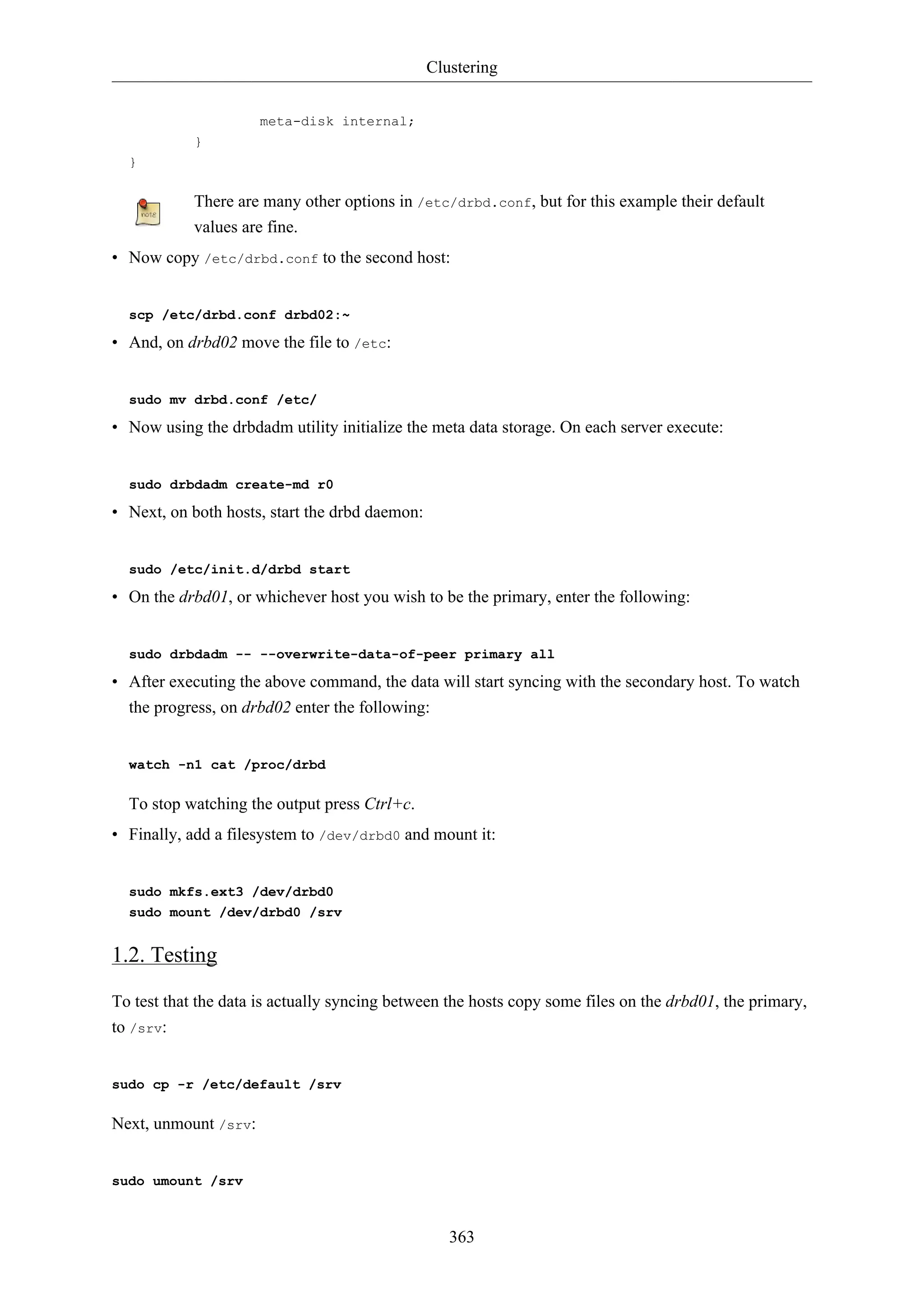 Clustering
363
meta-disk internal;
}
}
There are many other options in /etc/drbd.conf, but for this example their default
values are fine.
• Now copy /etc/drbd.conf to the second host:
scp /etc/drbd.conf drbd02:~
• And, on drbd02 move the file to /etc:
sudo mv drbd.conf /etc/
• Now using the drbdadm utility initialize the meta data storage. On each server execute:
sudo drbdadm create-md r0
• Next, on both hosts, start the drbd daemon:
sudo /etc/init.d/drbd start
• On the drbd01, or whichever host you wish to be the primary, enter the following:
sudo drbdadm -- --overwrite-data-of-peer primary all
• After executing the above command, the data will start syncing with the secondary host. To watch
the progress, on drbd02 enter the following:
watch -n1 cat /proc/drbd
To stop watching the output press Ctrl+c.
• Finally, add a filesystem to /dev/drbd0 and mount it:
sudo mkfs.ext3 /dev/drbd0
sudo mount /dev/drbd0 /srv
1.2. Testing
To test that the data is actually syncing between the hosts copy some files on the drbd01, the primary,
to /srv:
sudo cp -r /etc/default /srv
Next, unmount /srv:
sudo umount /srv
 