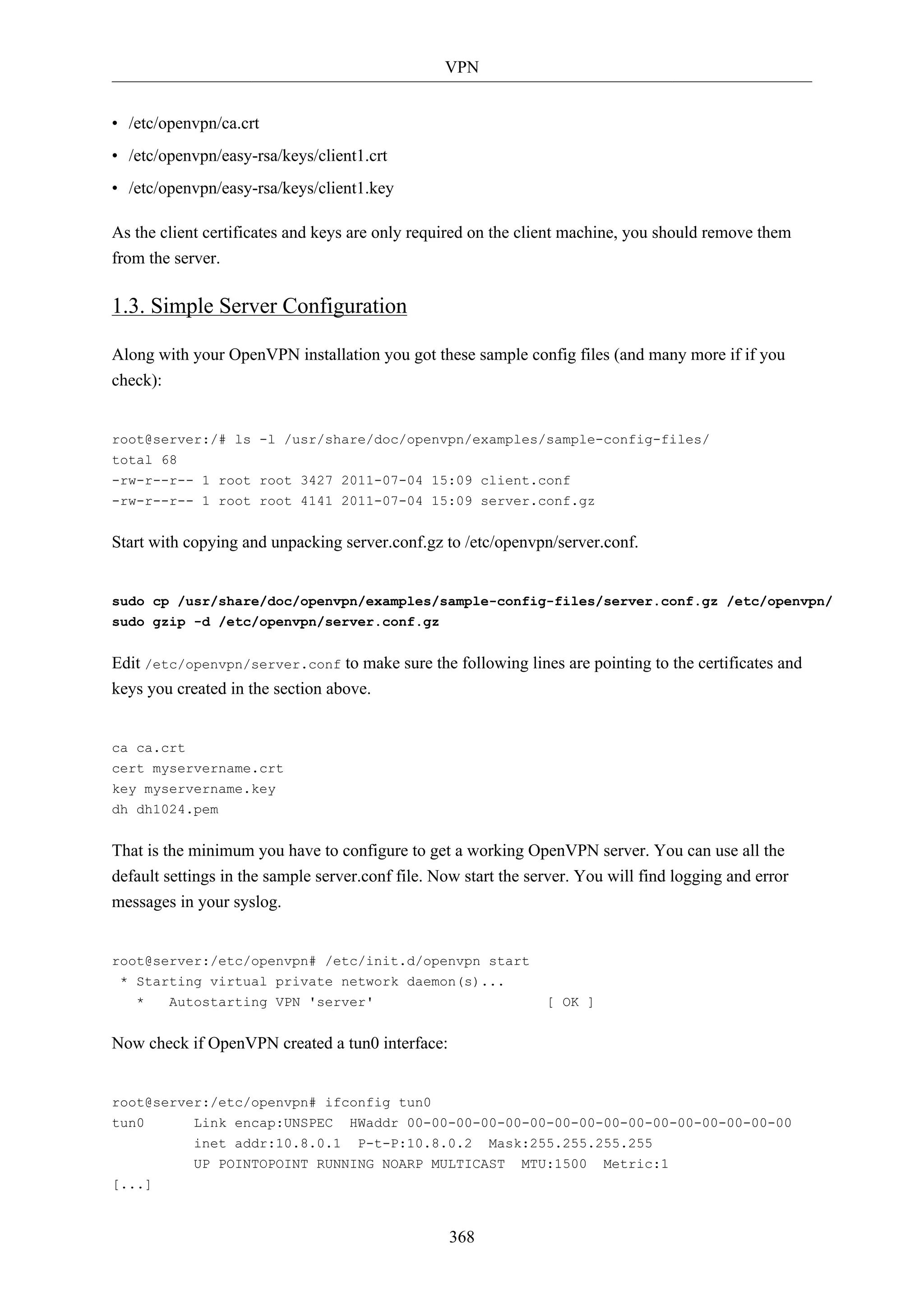 VPN
368
• /etc/openvpn/ca.crt
• /etc/openvpn/easy-rsa/keys/client1.crt
• /etc/openvpn/easy-rsa/keys/client1.key
As the client certificates and keys are only required on the client machine, you should remove them
from the server.
1.3. Simple Server Configuration
Along with your OpenVPN installation you got these sample config files (and many more if if you
check):
root@server:/# ls -l /usr/share/doc/openvpn/examples/sample-config-files/
total 68
-rw-r--r-- 1 root root 3427 2011-07-04 15:09 client.conf
-rw-r--r-- 1 root root 4141 2011-07-04 15:09 server.conf.gz
Start with copying and unpacking server.conf.gz to /etc/openvpn/server.conf.
sudo cp /usr/share/doc/openvpn/examples/sample-config-files/server.conf.gz /etc/openvpn/
sudo gzip -d /etc/openvpn/server.conf.gz
Edit /etc/openvpn/server.conf to make sure the following lines are pointing to the certificates and
keys you created in the section above.
ca ca.crt
cert myservername.crt
key myservername.key
dh dh1024.pem
That is the minimum you have to configure to get a working OpenVPN server. You can use all the
default settings in the sample server.conf file. Now start the server. You will find logging and error
messages in your syslog.
root@server:/etc/openvpn# /etc/init.d/openvpn start
* Starting virtual private network daemon(s)...
* Autostarting VPN 'server' [ OK ]
Now check if OpenVPN created a tun0 interface:
root@server:/etc/openvpn# ifconfig tun0
tun0 Link encap:UNSPEC HWaddr 00-00-00-00-00-00-00-00-00-00-00-00-00-00-00-00
inet addr:10.8.0.1 P-t-P:10.8.0.2 Mask:255.255.255.255
UP POINTOPOINT RUNNING NOARP MULTICAST MTU:1500 Metric:1
[...]
 