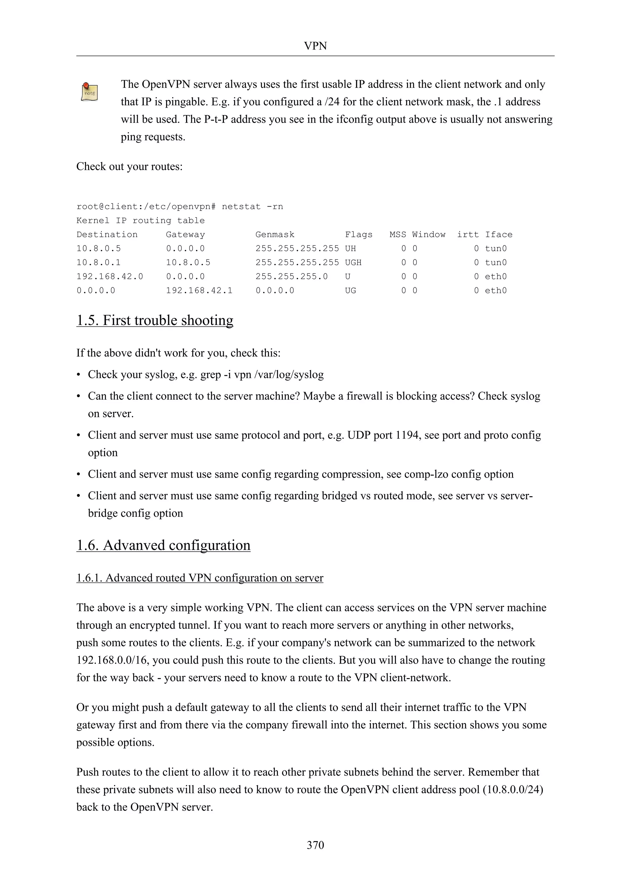 VPN
370
The OpenVPN server always uses the first usable IP address in the client network and only
that IP is pingable. E.g. if you configured a /24 for the client network mask, the .1 address
will be used. The P-t-P address you see in the ifconfig output above is usually not answering
ping requests.
Check out your routes:
root@client:/etc/openvpn# netstat -rn
Kernel IP routing table
Destination Gateway Genmask Flags MSS Window irtt Iface
10.8.0.5 0.0.0.0 255.255.255.255 UH 0 0 0 tun0
10.8.0.1 10.8.0.5 255.255.255.255 UGH 0 0 0 tun0
192.168.42.0 0.0.0.0 255.255.255.0 U 0 0 0 eth0
0.0.0.0 192.168.42.1 0.0.0.0 UG 0 0 0 eth0
1.5. First trouble shooting
If the above didn't work for you, check this:
• Check your syslog, e.g. grep -i vpn /var/log/syslog
• Can the client connect to the server machine? Maybe a firewall is blocking access? Check syslog
on server.
• Client and server must use same protocol and port, e.g. UDP port 1194, see port and proto config
option
• Client and server must use same config regarding compression, see comp-lzo config option
• Client and server must use same config regarding bridged vs routed mode, see server vs server-
bridge config option
1.6. Advanved configuration
1.6.1. Advanced routed VPN configuration on server
The above is a very simple working VPN. The client can access services on the VPN server machine
through an encrypted tunnel. If you want to reach more servers or anything in other networks,
push some routes to the clients. E.g. if your company's network can be summarized to the network
192.168.0.0/16, you could push this route to the clients. But you will also have to change the routing
for the way back - your servers need to know a route to the VPN client-network.
Or you might push a default gateway to all the clients to send all their internet traffic to the VPN
gateway first and from there via the company firewall into the internet. This section shows you some
possible options.
Push routes to the client to allow it to reach other private subnets behind the server. Remember that
these private subnets will also need to know to route the OpenVPN client address pool (10.8.0.0/24)
back to the OpenVPN server.
 