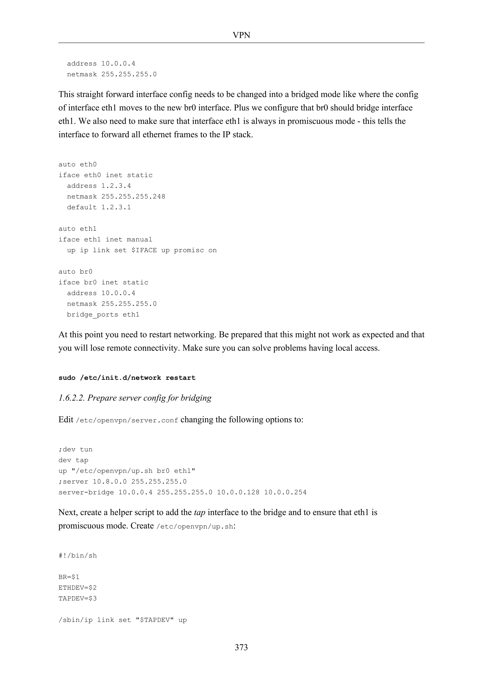 VPN
373
address 10.0.0.4
netmask 255.255.255.0
This straight forward interface config needs to be changed into a bridged mode like where the config
of interface eth1 moves to the new br0 interface. Plus we configure that br0 should bridge interface
eth1. We also need to make sure that interface eth1 is always in promiscuous mode - this tells the
interface to forward all ethernet frames to the IP stack.
auto eth0
iface eth0 inet static
address 1.2.3.4
netmask 255.255.255.248
default 1.2.3.1
auto eth1
iface eth1 inet manual
up ip link set $IFACE up promisc on
auto br0
iface br0 inet static
address 10.0.0.4
netmask 255.255.255.0
bridge_ports eth1
At this point you need to restart networking. Be prepared that this might not work as expected and that
you will lose remote connectivity. Make sure you can solve problems having local access.
sudo /etc/init.d/network restart
1.6.2.2. Prepare server config for bridging
Edit /etc/openvpn/server.conf changing the following options to:
;dev tun
dev tap
up "/etc/openvpn/up.sh br0 eth1"
;server 10.8.0.0 255.255.255.0
server-bridge 10.0.0.4 255.255.255.0 10.0.0.128 10.0.0.254
Next, create a helper script to add the tap interface to the bridge and to ensure that eth1 is
promiscuous mode. Create /etc/openvpn/up.sh:
#!/bin/sh
BR=$1
ETHDEV=$2
TAPDEV=$3
/sbin/ip link set "$TAPDEV" up
 
