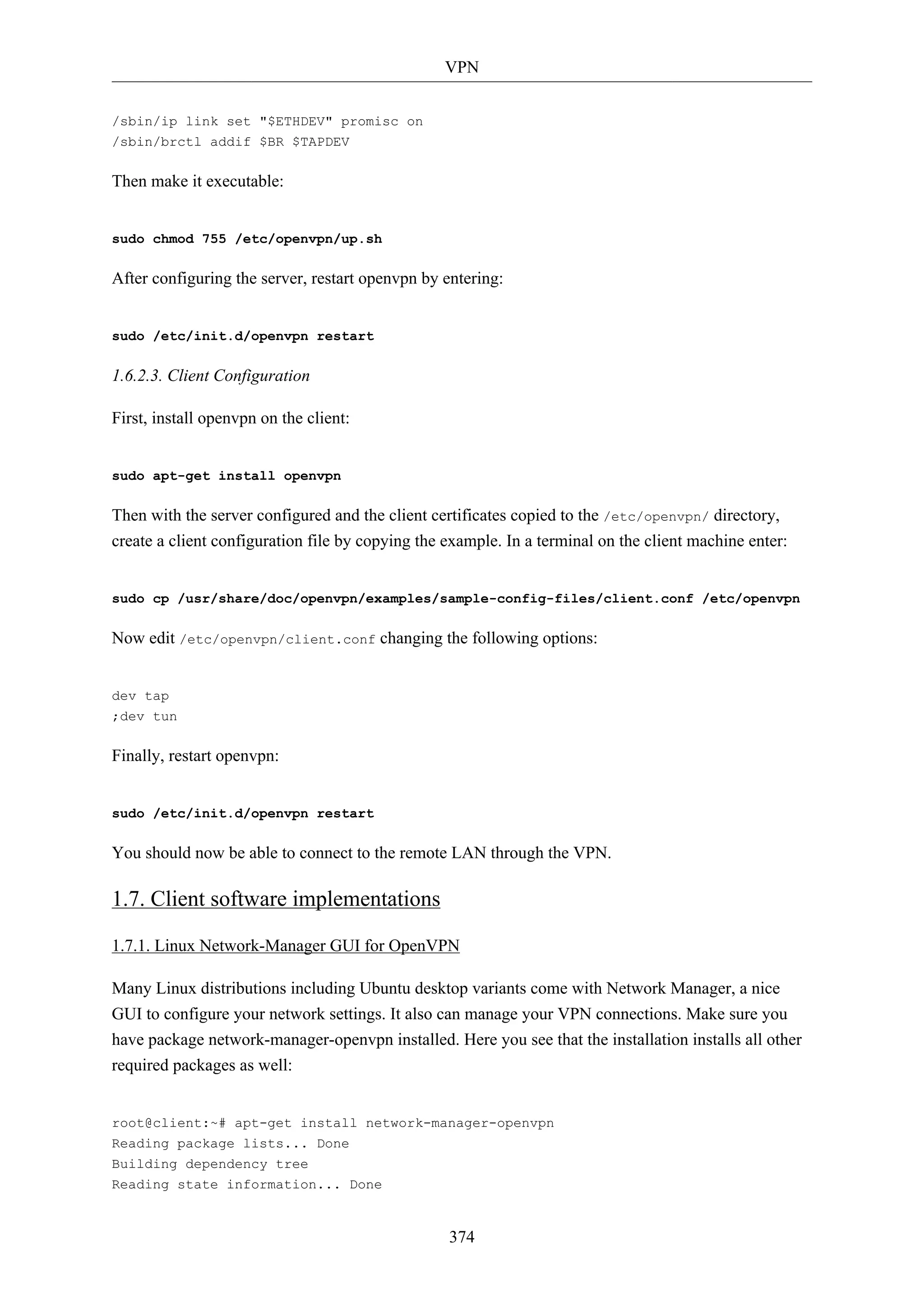 VPN
374
/sbin/ip link set "$ETHDEV" promisc on
/sbin/brctl addif $BR $TAPDEV
Then make it executable:
sudo chmod 755 /etc/openvpn/up.sh
After configuring the server, restart openvpn by entering:
sudo /etc/init.d/openvpn restart
1.6.2.3. Client Configuration
First, install openvpn on the client:
sudo apt-get install openvpn
Then with the server configured and the client certificates copied to the /etc/openvpn/ directory,
create a client configuration file by copying the example. In a terminal on the client machine enter:
sudo cp /usr/share/doc/openvpn/examples/sample-config-files/client.conf /etc/openvpn
Now edit /etc/openvpn/client.conf changing the following options:
dev tap
;dev tun
Finally, restart openvpn:
sudo /etc/init.d/openvpn restart
You should now be able to connect to the remote LAN through the VPN.
1.7. Client software implementations
1.7.1. Linux Network-Manager GUI for OpenVPN
Many Linux distributions including Ubuntu desktop variants come with Network Manager, a nice
GUI to configure your network settings. It also can manage your VPN connections. Make sure you
have package network-manager-openvpn installed. Here you see that the installation installs all other
required packages as well:
root@client:~# apt-get install network-manager-openvpn
Reading package lists... Done
Building dependency tree
Reading state information... Done
 