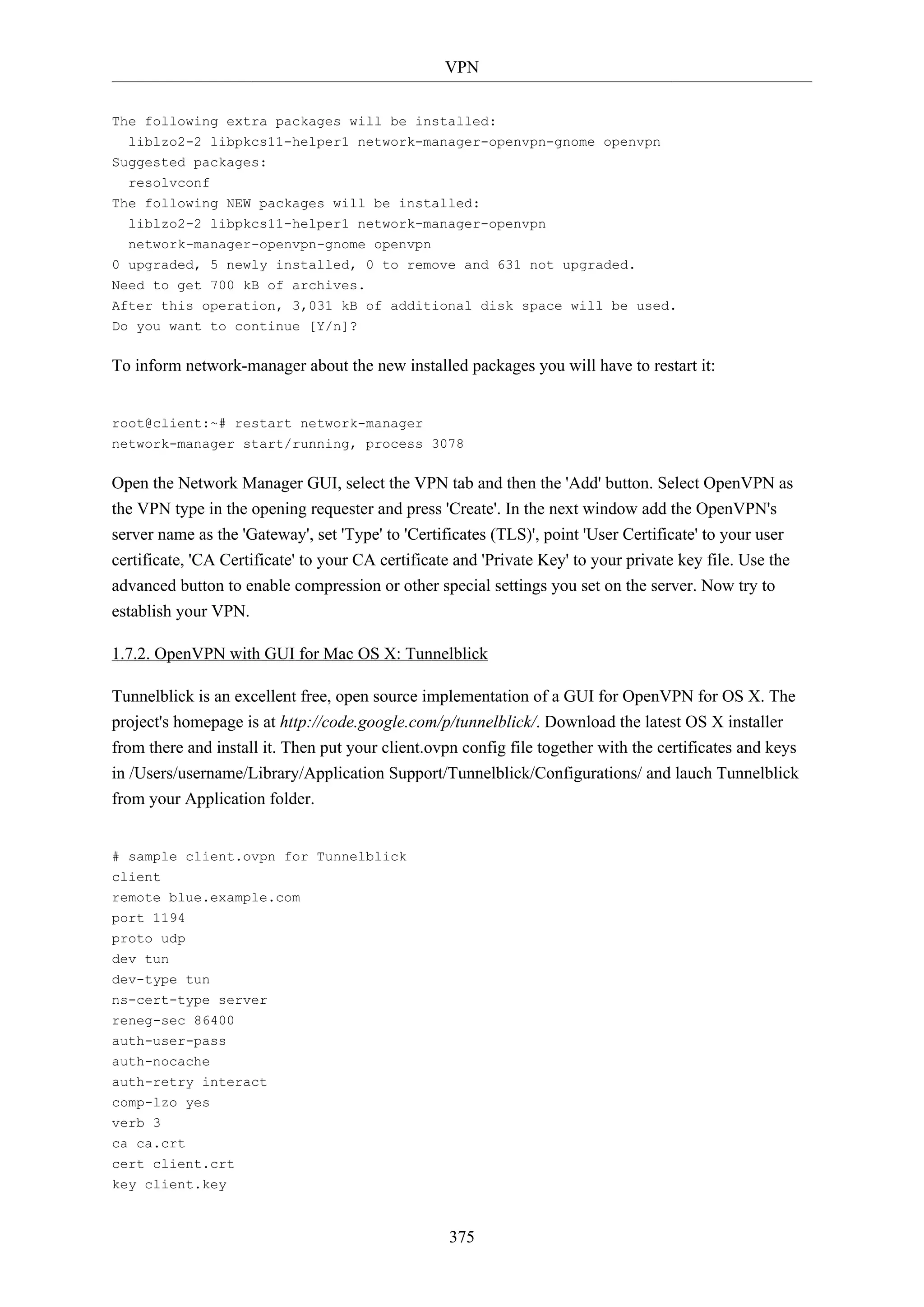 VPN
375
The following extra packages will be installed:
liblzo2-2 libpkcs11-helper1 network-manager-openvpn-gnome openvpn
Suggested packages:
resolvconf
The following NEW packages will be installed:
liblzo2-2 libpkcs11-helper1 network-manager-openvpn
network-manager-openvpn-gnome openvpn
0 upgraded, 5 newly installed, 0 to remove and 631 not upgraded.
Need to get 700 kB of archives.
After this operation, 3,031 kB of additional disk space will be used.
Do you want to continue [Y/n]?
To inform network-manager about the new installed packages you will have to restart it:
root@client:~# restart network-manager
network-manager start/running, process 3078
Open the Network Manager GUI, select the VPN tab and then the 'Add' button. Select OpenVPN as
the VPN type in the opening requester and press 'Create'. In the next window add the OpenVPN's
server name as the 'Gateway', set 'Type' to 'Certificates (TLS)', point 'User Certificate' to your user
certificate, 'CA Certificate' to your CA certificate and 'Private Key' to your private key file. Use the
advanced button to enable compression or other special settings you set on the server. Now try to
establish your VPN.
1.7.2. OpenVPN with GUI for Mac OS X: Tunnelblick
Tunnelblick is an excellent free, open source implementation of a GUI for OpenVPN for OS X. The
project's homepage is at http://code.google.com/p/tunnelblick/. Download the latest OS X installer
from there and install it. Then put your client.ovpn config file together with the certificates and keys
in /Users/username/Library/Application Support/Tunnelblick/Configurations/ and lauch Tunnelblick
from your Application folder.
# sample client.ovpn for Tunnelblick
client
remote blue.example.com
port 1194
proto udp
dev tun
dev-type tun
ns-cert-type server
reneg-sec 86400
auth-user-pass
auth-nocache
auth-retry interact
comp-lzo yes
verb 3
ca ca.crt
cert client.crt
key client.key
 