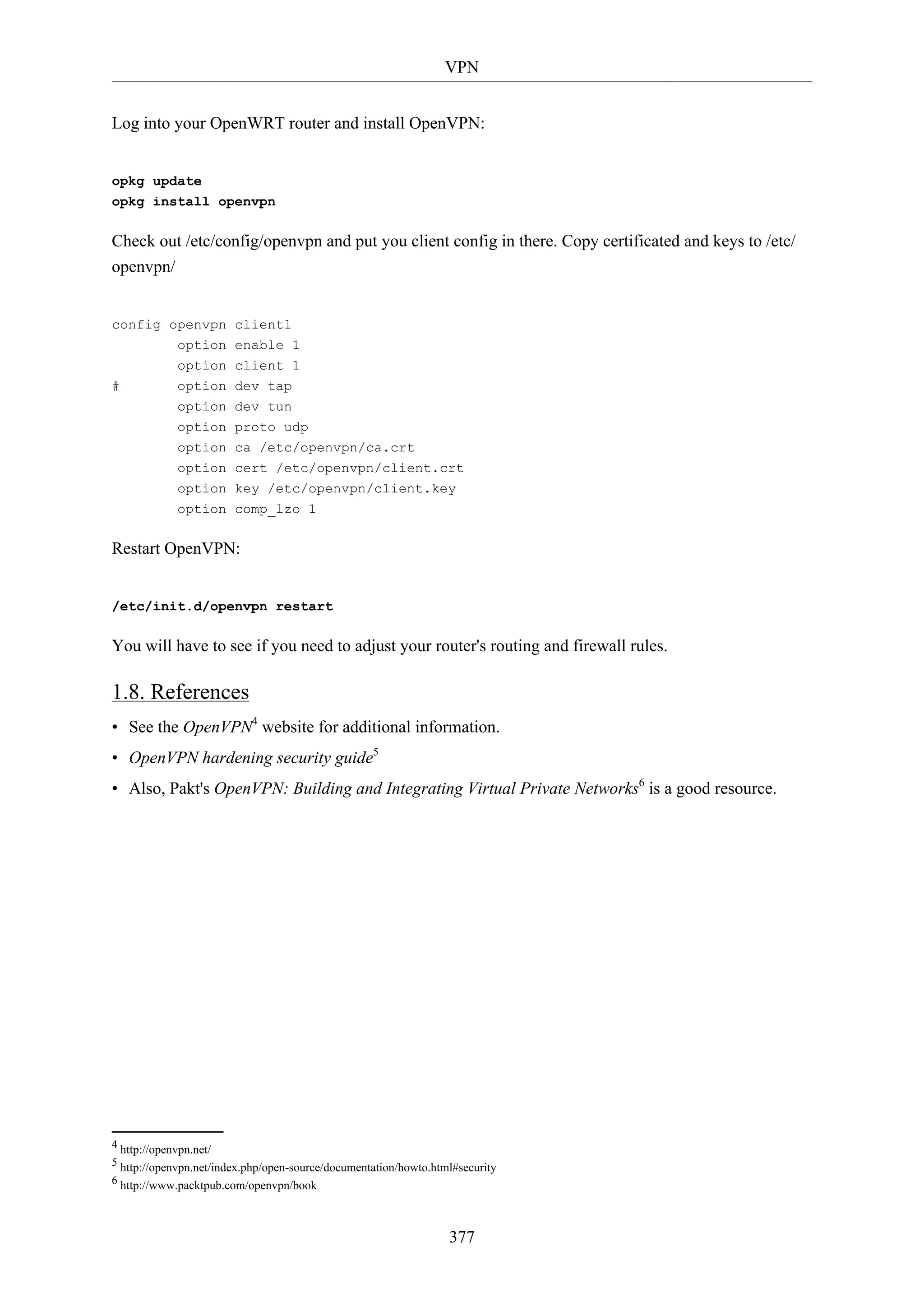 VPN
377
Log into your OpenWRT router and install OpenVPN:
opkg update
opkg install openvpn
Check out /etc/config/openvpn and put you client config in there. Copy certificated and keys to /etc/
openvpn/
config openvpn client1
option enable 1
option client 1
# option dev tap
option dev tun
option proto udp
option ca /etc/openvpn/ca.crt
option cert /etc/openvpn/client.crt
option key /etc/openvpn/client.key
option comp_lzo 1
Restart OpenVPN:
/etc/init.d/openvpn restart
You will have to see if you need to adjust your router's routing and firewall rules.
1.8. References
• See the OpenVPN4
website for additional information.
• OpenVPN hardening security guide5
• Also, Pakt's OpenVPN: Building and Integrating Virtual Private Networks6
is a good resource.
4 http://openvpn.net/
5 http://openvpn.net/index.php/open-source/documentation/howto.html#security
6 http://www.packtpub.com/openvpn/book
 
