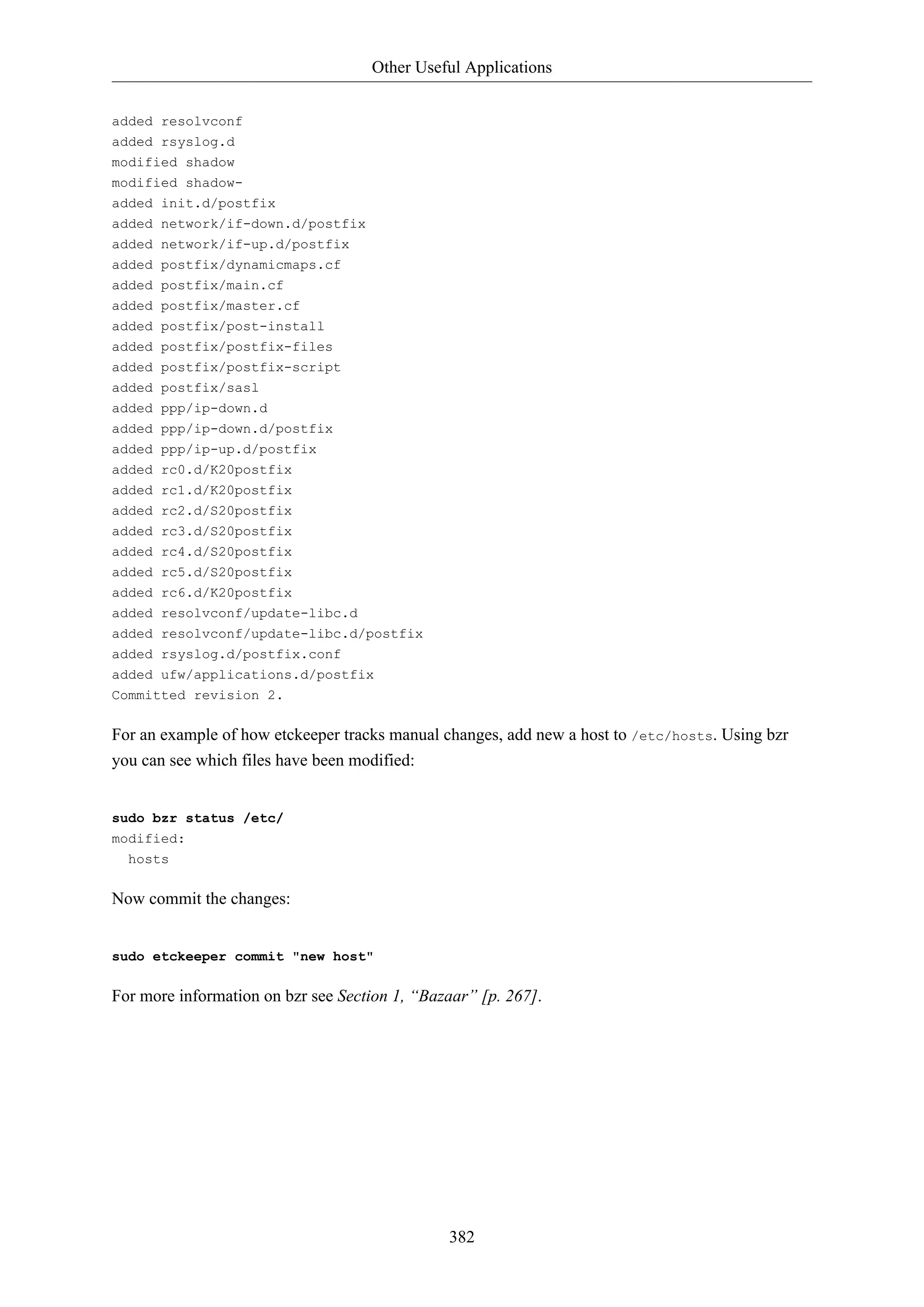 Other Useful Applications
382
added resolvconf
added rsyslog.d
modified shadow
modified shadow-
added init.d/postfix
added network/if-down.d/postfix
added network/if-up.d/postfix
added postfix/dynamicmaps.cf
added postfix/main.cf
added postfix/master.cf
added postfix/post-install
added postfix/postfix-files
added postfix/postfix-script
added postfix/sasl
added ppp/ip-down.d
added ppp/ip-down.d/postfix
added ppp/ip-up.d/postfix
added rc0.d/K20postfix
added rc1.d/K20postfix
added rc2.d/S20postfix
added rc3.d/S20postfix
added rc4.d/S20postfix
added rc5.d/S20postfix
added rc6.d/K20postfix
added resolvconf/update-libc.d
added resolvconf/update-libc.d/postfix
added rsyslog.d/postfix.conf
added ufw/applications.d/postfix
Committed revision 2.
For an example of how etckeeper tracks manual changes, add new a host to /etc/hosts. Using bzr
you can see which files have been modified:
sudo bzr status /etc/
modified:
hosts
Now commit the changes:
sudo etckeeper commit "new host"
For more information on bzr see Section 1, “Bazaar” [p. 267].
 