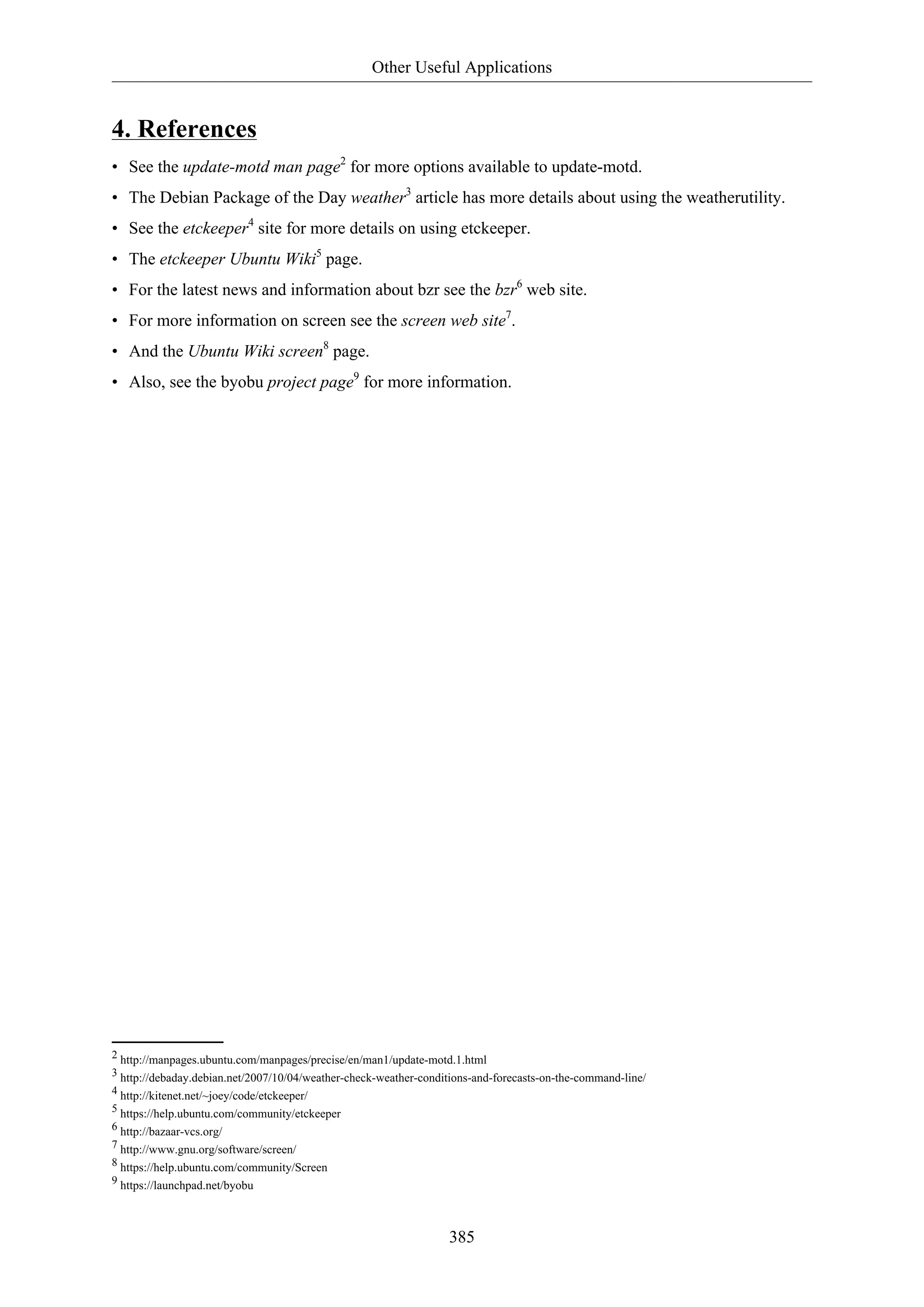 Other Useful Applications
385
4. References
• See the update-motd man page2
for more options available to update-motd.
• The Debian Package of the Day weather3
article has more details about using the weatherutility.
• See the etckeeper4
site for more details on using etckeeper.
• The etckeeper Ubuntu Wiki5
page.
• For the latest news and information about bzr see the bzr6
web site.
• For more information on screen see the screen web site7
.
• And the Ubuntu Wiki screen8
page.
• Also, see the byobu project page9
for more information.
2 http://manpages.ubuntu.com/manpages/precise/en/man1/update-motd.1.html
3 http://debaday.debian.net/2007/10/04/weather-check-weather-conditions-and-forecasts-on-the-command-line/
4 http://kitenet.net/~joey/code/etckeeper/
5 https://help.ubuntu.com/community/etckeeper
6 http://bazaar-vcs.org/
7 http://www.gnu.org/software/screen/
8 https://help.ubuntu.com/community/Screen
9 https://launchpad.net/byobu
 