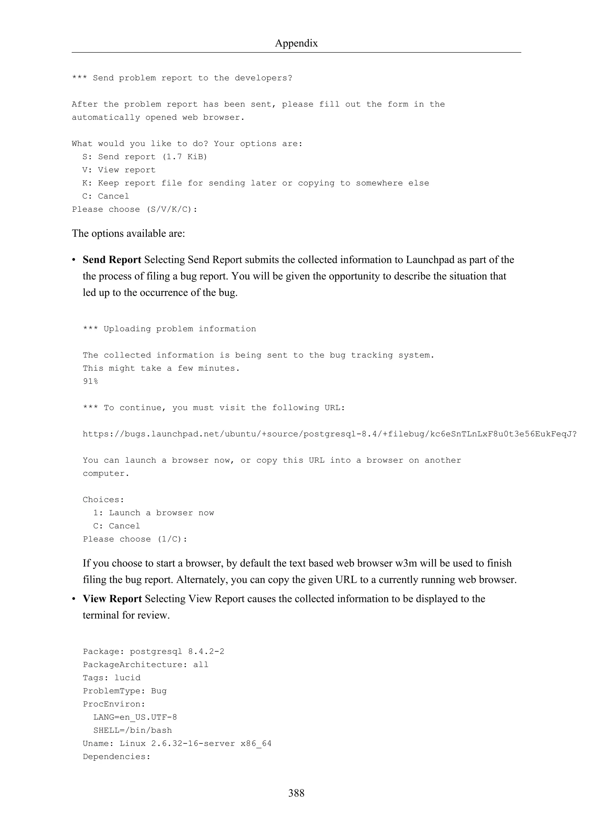 Appendix
388
*** Send problem report to the developers?
After the problem report has been sent, please fill out the form in the
automatically opened web browser.
What would you like to do? Your options are:
S: Send report (1.7 KiB)
V: View report
K: Keep report file for sending later or copying to somewhere else
C: Cancel
Please choose (S/V/K/C):
The options available are:
• Send Report Selecting Send Report submits the collected information to Launchpad as part of the
the process of filing a bug report. You will be given the opportunity to describe the situation that
led up to the occurrence of the bug.
*** Uploading problem information
The collected information is being sent to the bug tracking system.
This might take a few minutes.
91%
*** To continue, you must visit the following URL:
https://bugs.launchpad.net/ubuntu/+source/postgresql-8.4/+filebug/kc6eSnTLnLxF8u0t3e56EukFeqJ?
You can launch a browser now, or copy this URL into a browser on another
computer.
Choices:
1: Launch a browser now
C: Cancel
Please choose (1/C):
If you choose to start a browser, by default the text based web browser w3m will be used to finish
filing the bug report. Alternately, you can copy the given URL to a currently running web browser.
• View Report Selecting View Report causes the collected information to be displayed to the
terminal for review.
Package: postgresql 8.4.2-2
PackageArchitecture: all
Tags: lucid
ProblemType: Bug
ProcEnviron:
LANG=en_US.UTF-8
SHELL=/bin/bash
Uname: Linux 2.6.32-16-server x86_64
Dependencies:
 
