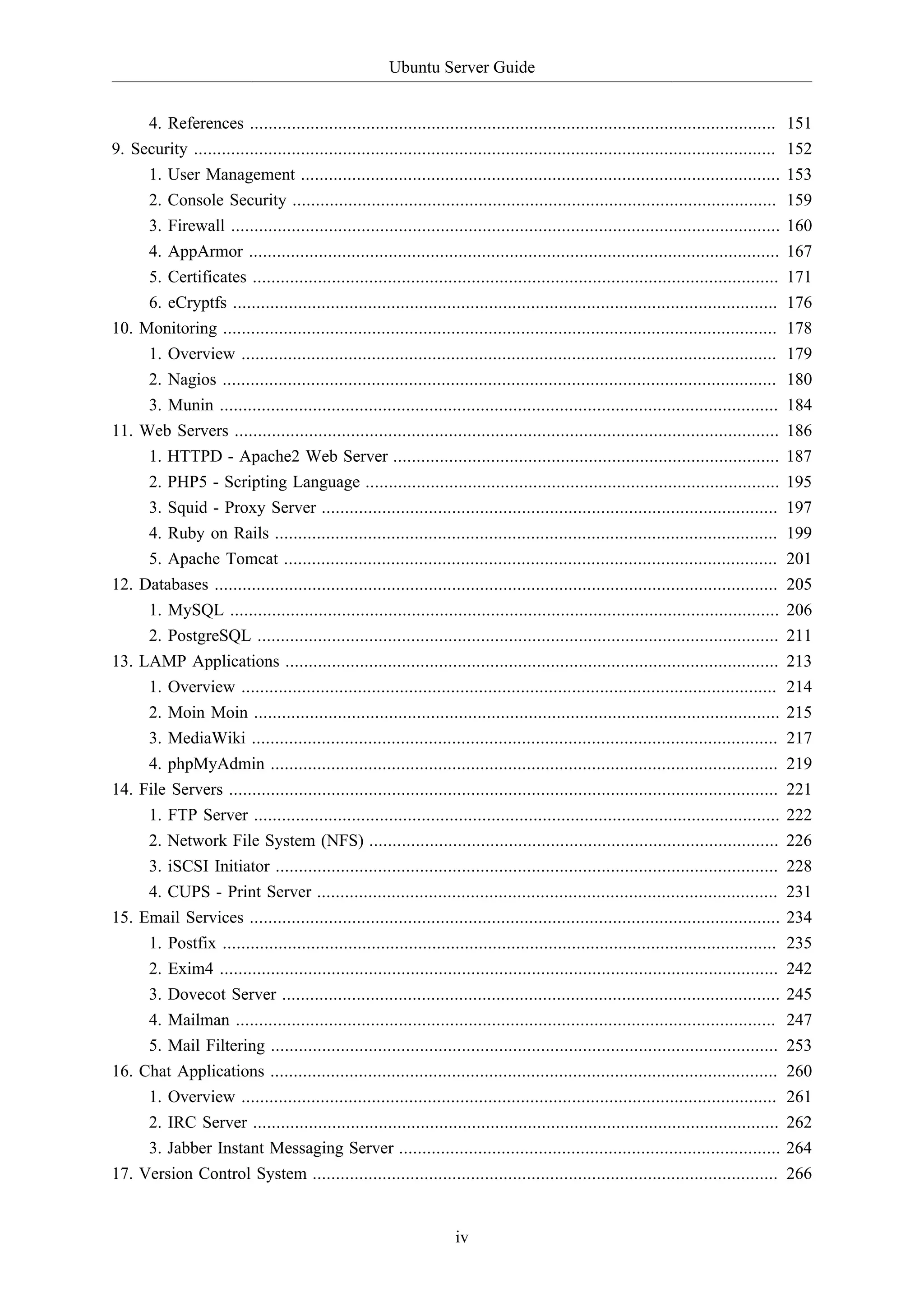 Ubuntu Server Guide
iv
4. References ................................................................................................................. 151
9. Security ............................................................................................................................. 152
1. User Management ....................................................................................................... 153
2. Console Security ........................................................................................................ 159
3. Firewall ...................................................................................................................... 160
4. AppArmor .................................................................................................................. 167
5. Certificates ................................................................................................................. 171
6. eCryptfs ..................................................................................................................... 176
10. Monitoring ....................................................................................................................... 178
1. Overview ................................................................................................................... 179
2. Nagios ....................................................................................................................... 180
3. Munin ........................................................................................................................ 184
11. Web Servers ..................................................................................................................... 186
1. HTTPD - Apache2 Web Server ................................................................................... 187
2. PHP5 - Scripting Language ......................................................................................... 195
3. Squid - Proxy Server .................................................................................................. 197
4. Ruby on Rails ............................................................................................................ 199
5. Apache Tomcat .......................................................................................................... 201
12. Databases ......................................................................................................................... 205
1. MySQL ...................................................................................................................... 206
2. PostgreSQL ................................................................................................................ 211
13. LAMP Applications .......................................................................................................... 213
1. Overview ................................................................................................................... 214
2. Moin Moin ................................................................................................................. 215
3. MediaWiki ................................................................................................................. 217
4. phpMyAdmin ............................................................................................................. 219
14. File Servers ...................................................................................................................... 221
1. FTP Server ................................................................................................................. 222
2. Network File System (NFS) ........................................................................................ 226
3. iSCSI Initiator ............................................................................................................ 228
4. CUPS - Print Server ................................................................................................... 231
15. Email Services .................................................................................................................. 234
1. Postfix ....................................................................................................................... 235
2. Exim4 ........................................................................................................................ 242
3. Dovecot Server ........................................................................................................... 245
4. Mailman .................................................................................................................... 247
5. Mail Filtering ............................................................................................................. 253
16. Chat Applications ............................................................................................................. 260
1. Overview ................................................................................................................... 261
2. IRC Server ................................................................................................................. 262
3. Jabber Instant Messaging Server .................................................................................. 264
17. Version Control System .................................................................................................... 266
 