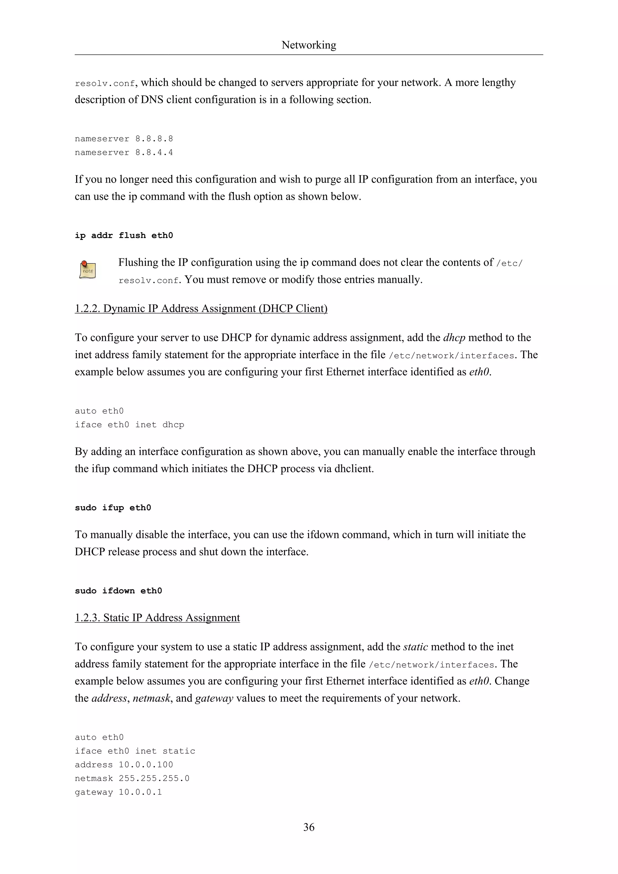 Networking
36
resolv.conf, which should be changed to servers appropriate for your network. A more lengthy
description of DNS client configuration is in a following section.
nameserver 8.8.8.8
nameserver 8.8.4.4
If you no longer need this configuration and wish to purge all IP configuration from an interface, you
can use the ip command with the flush option as shown below.
ip addr flush eth0
Flushing the IP configuration using the ip command does not clear the contents of /etc/
resolv.conf. You must remove or modify those entries manually.
1.2.2. Dynamic IP Address Assignment (DHCP Client)
To configure your server to use DHCP for dynamic address assignment, add the dhcp method to the
inet address family statement for the appropriate interface in the file /etc/network/interfaces. The
example below assumes you are configuring your first Ethernet interface identified as eth0.
auto eth0
iface eth0 inet dhcp
By adding an interface configuration as shown above, you can manually enable the interface through
the ifup command which initiates the DHCP process via dhclient.
sudo ifup eth0
To manually disable the interface, you can use the ifdown command, which in turn will initiate the
DHCP release process and shut down the interface.
sudo ifdown eth0
1.2.3. Static IP Address Assignment
To configure your system to use a static IP address assignment, add the static method to the inet
address family statement for the appropriate interface in the file /etc/network/interfaces. The
example below assumes you are configuring your first Ethernet interface identified as eth0. Change
the address, netmask, and gateway values to meet the requirements of your network.
auto eth0
iface eth0 inet static
address 10.0.0.100
netmask 255.255.255.0
gateway 10.0.0.1
 