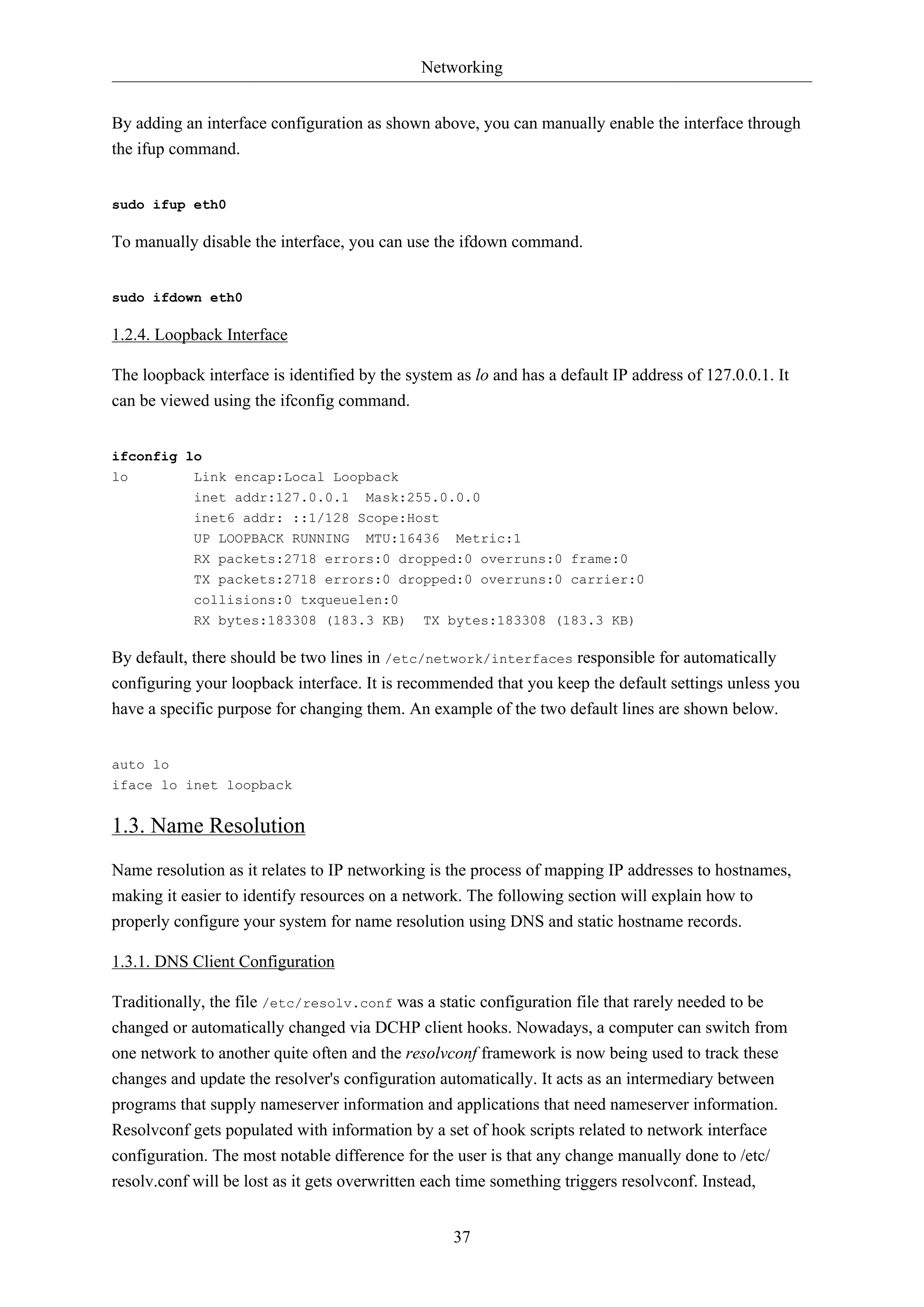 Networking
37
By adding an interface configuration as shown above, you can manually enable the interface through
the ifup command.
sudo ifup eth0
To manually disable the interface, you can use the ifdown command.
sudo ifdown eth0
1.2.4. Loopback Interface
The loopback interface is identified by the system as lo and has a default IP address of 127.0.0.1. It
can be viewed using the ifconfig command.
ifconfig lo
lo Link encap:Local Loopback
inet addr:127.0.0.1 Mask:255.0.0.0
inet6 addr: ::1/128 Scope:Host
UP LOOPBACK RUNNING MTU:16436 Metric:1
RX packets:2718 errors:0 dropped:0 overruns:0 frame:0
TX packets:2718 errors:0 dropped:0 overruns:0 carrier:0
collisions:0 txqueuelen:0
RX bytes:183308 (183.3 KB) TX bytes:183308 (183.3 KB)
By default, there should be two lines in /etc/network/interfaces responsible for automatically
configuring your loopback interface. It is recommended that you keep the default settings unless you
have a specific purpose for changing them. An example of the two default lines are shown below.
auto lo
iface lo inet loopback
1.3. Name Resolution
Name resolution as it relates to IP networking is the process of mapping IP addresses to hostnames,
making it easier to identify resources on a network. The following section will explain how to
properly configure your system for name resolution using DNS and static hostname records.
1.3.1. DNS Client Configuration
Traditionally, the file /etc/resolv.conf was a static configuration file that rarely needed to be
changed or automatically changed via DCHP client hooks. Nowadays, a computer can switch from
one network to another quite often and the resolvconf framework is now being used to track these
changes and update the resolver's configuration automatically. It acts as an intermediary between
programs that supply nameserver information and applications that need nameserver information.
Resolvconf gets populated with information by a set of hook scripts related to network interface
configuration. The most notable difference for the user is that any change manually done to /etc/
resolv.conf will be lost as it gets overwritten each time something triggers resolvconf. Instead,
 
