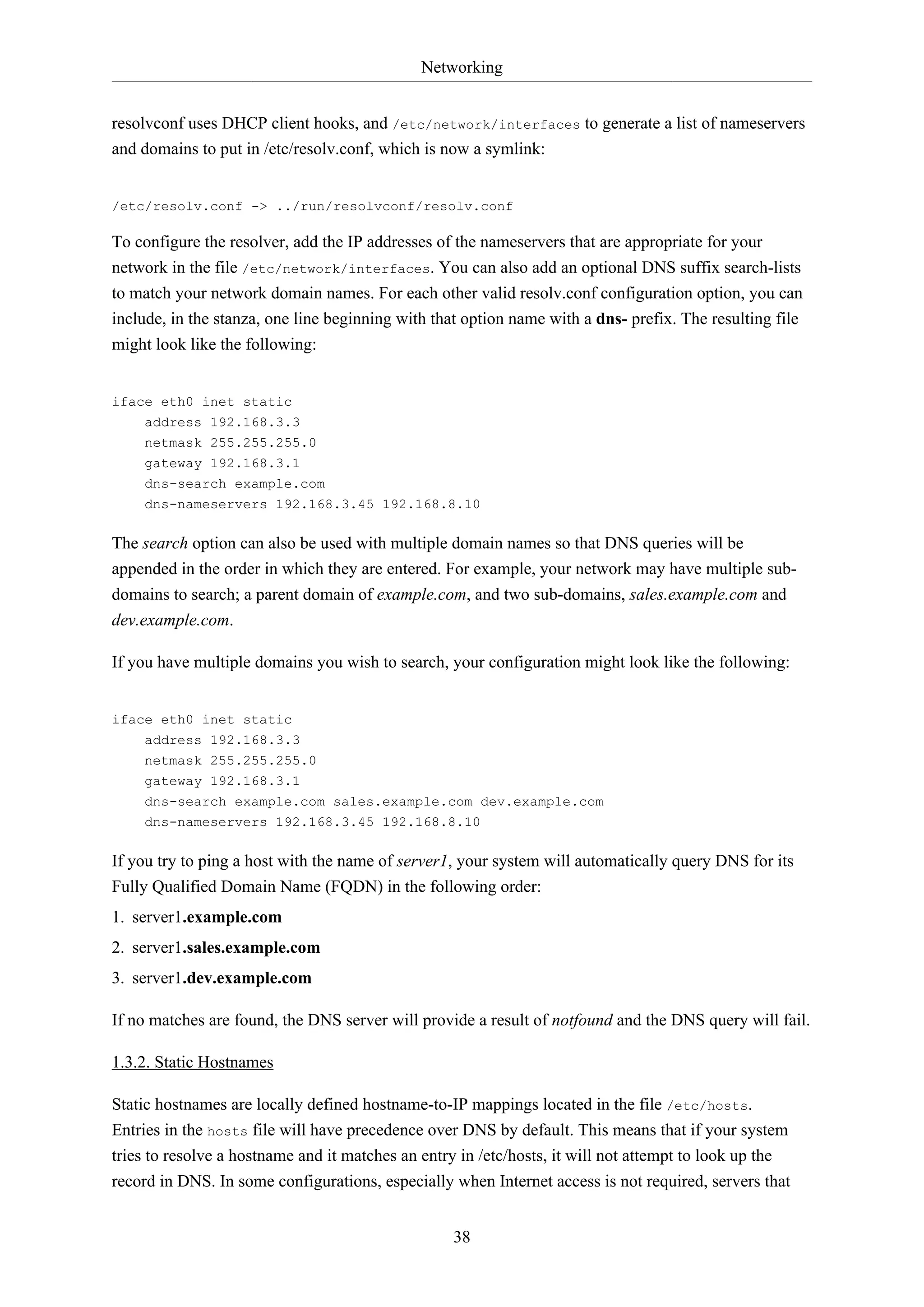 Networking
38
resolvconf uses DHCP client hooks, and /etc/network/interfaces to generate a list of nameservers
and domains to put in /etc/resolv.conf, which is now a symlink:
/etc/resolv.conf -> ../run/resolvconf/resolv.conf
To configure the resolver, add the IP addresses of the nameservers that are appropriate for your
network in the file /etc/network/interfaces. You can also add an optional DNS suffix search-lists
to match your network domain names. For each other valid resolv.conf configuration option, you can
include, in the stanza, one line beginning with that option name with a dns- prefix. The resulting file
might look like the following:
iface eth0 inet static
address 192.168.3.3
netmask 255.255.255.0
gateway 192.168.3.1
dns-search example.com
dns-nameservers 192.168.3.45 192.168.8.10
The search option can also be used with multiple domain names so that DNS queries will be
appended in the order in which they are entered. For example, your network may have multiple sub-
domains to search; a parent domain of example.com, and two sub-domains, sales.example.com and
dev.example.com.
If you have multiple domains you wish to search, your configuration might look like the following:
iface eth0 inet static
address 192.168.3.3
netmask 255.255.255.0
gateway 192.168.3.1
dns-search example.com sales.example.com dev.example.com
dns-nameservers 192.168.3.45 192.168.8.10
If you try to ping a host with the name of server1, your system will automatically query DNS for its
Fully Qualified Domain Name (FQDN) in the following order:
1. server1.example.com
2. server1.sales.example.com
3. server1.dev.example.com
If no matches are found, the DNS server will provide a result of notfound and the DNS query will fail.
1.3.2. Static Hostnames
Static hostnames are locally defined hostname-to-IP mappings located in the file /etc/hosts.
Entries in the hosts file will have precedence over DNS by default. This means that if your system
tries to resolve a hostname and it matches an entry in /etc/hosts, it will not attempt to look up the
record in DNS. In some configurations, especially when Internet access is not required, servers that
 
