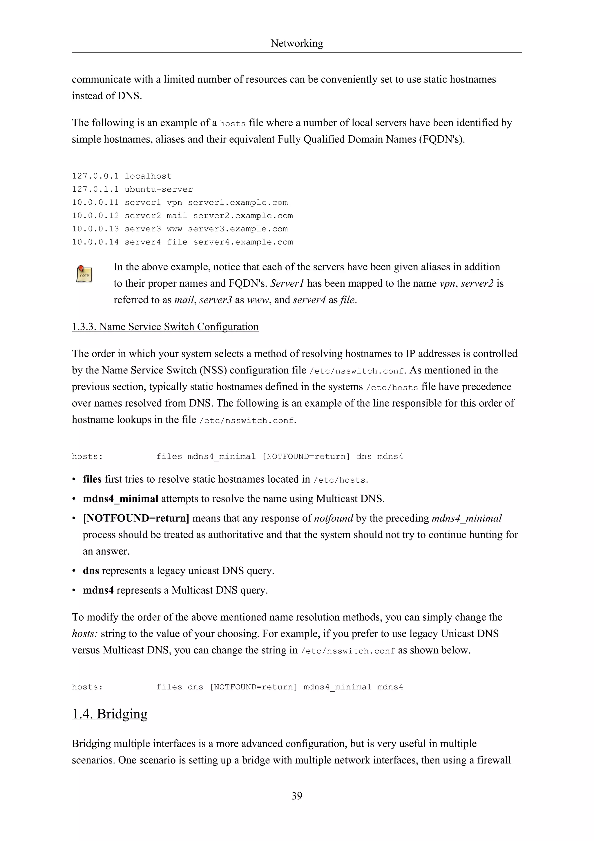 Networking
39
communicate with a limited number of resources can be conveniently set to use static hostnames
instead of DNS.
The following is an example of a hosts file where a number of local servers have been identified by
simple hostnames, aliases and their equivalent Fully Qualified Domain Names (FQDN's).
127.0.0.1 localhost
127.0.1.1 ubuntu-server
10.0.0.11 server1 vpn server1.example.com
10.0.0.12 server2 mail server2.example.com
10.0.0.13 server3 www server3.example.com
10.0.0.14 server4 file server4.example.com
In the above example, notice that each of the servers have been given aliases in addition
to their proper names and FQDN's. Server1 has been mapped to the name vpn, server2 is
referred to as mail, server3 as www, and server4 as file.
1.3.3. Name Service Switch Configuration
The order in which your system selects a method of resolving hostnames to IP addresses is controlled
by the Name Service Switch (NSS) configuration file /etc/nsswitch.conf. As mentioned in the
previous section, typically static hostnames defined in the systems /etc/hosts file have precedence
over names resolved from DNS. The following is an example of the line responsible for this order of
hostname lookups in the file /etc/nsswitch.conf.
hosts: files mdns4_minimal [NOTFOUND=return] dns mdns4
• files first tries to resolve static hostnames located in /etc/hosts.
• mdns4_minimal attempts to resolve the name using Multicast DNS.
• [NOTFOUND=return] means that any response of notfound by the preceding mdns4_minimal
process should be treated as authoritative and that the system should not try to continue hunting for
an answer.
• dns represents a legacy unicast DNS query.
• mdns4 represents a Multicast DNS query.
To modify the order of the above mentioned name resolution methods, you can simply change the
hosts: string to the value of your choosing. For example, if you prefer to use legacy Unicast DNS
versus Multicast DNS, you can change the string in /etc/nsswitch.conf as shown below.
hosts: files dns [NOTFOUND=return] mdns4_minimal mdns4
1.4. Bridging
Bridging multiple interfaces is a more advanced configuration, but is very useful in multiple
scenarios. One scenario is setting up a bridge with multiple network interfaces, then using a firewall
 