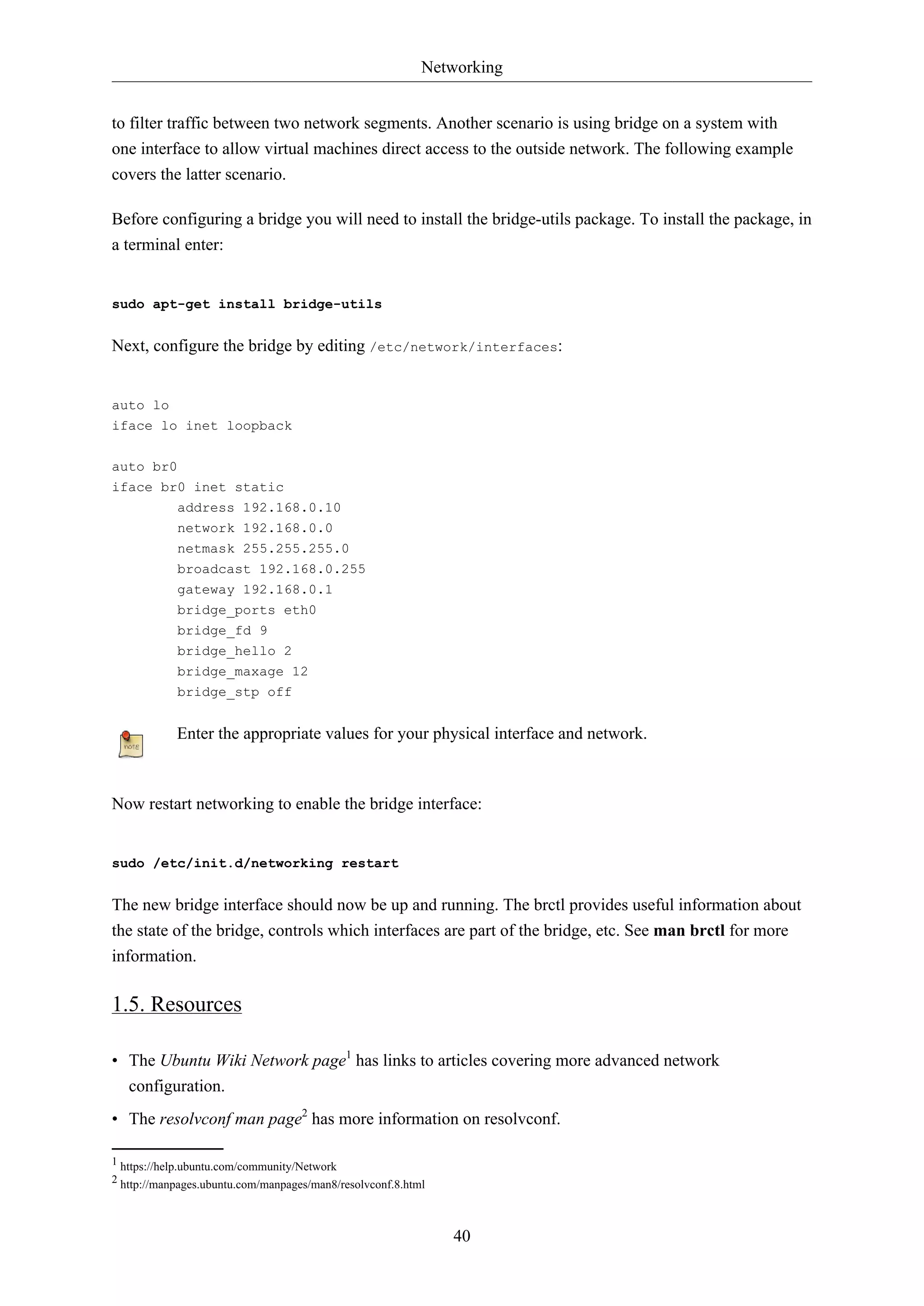 Networking
40
to filter traffic between two network segments. Another scenario is using bridge on a system with
one interface to allow virtual machines direct access to the outside network. The following example
covers the latter scenario.
Before configuring a bridge you will need to install the bridge-utils package. To install the package, in
a terminal enter:
sudo apt-get install bridge-utils
Next, configure the bridge by editing /etc/network/interfaces:
auto lo
iface lo inet loopback
auto br0
iface br0 inet static
address 192.168.0.10
network 192.168.0.0
netmask 255.255.255.0
broadcast 192.168.0.255
gateway 192.168.0.1
bridge_ports eth0
bridge_fd 9
bridge_hello 2
bridge_maxage 12
bridge_stp off
Enter the appropriate values for your physical interface and network.
Now restart networking to enable the bridge interface:
sudo /etc/init.d/networking restart
The new bridge interface should now be up and running. The brctl provides useful information about
the state of the bridge, controls which interfaces are part of the bridge, etc. See man brctl for more
information.
1.5. Resources
• The Ubuntu Wiki Network page1
has links to articles covering more advanced network
configuration.
• The resolvconf man page2
has more information on resolvconf.
1 https://help.ubuntu.com/community/Network
2 http://manpages.ubuntu.com/manpages/man8/resolvconf.8.html
 