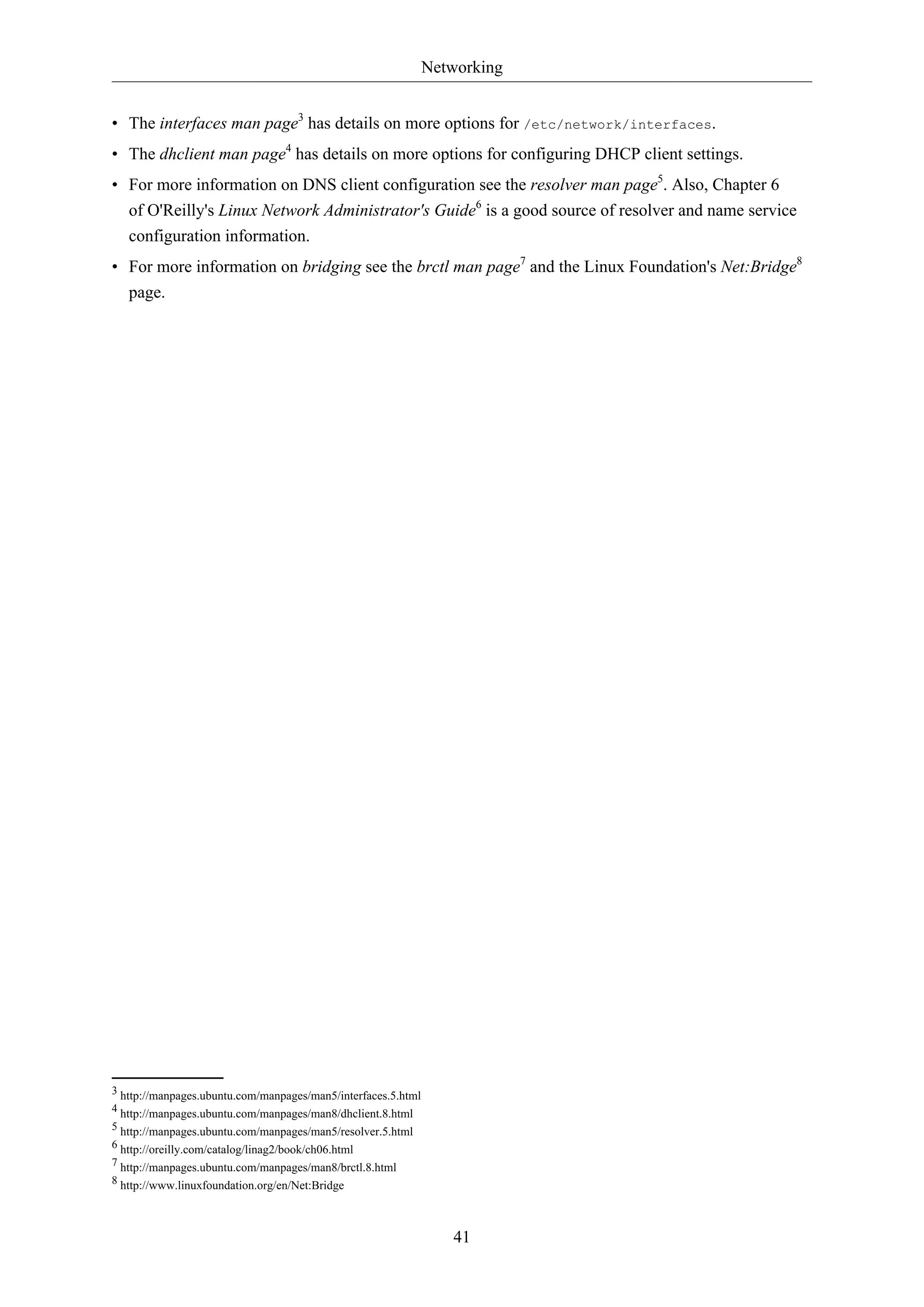 Networking
41
• The interfaces man page3
has details on more options for /etc/network/interfaces.
• The dhclient man page4
has details on more options for configuring DHCP client settings.
• For more information on DNS client configuration see the resolver man page5
. Also, Chapter 6
of O'Reilly's Linux Network Administrator's Guide6
is a good source of resolver and name service
configuration information.
• For more information on bridging see the brctl man page7
and the Linux Foundation's Net:Bridge8
page.
3 http://manpages.ubuntu.com/manpages/man5/interfaces.5.html
4 http://manpages.ubuntu.com/manpages/man8/dhclient.8.html
5 http://manpages.ubuntu.com/manpages/man5/resolver.5.html
6 http://oreilly.com/catalog/linag2/book/ch06.html
7 http://manpages.ubuntu.com/manpages/man8/brctl.8.html
8 http://www.linuxfoundation.org/en/Net:Bridge
 
