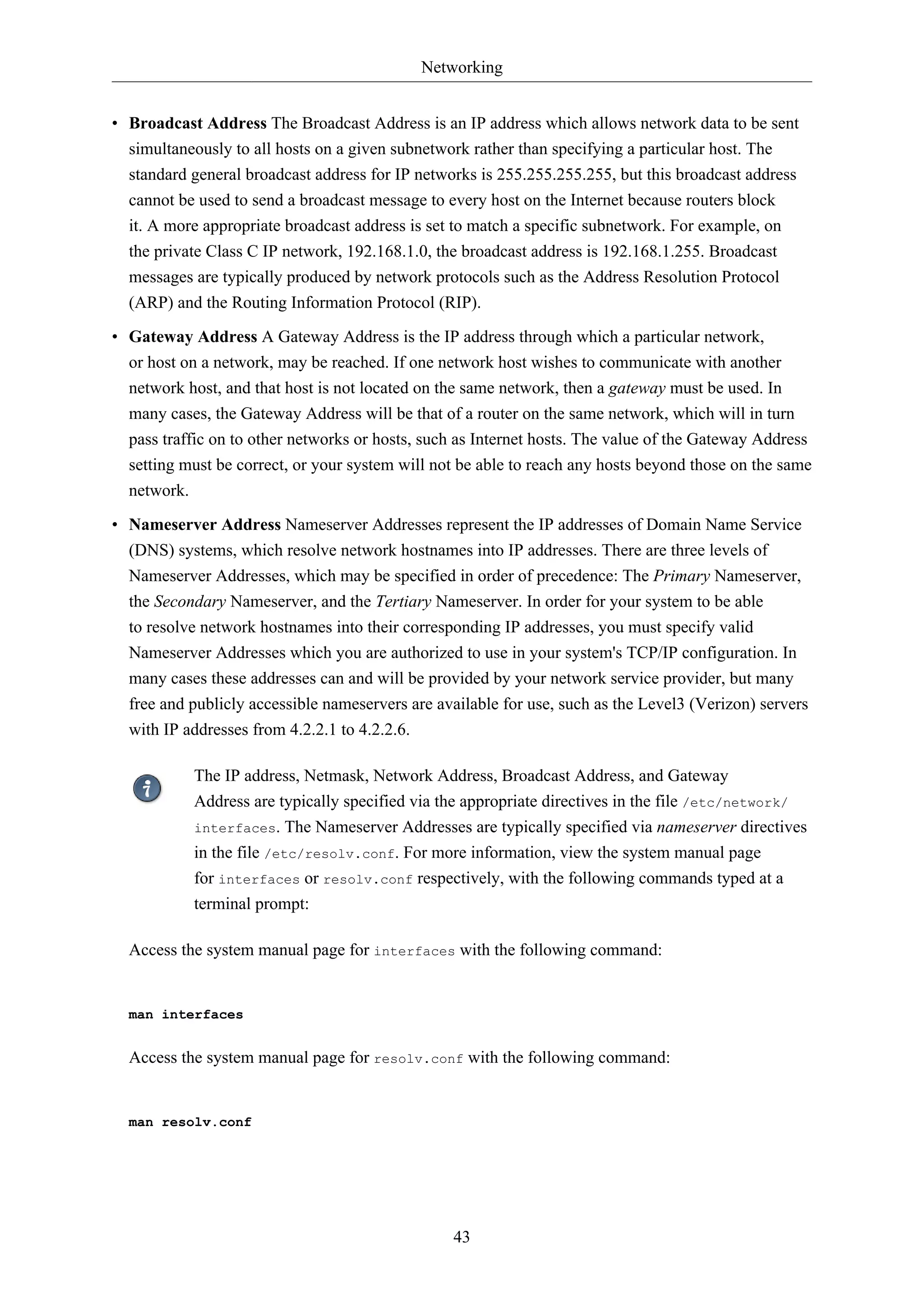 Networking
43
• Broadcast Address The Broadcast Address is an IP address which allows network data to be sent
simultaneously to all hosts on a given subnetwork rather than specifying a particular host. The
standard general broadcast address for IP networks is 255.255.255.255, but this broadcast address
cannot be used to send a broadcast message to every host on the Internet because routers block
it. A more appropriate broadcast address is set to match a specific subnetwork. For example, on
the private Class C IP network, 192.168.1.0, the broadcast address is 192.168.1.255. Broadcast
messages are typically produced by network protocols such as the Address Resolution Protocol
(ARP) and the Routing Information Protocol (RIP).
• Gateway Address A Gateway Address is the IP address through which a particular network,
or host on a network, may be reached. If one network host wishes to communicate with another
network host, and that host is not located on the same network, then a gateway must be used. In
many cases, the Gateway Address will be that of a router on the same network, which will in turn
pass traffic on to other networks or hosts, such as Internet hosts. The value of the Gateway Address
setting must be correct, or your system will not be able to reach any hosts beyond those on the same
network.
• Nameserver Address Nameserver Addresses represent the IP addresses of Domain Name Service
(DNS) systems, which resolve network hostnames into IP addresses. There are three levels of
Nameserver Addresses, which may be specified in order of precedence: The Primary Nameserver,
the Secondary Nameserver, and the Tertiary Nameserver. In order for your system to be able
to resolve network hostnames into their corresponding IP addresses, you must specify valid
Nameserver Addresses which you are authorized to use in your system's TCP/IP configuration. In
many cases these addresses can and will be provided by your network service provider, but many
free and publicly accessible nameservers are available for use, such as the Level3 (Verizon) servers
with IP addresses from 4.2.2.1 to 4.2.2.6.
The IP address, Netmask, Network Address, Broadcast Address, and Gateway
Address are typically specified via the appropriate directives in the file /etc/network/
interfaces. The Nameserver Addresses are typically specified via nameserver directives
in the file /etc/resolv.conf. For more information, view the system manual page
for interfaces or resolv.conf respectively, with the following commands typed at a
terminal prompt:
Access the system manual page for interfaces with the following command:
man interfaces
Access the system manual page for resolv.conf with the following command:
man resolv.conf
 