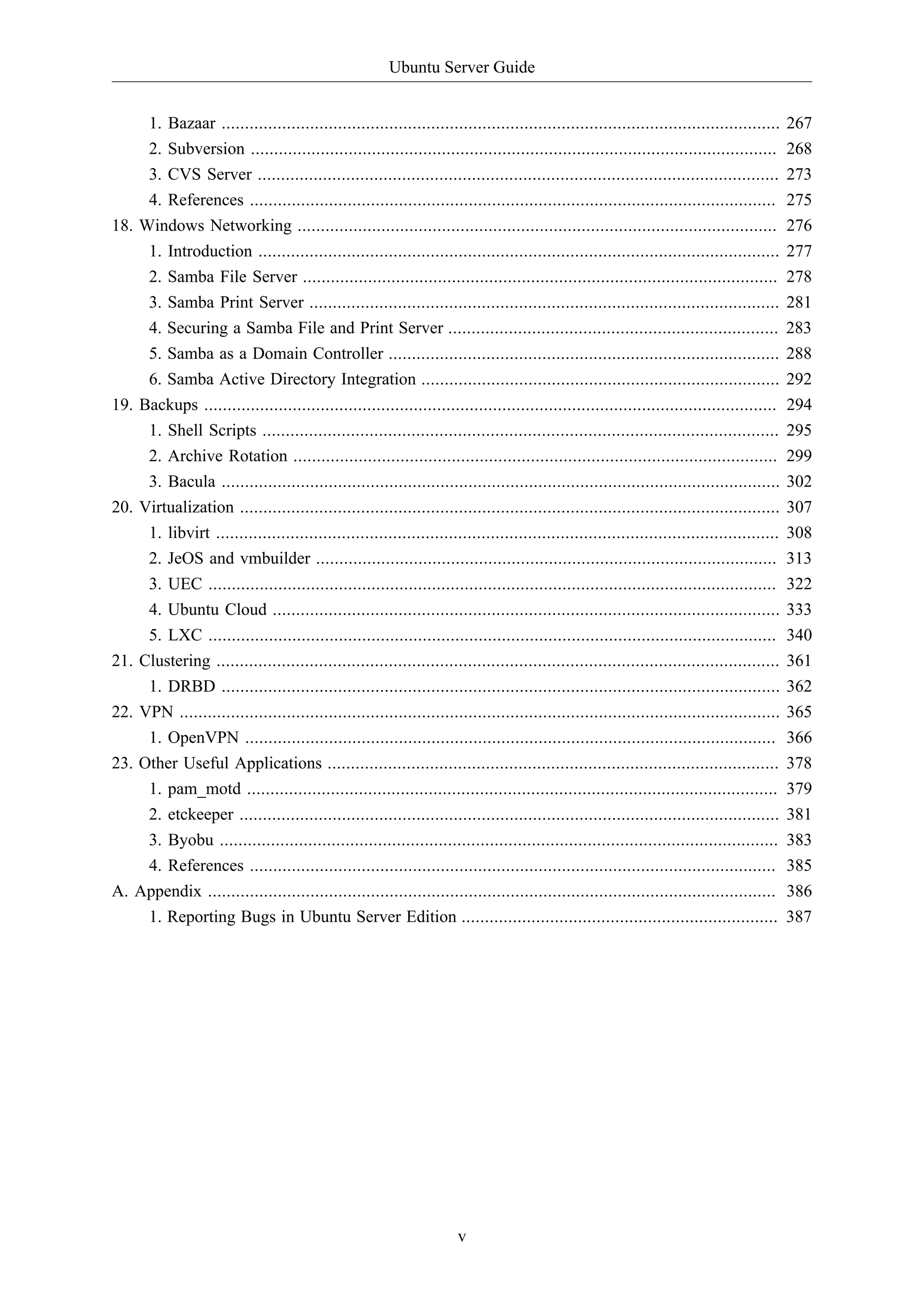 Ubuntu Server Guide
v
1. Bazaar ........................................................................................................................ 267
2. Subversion ................................................................................................................. 268
3. CVS Server ................................................................................................................ 273
4. References ................................................................................................................. 275
18. Windows Networking ....................................................................................................... 276
1. Introduction ................................................................................................................ 277
2. Samba File Server ...................................................................................................... 278
3. Samba Print Server ..................................................................................................... 281
4. Securing a Samba File and Print Server ....................................................................... 283
5. Samba as a Domain Controller .................................................................................... 288
6. Samba Active Directory Integration ............................................................................. 292
19. Backups ........................................................................................................................... 294
1. Shell Scripts ............................................................................................................... 295
2. Archive Rotation ........................................................................................................ 299
3. Bacula ........................................................................................................................ 302
20. Virtualization .................................................................................................................... 307
1. libvirt ......................................................................................................................... 308
2. JeOS and vmbuilder ................................................................................................... 313
3. UEC .......................................................................................................................... 322
4. Ubuntu Cloud ............................................................................................................. 333
5. LXC .......................................................................................................................... 340
21. Clustering ......................................................................................................................... 361
1. DRBD ........................................................................................................................ 362
22. VPN ................................................................................................................................. 365
1. OpenVPN .................................................................................................................. 366
23. Other Useful Applications ................................................................................................. 378
1. pam_motd .................................................................................................................. 379
2. etckeeper .................................................................................................................... 381
3. Byobu ........................................................................................................................ 383
4. References ................................................................................................................. 385
A. Appendix .......................................................................................................................... 386
1. Reporting Bugs in Ubuntu Server Edition .................................................................... 387
 