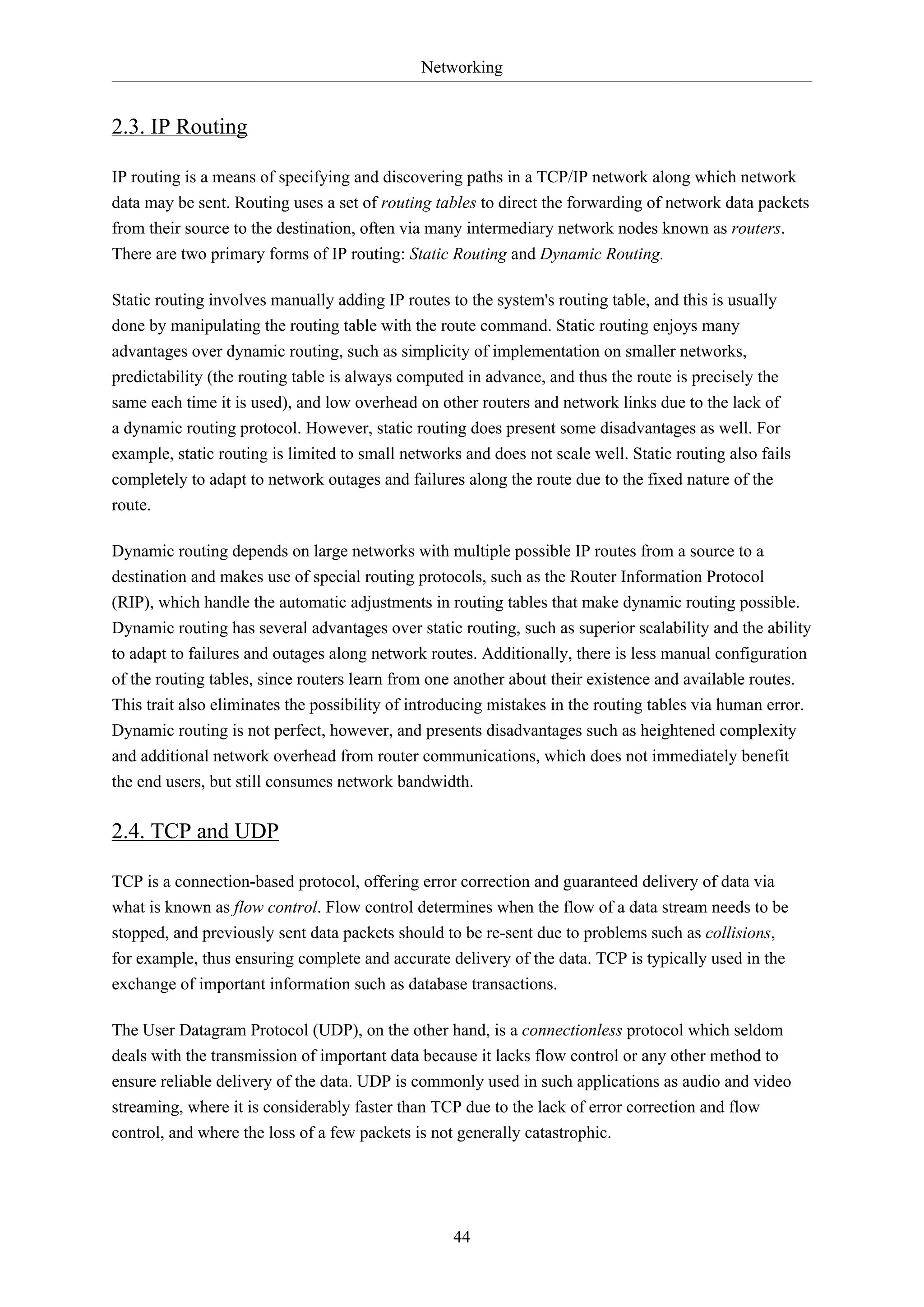 Networking
44
2.3. IP Routing
IP routing is a means of specifying and discovering paths in a TCP/IP network along which network
data may be sent. Routing uses a set of routing tables to direct the forwarding of network data packets
from their source to the destination, often via many intermediary network nodes known as routers.
There are two primary forms of IP routing: Static Routing and Dynamic Routing.
Static routing involves manually adding IP routes to the system's routing table, and this is usually
done by manipulating the routing table with the route command. Static routing enjoys many
advantages over dynamic routing, such as simplicity of implementation on smaller networks,
predictability (the routing table is always computed in advance, and thus the route is precisely the
same each time it is used), and low overhead on other routers and network links due to the lack of
a dynamic routing protocol. However, static routing does present some disadvantages as well. For
example, static routing is limited to small networks and does not scale well. Static routing also fails
completely to adapt to network outages and failures along the route due to the fixed nature of the
route.
Dynamic routing depends on large networks with multiple possible IP routes from a source to a
destination and makes use of special routing protocols, such as the Router Information Protocol
(RIP), which handle the automatic adjustments in routing tables that make dynamic routing possible.
Dynamic routing has several advantages over static routing, such as superior scalability and the ability
to adapt to failures and outages along network routes. Additionally, there is less manual configuration
of the routing tables, since routers learn from one another about their existence and available routes.
This trait also eliminates the possibility of introducing mistakes in the routing tables via human error.
Dynamic routing is not perfect, however, and presents disadvantages such as heightened complexity
and additional network overhead from router communications, which does not immediately benefit
the end users, but still consumes network bandwidth.
2.4. TCP and UDP
TCP is a connection-based protocol, offering error correction and guaranteed delivery of data via
what is known as flow control. Flow control determines when the flow of a data stream needs to be
stopped, and previously sent data packets should to be re-sent due to problems such as collisions,
for example, thus ensuring complete and accurate delivery of the data. TCP is typically used in the
exchange of important information such as database transactions.
The User Datagram Protocol (UDP), on the other hand, is a connectionless protocol which seldom
deals with the transmission of important data because it lacks flow control or any other method to
ensure reliable delivery of the data. UDP is commonly used in such applications as audio and video
streaming, where it is considerably faster than TCP due to the lack of error correction and flow
control, and where the loss of a few packets is not generally catastrophic.
 
