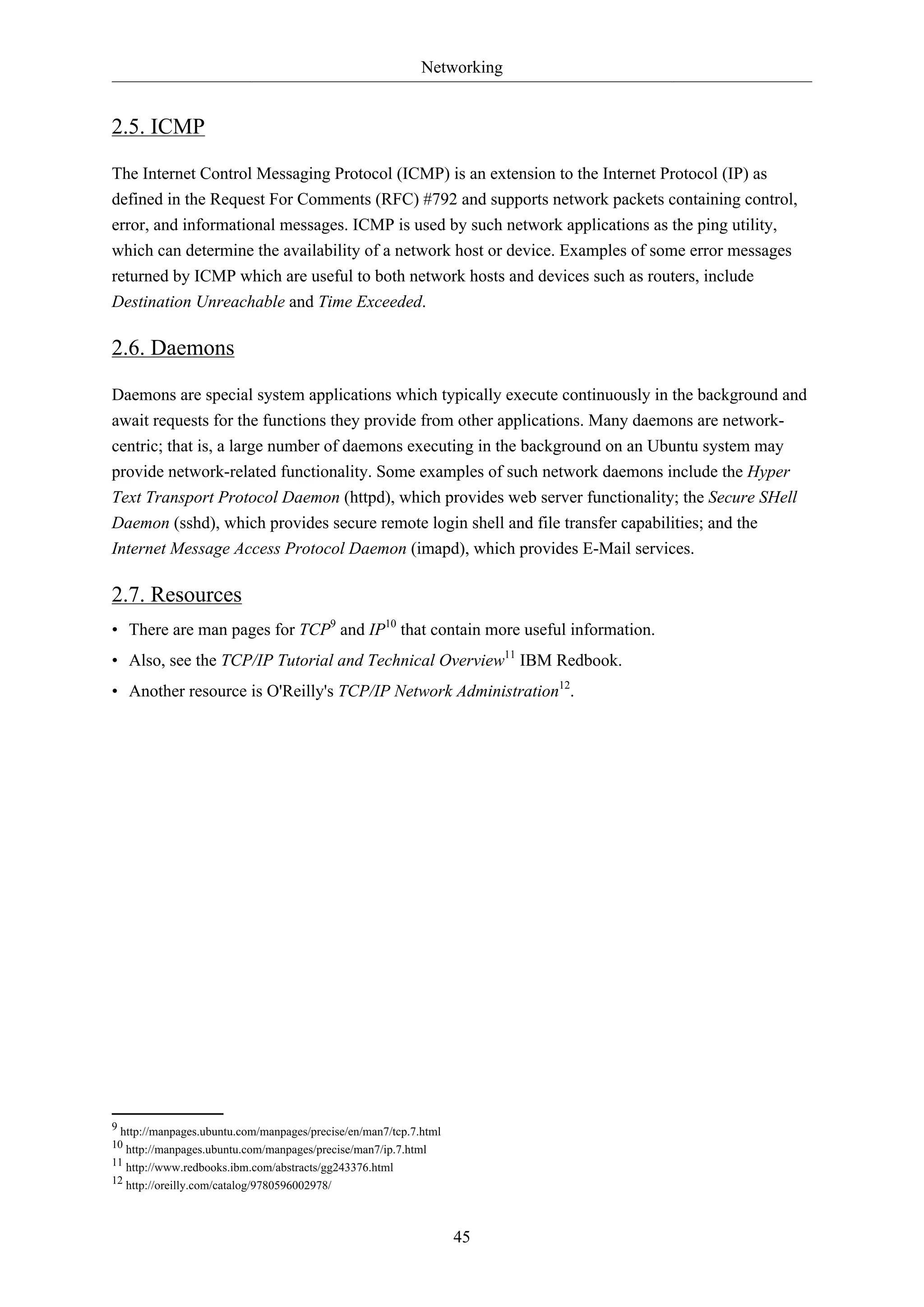Networking
45
2.5. ICMP
The Internet Control Messaging Protocol (ICMP) is an extension to the Internet Protocol (IP) as
defined in the Request For Comments (RFC) #792 and supports network packets containing control,
error, and informational messages. ICMP is used by such network applications as the ping utility,
which can determine the availability of a network host or device. Examples of some error messages
returned by ICMP which are useful to both network hosts and devices such as routers, include
Destination Unreachable and Time Exceeded.
2.6. Daemons
Daemons are special system applications which typically execute continuously in the background and
await requests for the functions they provide from other applications. Many daemons are network-
centric; that is, a large number of daemons executing in the background on an Ubuntu system may
provide network-related functionality. Some examples of such network daemons include the Hyper
Text Transport Protocol Daemon (httpd), which provides web server functionality; the Secure SHell
Daemon (sshd), which provides secure remote login shell and file transfer capabilities; and the
Internet Message Access Protocol Daemon (imapd), which provides E-Mail services.
2.7. Resources
• There are man pages for TCP9
and IP10
that contain more useful information.
• Also, see the TCP/IP Tutorial and Technical Overview11
IBM Redbook.
• Another resource is O'Reilly's TCP/IP Network Administration12
.
9 http://manpages.ubuntu.com/manpages/precise/en/man7/tcp.7.html
10 http://manpages.ubuntu.com/manpages/precise/man7/ip.7.html
11 http://www.redbooks.ibm.com/abstracts/gg243376.html
12 http://oreilly.com/catalog/9780596002978/
 