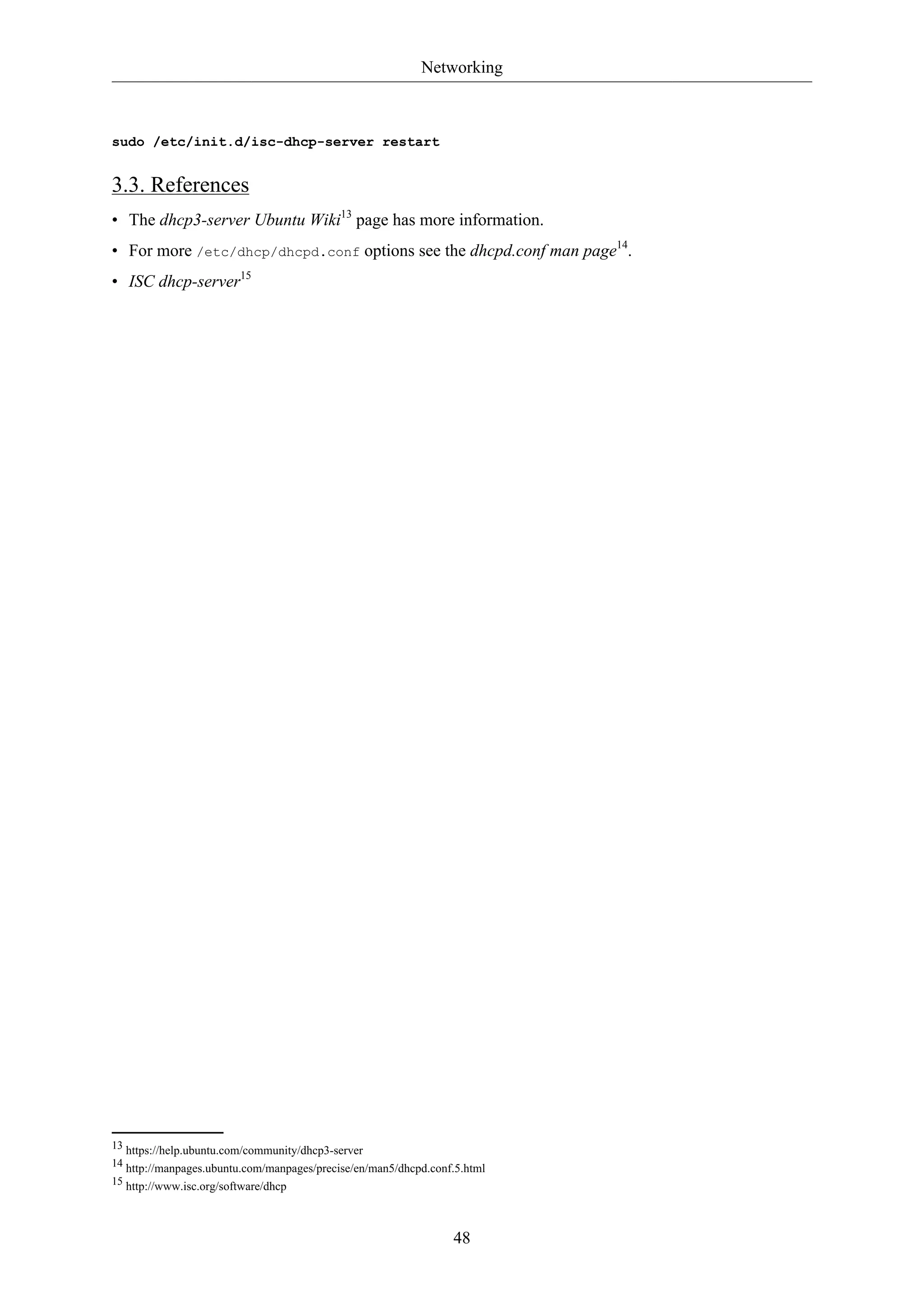 Networking
48
sudo /etc/init.d/isc-dhcp-server restart
3.3. References
• The dhcp3-server Ubuntu Wiki13
page has more information.
• For more /etc/dhcp/dhcpd.conf options see the dhcpd.conf man page14
.
• ISC dhcp-server15
13 https://help.ubuntu.com/community/dhcp3-server
14 http://manpages.ubuntu.com/manpages/precise/en/man5/dhcpd.conf.5.html
15 http://www.isc.org/software/dhcp
 