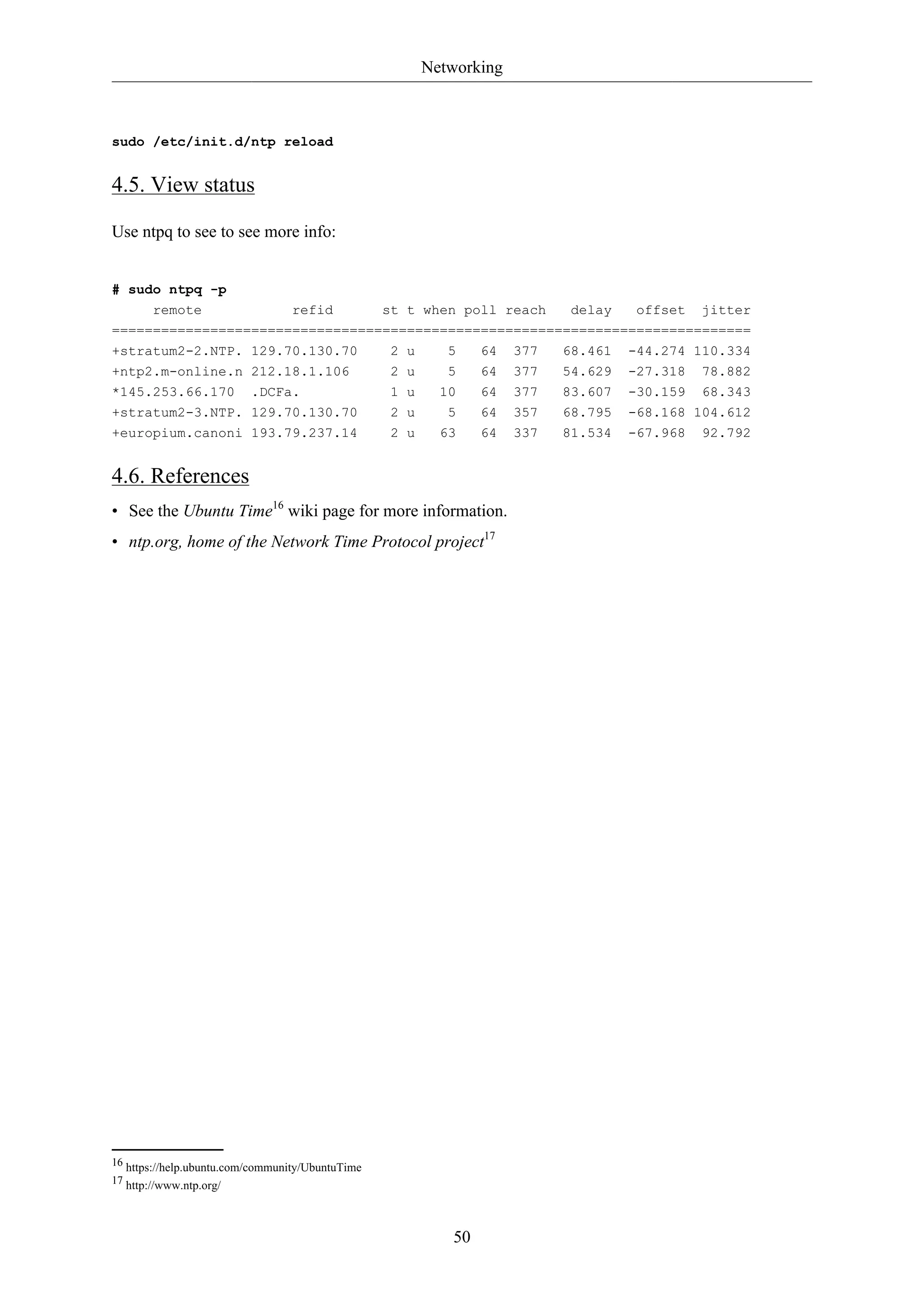 Networking
50
sudo /etc/init.d/ntp reload
4.5. View status
Use ntpq to see to see more info:
# sudo ntpq -p
remote refid st t when poll reach delay offset jitter
==============================================================================
+stratum2-2.NTP. 129.70.130.70 2 u 5 64 377 68.461 -44.274 110.334
+ntp2.m-online.n 212.18.1.106 2 u 5 64 377 54.629 -27.318 78.882
*145.253.66.170 .DCFa. 1 u 10 64 377 83.607 -30.159 68.343
+stratum2-3.NTP. 129.70.130.70 2 u 5 64 357 68.795 -68.168 104.612
+europium.canoni 193.79.237.14 2 u 63 64 337 81.534 -67.968 92.792
4.6. References
• See the Ubuntu Time16
wiki page for more information.
• ntp.org, home of the Network Time Protocol project17
16 https://help.ubuntu.com/community/UbuntuTime
17 http://www.ntp.org/
 