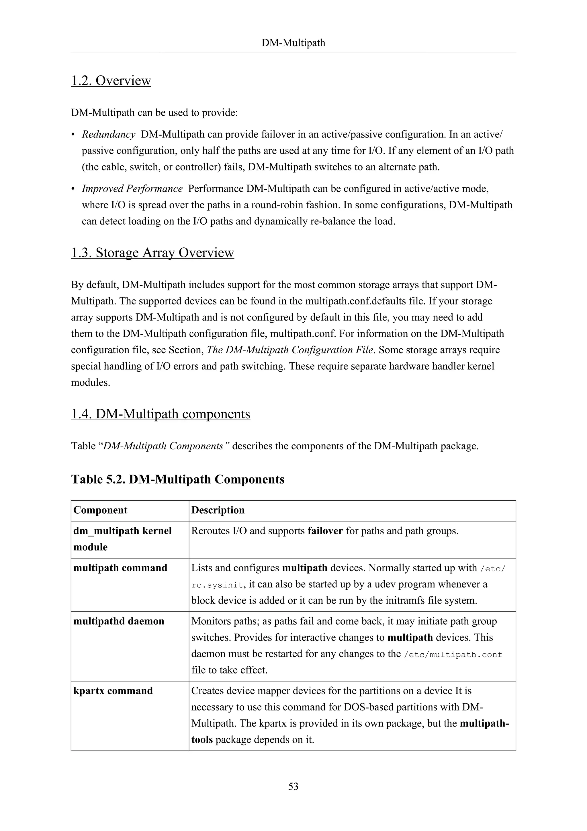 DM-Multipath
53
1.2. Overview
DM-Multipath can be used to provide:
• Redundancy DM-Multipath can provide failover in an active/passive configuration. In an active/
passive configuration, only half the paths are used at any time for I/O. If any element of an I/O path
(the cable, switch, or controller) fails, DM-Multipath switches to an alternate path.
• Improved Performance Performance DM-Multipath can be configured in active/active mode,
where I/O is spread over the paths in a round-robin fashion. In some configurations, DM-Multipath
can detect loading on the I/O paths and dynamically re-balance the load.
1.3. Storage Array Overview
By default, DM-Multipath includes support for the most common storage arrays that support DM-
Multipath. The supported devices can be found in the multipath.conf.defaults file. If your storage
array supports DM-Multipath and is not configured by default in this file, you may need to add
them to the DM-Multipath configuration file, multipath.conf. For information on the DM-Multipath
configuration file, see Section, The DM-Multipath Configuration File. Some storage arrays require
special handling of I/O errors and path switching. These require separate hardware handler kernel
modules.
1.4. DM-Multipath components
Table “DM-Multipath Components” describes the components of the DM-Multipath package.
Table 5.2. DM-Multipath Components
Component Description
dm_multipath kernel
module
Reroutes I/O and supports failover for paths and path groups.
multipath command Lists and configures multipath devices. Normally started up with /etc/
rc.sysinit, it can also be started up by a udev program whenever a
block device is added or it can be run by the initramfs file system.
multipathd daemon Monitors paths; as paths fail and come back, it may initiate path group
switches. Provides for interactive changes to multipath devices. This
daemon must be restarted for any changes to the /etc/multipath.conf
file to take effect.
kpartx command Creates device mapper devices for the partitions on a device It is
necessary to use this command for DOS-based partitions with DM-
Multipath. The kpartx is provided in its own package, but the multipath-
tools package depends on it.
 