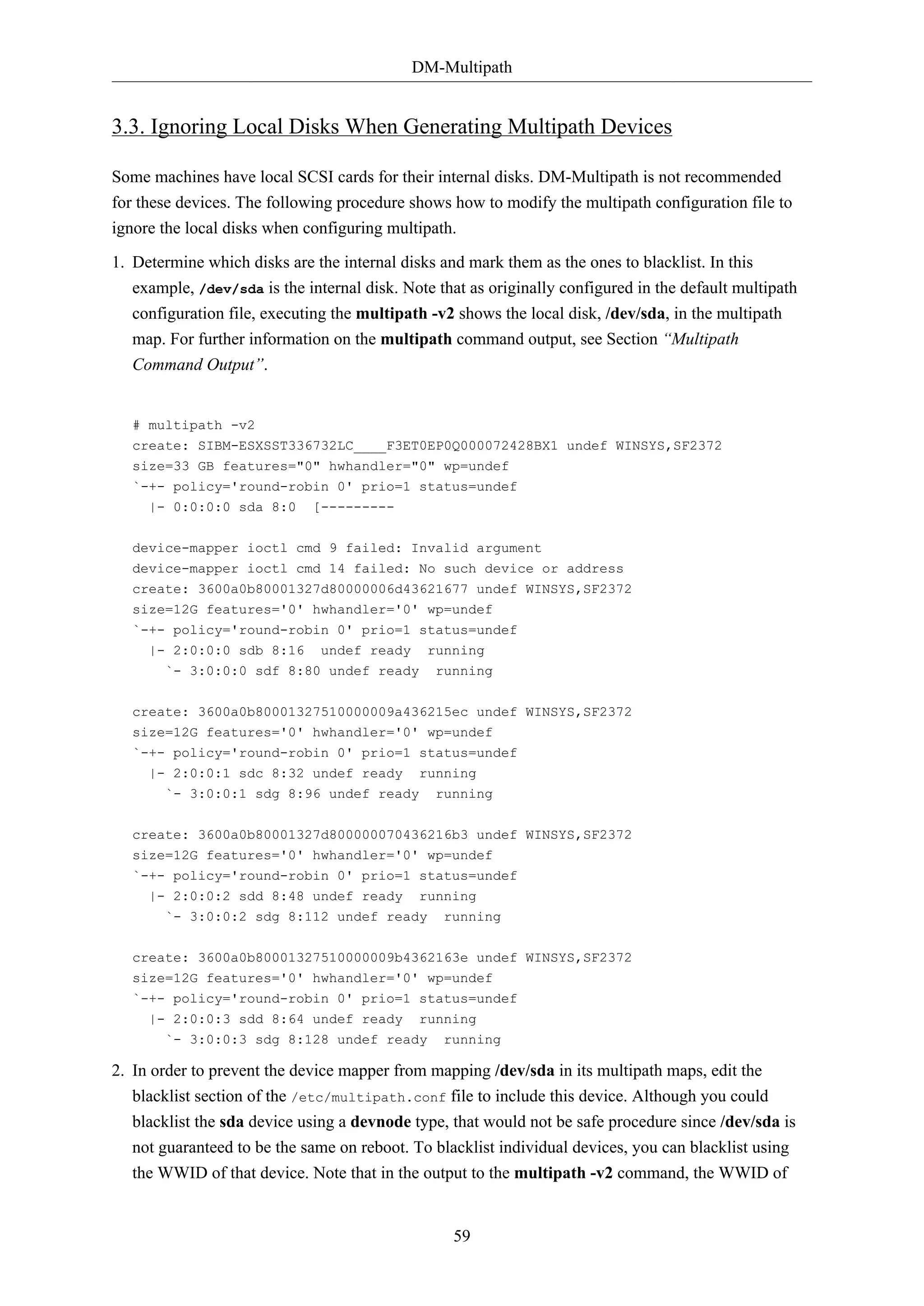 DM-Multipath
59
3.3. Ignoring Local Disks When Generating Multipath Devices
Some machines have local SCSI cards for their internal disks. DM-Multipath is not recommended
for these devices. The following procedure shows how to modify the multipath configuration file to
ignore the local disks when configuring multipath.
1. Determine which disks are the internal disks and mark them as the ones to blacklist. In this
example, /dev/sda is the internal disk. Note that as originally configured in the default multipath
configuration file, executing the multipath -v2 shows the local disk, /dev/sda, in the multipath
map. For further information on the multipath command output, see Section “Multipath
Command Output”.
# multipath -v2
create: SIBM-ESXSST336732LC____F3ET0EP0Q000072428BX1 undef WINSYS,SF2372
size=33 GB features="0" hwhandler="0" wp=undef
`-+- policy='round-robin 0' prio=1 status=undef
|- 0:0:0:0 sda 8:0 [---------
device-mapper ioctl cmd 9 failed: Invalid argument
device-mapper ioctl cmd 14 failed: No such device or address
create: 3600a0b80001327d80000006d43621677 undef WINSYS,SF2372
size=12G features='0' hwhandler='0' wp=undef
`-+- policy='round-robin 0' prio=1 status=undef
|- 2:0:0:0 sdb 8:16 undef ready running
`- 3:0:0:0 sdf 8:80 undef ready running
create: 3600a0b80001327510000009a436215ec undef WINSYS,SF2372
size=12G features='0' hwhandler='0' wp=undef
`-+- policy='round-robin 0' prio=1 status=undef
|- 2:0:0:1 sdc 8:32 undef ready running
`- 3:0:0:1 sdg 8:96 undef ready running
create: 3600a0b80001327d800000070436216b3 undef WINSYS,SF2372
size=12G features='0' hwhandler='0' wp=undef
`-+- policy='round-robin 0' prio=1 status=undef
|- 2:0:0:2 sdd 8:48 undef ready running
`- 3:0:0:2 sdg 8:112 undef ready running
create: 3600a0b80001327510000009b4362163e undef WINSYS,SF2372
size=12G features='0' hwhandler='0' wp=undef
`-+- policy='round-robin 0' prio=1 status=undef
|- 2:0:0:3 sdd 8:64 undef ready running
`- 3:0:0:3 sdg 8:128 undef ready running
2. In order to prevent the device mapper from mapping /dev/sda in its multipath maps, edit the
blacklist section of the /etc/multipath.conf file to include this device. Although you could
blacklist the sda device using a devnode type, that would not be safe procedure since /dev/sda is
not guaranteed to be the same on reboot. To blacklist individual devices, you can blacklist using
the WWID of that device. Note that in the output to the multipath -v2 command, the WWID of
 