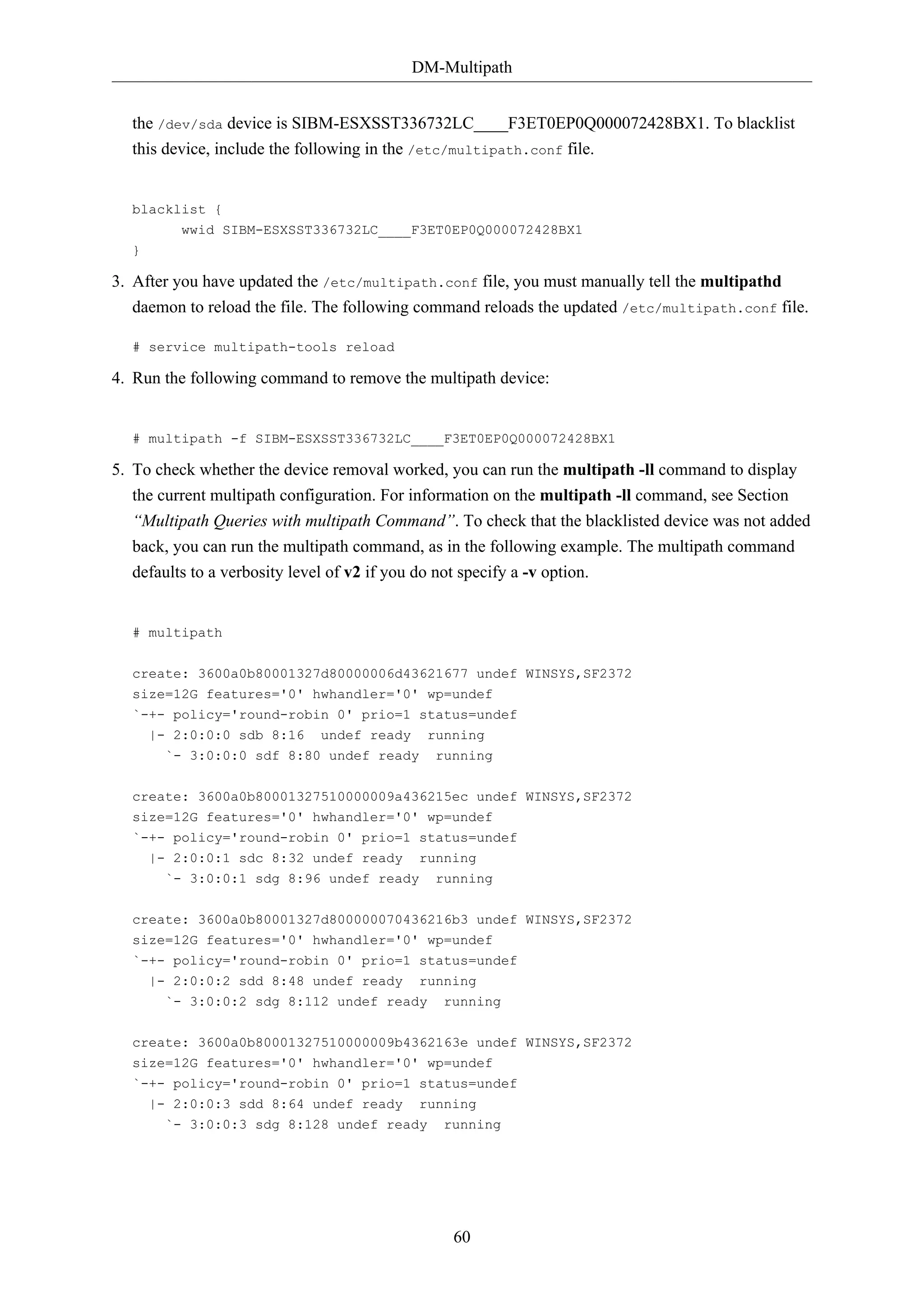 DM-Multipath
60
the /dev/sda device is SIBM-ESXSST336732LC____F3ET0EP0Q000072428BX1. To blacklist
this device, include the following in the /etc/multipath.conf file.
blacklist {
wwid SIBM-ESXSST336732LC____F3ET0EP0Q000072428BX1
}
3. After you have updated the /etc/multipath.conf file, you must manually tell the multipathd
daemon to reload the file. The following command reloads the updated /etc/multipath.conf file.
# service multipath-tools reload
4. Run the following command to remove the multipath device:
# multipath -f SIBM-ESXSST336732LC____F3ET0EP0Q000072428BX1
5. To check whether the device removal worked, you can run the multipath -ll command to display
the current multipath configuration. For information on the multipath -ll command, see Section
“Multipath Queries with multipath Command”. To check that the blacklisted device was not added
back, you can run the multipath command, as in the following example. The multipath command
defaults to a verbosity level of v2 if you do not specify a -v option.
# multipath
create: 3600a0b80001327d80000006d43621677 undef WINSYS,SF2372
size=12G features='0' hwhandler='0' wp=undef
`-+- policy='round-robin 0' prio=1 status=undef
|- 2:0:0:0 sdb 8:16 undef ready running
`- 3:0:0:0 sdf 8:80 undef ready running
create: 3600a0b80001327510000009a436215ec undef WINSYS,SF2372
size=12G features='0' hwhandler='0' wp=undef
`-+- policy='round-robin 0' prio=1 status=undef
|- 2:0:0:1 sdc 8:32 undef ready running
`- 3:0:0:1 sdg 8:96 undef ready running
create: 3600a0b80001327d800000070436216b3 undef WINSYS,SF2372
size=12G features='0' hwhandler='0' wp=undef
`-+- policy='round-robin 0' prio=1 status=undef
|- 2:0:0:2 sdd 8:48 undef ready running
`- 3:0:0:2 sdg 8:112 undef ready running
create: 3600a0b80001327510000009b4362163e undef WINSYS,SF2372
size=12G features='0' hwhandler='0' wp=undef
`-+- policy='round-robin 0' prio=1 status=undef
|- 2:0:0:3 sdd 8:64 undef ready running
`- 3:0:0:3 sdg 8:128 undef ready running
 