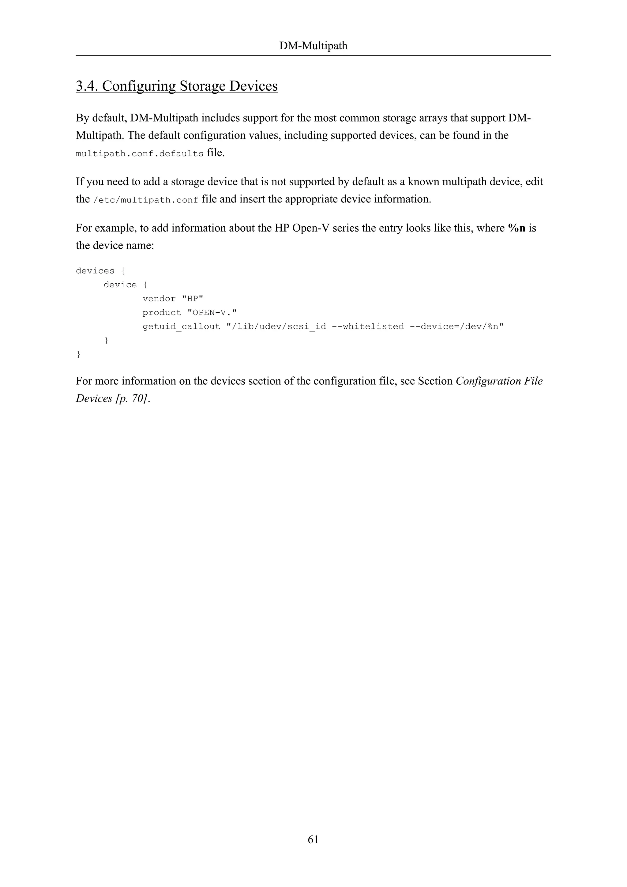 DM-Multipath
61
3.4. Configuring Storage Devices
By default, DM-Multipath includes support for the most common storage arrays that support DM-
Multipath. The default configuration values, including supported devices, can be found in the
multipath.conf.defaults file.
If you need to add a storage device that is not supported by default as a known multipath device, edit
the /etc/multipath.conf file and insert the appropriate device information.
For example, to add information about the HP Open-V series the entry looks like this, where %n is
the device name:
devices {
device {
vendor "HP"
product "OPEN-V."
getuid_callout "/lib/udev/scsi_id --whitelisted --device=/dev/%n"
}
}
For more information on the devices section of the configuration file, see Section Configuration File
Devices [p. 70].
 