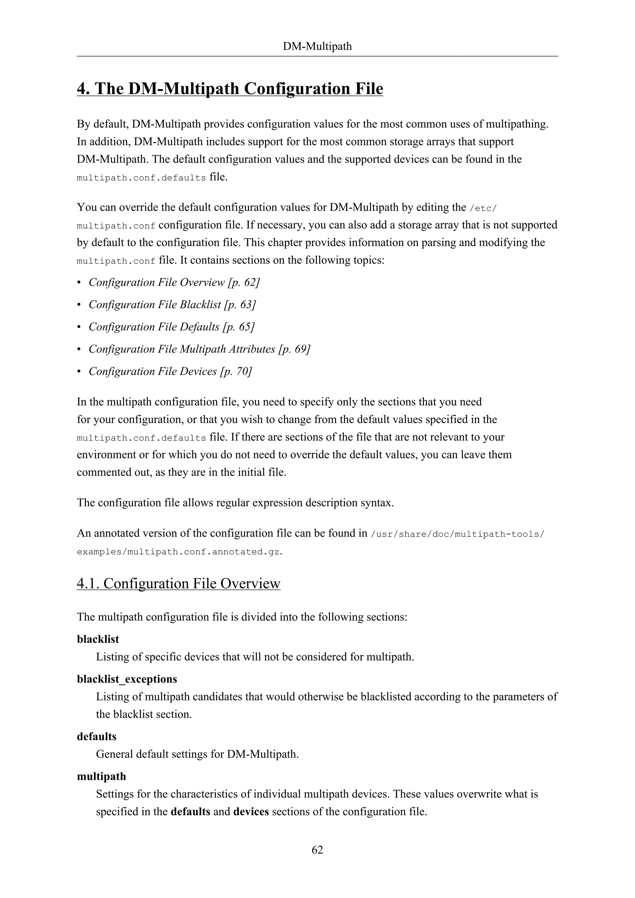 DM-Multipath
62
4. The DM-Multipath Configuration File
By default, DM-Multipath provides configuration values for the most common uses of multipathing.
In addition, DM-Multipath includes support for the most common storage arrays that support
DM-Multipath. The default configuration values and the supported devices can be found in the
multipath.conf.defaults file.
You can override the default configuration values for DM-Multipath by editing the /etc/
multipath.conf configuration file. If necessary, you can also add a storage array that is not supported
by default to the configuration file. This chapter provides information on parsing and modifying the
multipath.conf file. It contains sections on the following topics:
• Configuration File Overview [p. 62]
• Configuration File Blacklist [p. 63]
• Configuration File Defaults [p. 65]
• Configuration File Multipath Attributes [p. 69]
• Configuration File Devices [p. 70]
In the multipath configuration file, you need to specify only the sections that you need
for your configuration, or that you wish to change from the default values specified in the
multipath.conf.defaults file. If there are sections of the file that are not relevant to your
environment or for which you do not need to override the default values, you can leave them
commented out, as they are in the initial file.
The configuration file allows regular expression description syntax.
An annotated version of the configuration file can be found in /usr/share/doc/multipath-tools/
examples/multipath.conf.annotated.gz.
4.1. Configuration File Overview
The multipath configuration file is divided into the following sections:
blacklist
Listing of specific devices that will not be considered for multipath.
blacklist_exceptions
Listing of multipath candidates that would otherwise be blacklisted according to the parameters of
the blacklist section.
defaults
General default settings for DM-Multipath.
multipath
Settings for the characteristics of individual multipath devices. These values overwrite what is
specified in the defaults and devices sections of the configuration file.
 