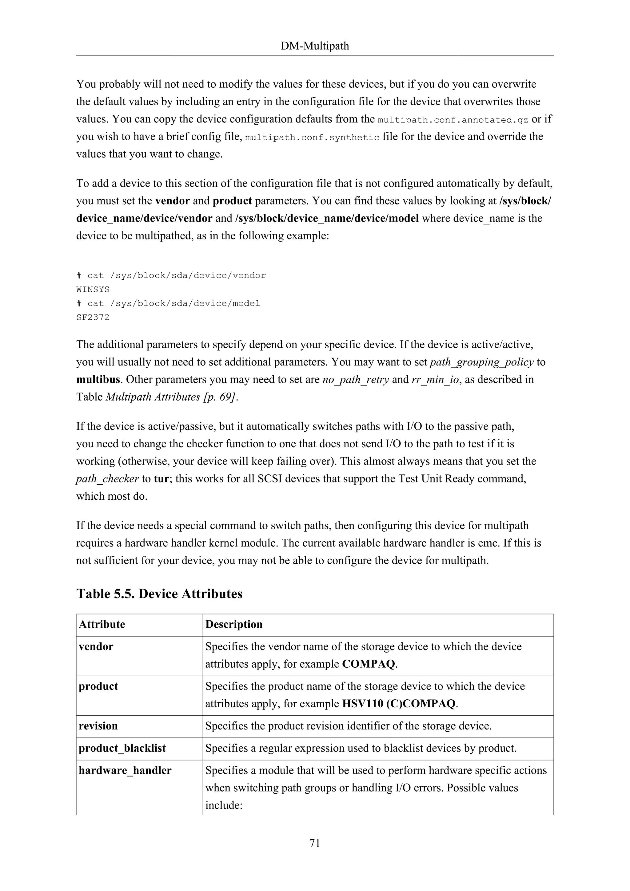DM-Multipath
71
You probably will not need to modify the values for these devices, but if you do you can overwrite
the default values by including an entry in the configuration file for the device that overwrites those
values. You can copy the device configuration defaults from the multipath.conf.annotated.gz or if
you wish to have a brief config file, multipath.conf.synthetic file for the device and override the
values that you want to change.
To add a device to this section of the configuration file that is not configured automatically by default,
you must set the vendor and product parameters. You can find these values by looking at /sys/block/
device_name/device/vendor and /sys/block/device_name/device/model where device_name is the
device to be multipathed, as in the following example:
# cat /sys/block/sda/device/vendor
WINSYS
# cat /sys/block/sda/device/model
SF2372
The additional parameters to specify depend on your specific device. If the device is active/active,
you will usually not need to set additional parameters. You may want to set path_grouping_policy to
multibus. Other parameters you may need to set are no_path_retry and rr_min_io, as described in
Table Multipath Attributes [p. 69].
If the device is active/passive, but it automatically switches paths with I/O to the passive path,
you need to change the checker function to one that does not send I/O to the path to test if it is
working (otherwise, your device will keep failing over). This almost always means that you set the
path_checker to tur; this works for all SCSI devices that support the Test Unit Ready command,
which most do.
If the device needs a special command to switch paths, then configuring this device for multipath
requires a hardware handler kernel module. The current available hardware handler is emc. If this is
not sufficient for your device, you may not be able to configure the device for multipath.
Table 5.5. Device Attributes
Attribute Description
vendor Specifies the vendor name of the storage device to which the device
attributes apply, for example COMPAQ.
product Specifies the product name of the storage device to which the device
attributes apply, for example HSV110 (C)COMPAQ.
revision Specifies the product revision identifier of the storage device.
product_blacklist Specifies a regular expression used to blacklist devices by product.
hardware_handler Specifies a module that will be used to perform hardware specific actions
when switching path groups or handling I/O errors. Possible values
include:
 