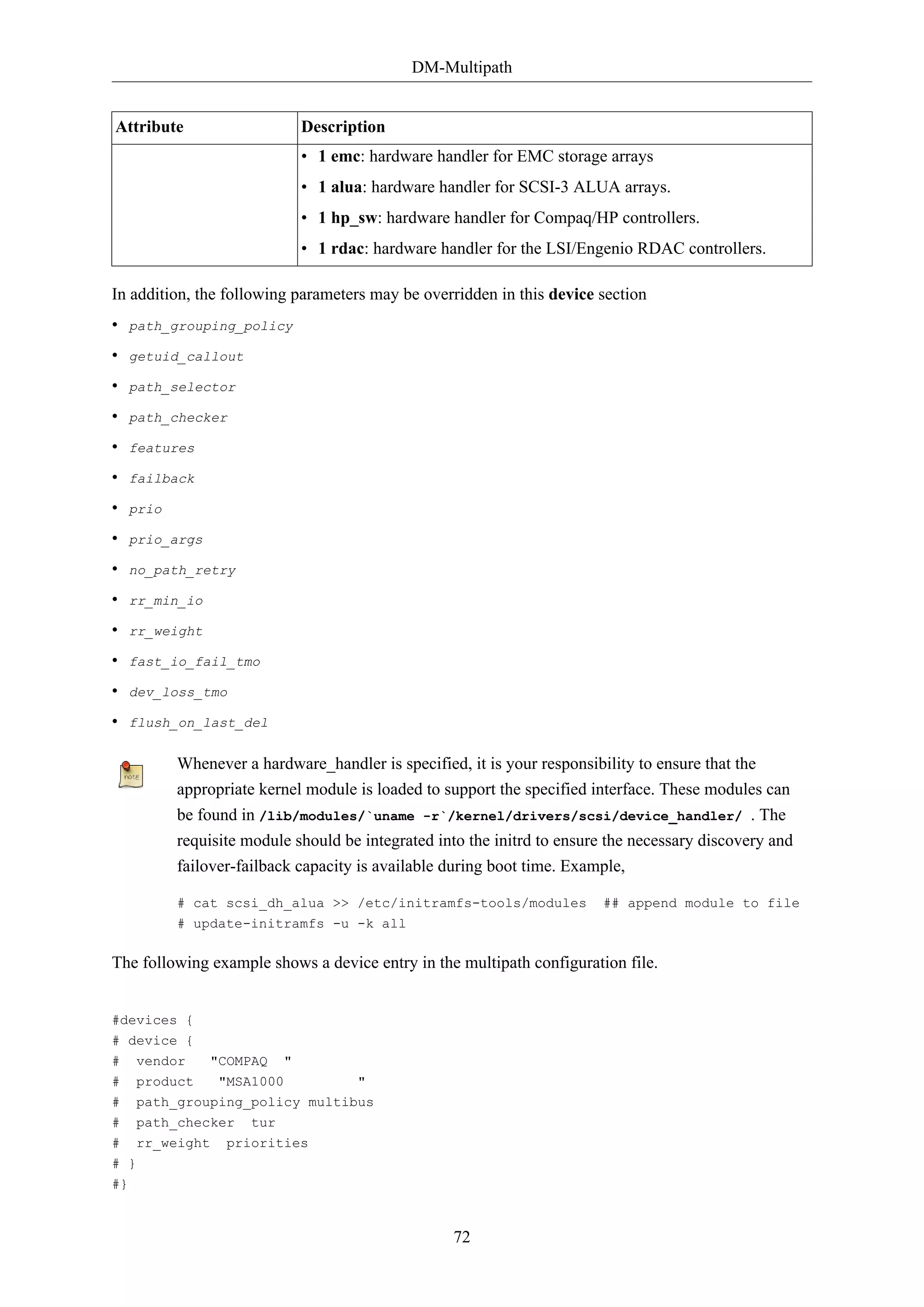 DM-Multipath
72
Attribute Description
• 1 emc: hardware handler for EMC storage arrays
• 1 alua: hardware handler for SCSI-3 ALUA arrays.
• 1 hp_sw: hardware handler for Compaq/HP controllers.
• 1 rdac: hardware handler for the LSI/Engenio RDAC controllers.
In addition, the following parameters may be overridden in this device section
• path_grouping_policy
• getuid_callout
• path_selector
• path_checker
• features
• failback
• prio
• prio_args
• no_path_retry
• rr_min_io
• rr_weight
• fast_io_fail_tmo
• dev_loss_tmo
• flush_on_last_del
Whenever a hardware_handler is specified, it is your responsibility to ensure that the
appropriate kernel module is loaded to support the specified interface. These modules can
be found in /lib/modules/`uname -r`/kernel/drivers/scsi/device_handler/ . The
requisite module should be integrated into the initrd to ensure the necessary discovery and
failover-failback capacity is available during boot time. Example,
# cat scsi_dh_alua >> /etc/initramfs-tools/modules ## append module to file
# update-initramfs -u -k all
The following example shows a device entry in the multipath configuration file.
#devices {
# device {
# vendor "COMPAQ "
# product "MSA1000 "
# path_grouping_policy multibus
# path_checker tur
# rr_weight priorities
# }
#}
 