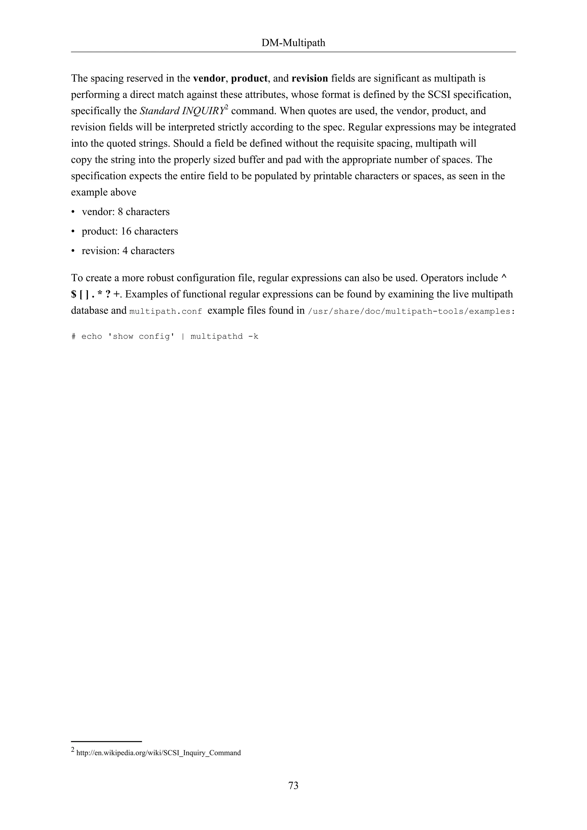 DM-Multipath
73
The spacing reserved in the vendor, product, and revision fields are significant as multipath is
performing a direct match against these attributes, whose format is defined by the SCSI specification,
specifically the Standard INQUIRY2
command. When quotes are used, the vendor, product, and
revision fields will be interpreted strictly according to the spec. Regular expressions may be integrated
into the quoted strings. Should a field be defined without the requisite spacing, multipath will
copy the string into the properly sized buffer and pad with the appropriate number of spaces. The
specification expects the entire field to be populated by printable characters or spaces, as seen in the
example above
• vendor: 8 characters
• product: 16 characters
• revision: 4 characters
To create a more robust configuration file, regular expressions can also be used. Operators include ^
$ [ ] . * ? +. Examples of functional regular expressions can be found by examining the live multipath
database and multipath.conf example files found in /usr/share/doc/multipath-tools/examples:
# echo 'show config' | multipathd -k
2 http://en.wikipedia.org/wiki/SCSI_Inquiry_Command
 