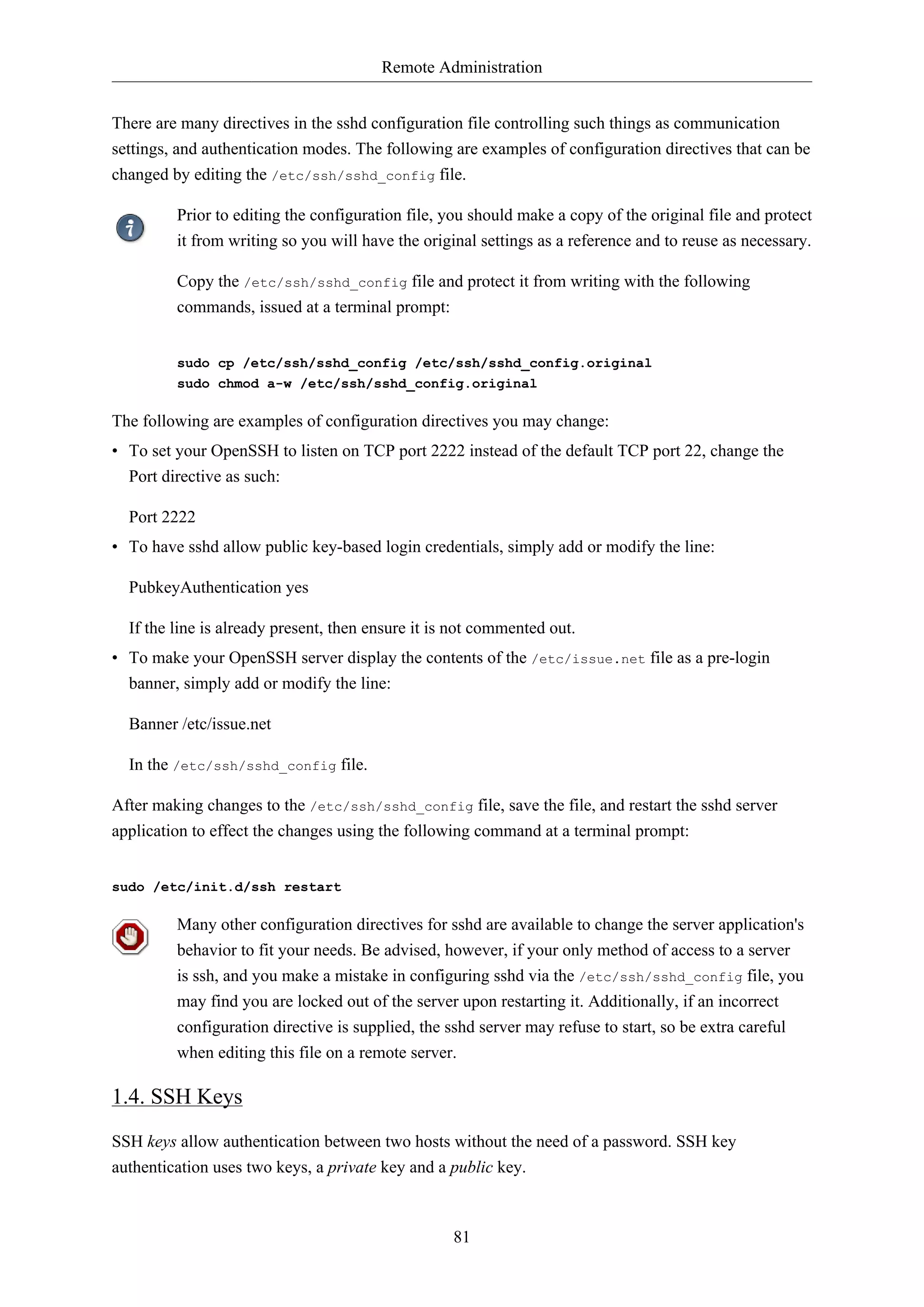 Remote Administration
81
There are many directives in the sshd configuration file controlling such things as communication
settings, and authentication modes. The following are examples of configuration directives that can be
changed by editing the /etc/ssh/sshd_config file.
Prior to editing the configuration file, you should make a copy of the original file and protect
it from writing so you will have the original settings as a reference and to reuse as necessary.
Copy the /etc/ssh/sshd_config file and protect it from writing with the following
commands, issued at a terminal prompt:
sudo cp /etc/ssh/sshd_config /etc/ssh/sshd_config.original
sudo chmod a-w /etc/ssh/sshd_config.original
The following are examples of configuration directives you may change:
• To set your OpenSSH to listen on TCP port 2222 instead of the default TCP port 22, change the
Port directive as such:
Port 2222
• To have sshd allow public key-based login credentials, simply add or modify the line:
PubkeyAuthentication yes
If the line is already present, then ensure it is not commented out.
• To make your OpenSSH server display the contents of the /etc/issue.net file as a pre-login
banner, simply add or modify the line:
Banner /etc/issue.net
In the /etc/ssh/sshd_config file.
After making changes to the /etc/ssh/sshd_config file, save the file, and restart the sshd server
application to effect the changes using the following command at a terminal prompt:
sudo /etc/init.d/ssh restart
Many other configuration directives for sshd are available to change the server application's
behavior to fit your needs. Be advised, however, if your only method of access to a server
is ssh, and you make a mistake in configuring sshd via the /etc/ssh/sshd_config file, you
may find you are locked out of the server upon restarting it. Additionally, if an incorrect
configuration directive is supplied, the sshd server may refuse to start, so be extra careful
when editing this file on a remote server.
1.4. SSH Keys
SSH keys allow authentication between two hosts without the need of a password. SSH key
authentication uses two keys, a private key and a public key.
 