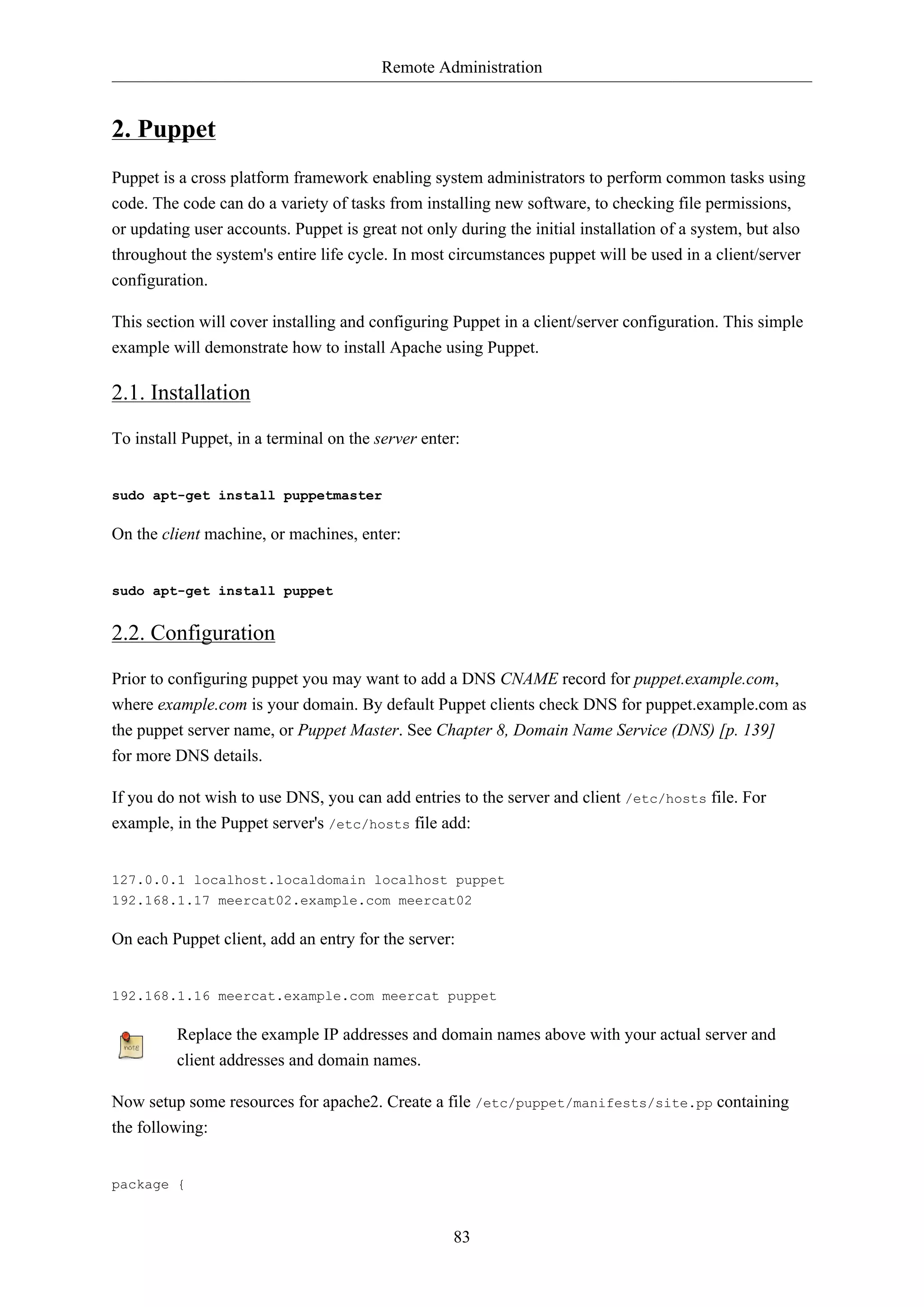 Remote Administration
83
2. Puppet
Puppet is a cross platform framework enabling system administrators to perform common tasks using
code. The code can do a variety of tasks from installing new software, to checking file permissions,
or updating user accounts. Puppet is great not only during the initial installation of a system, but also
throughout the system's entire life cycle. In most circumstances puppet will be used in a client/server
configuration.
This section will cover installing and configuring Puppet in a client/server configuration. This simple
example will demonstrate how to install Apache using Puppet.
2.1. Installation
To install Puppet, in a terminal on the server enter:
sudo apt-get install puppetmaster
On the client machine, or machines, enter:
sudo apt-get install puppet
2.2. Configuration
Prior to configuring puppet you may want to add a DNS CNAME record for puppet.example.com,
where example.com is your domain. By default Puppet clients check DNS for puppet.example.com as
the puppet server name, or Puppet Master. See Chapter 8, Domain Name Service (DNS) [p. 139]
for more DNS details.
If you do not wish to use DNS, you can add entries to the server and client /etc/hosts file. For
example, in the Puppet server's /etc/hosts file add:
127.0.0.1 localhost.localdomain localhost puppet
192.168.1.17 meercat02.example.com meercat02
On each Puppet client, add an entry for the server:
192.168.1.16 meercat.example.com meercat puppet
Replace the example IP addresses and domain names above with your actual server and
client addresses and domain names.
Now setup some resources for apache2. Create a file /etc/puppet/manifests/site.pp containing
the following:
package {
 