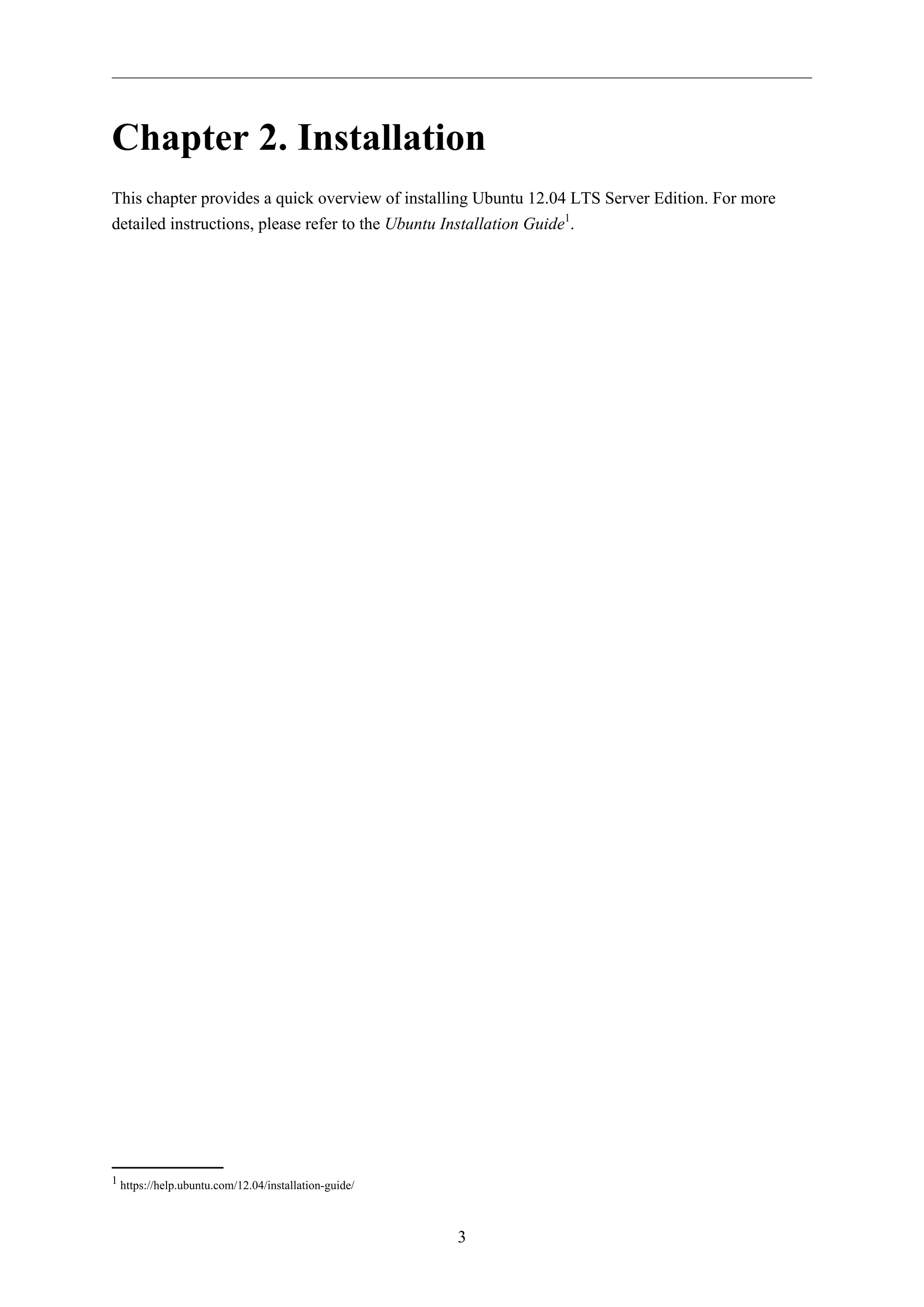 3
Chapter 2. Installation
This chapter provides a quick overview of installing Ubuntu 12.04 LTS Server Edition. For more
detailed instructions, please refer to the Ubuntu Installation Guide1
.
1 https://help.ubuntu.com/12.04/installation-guide/
 