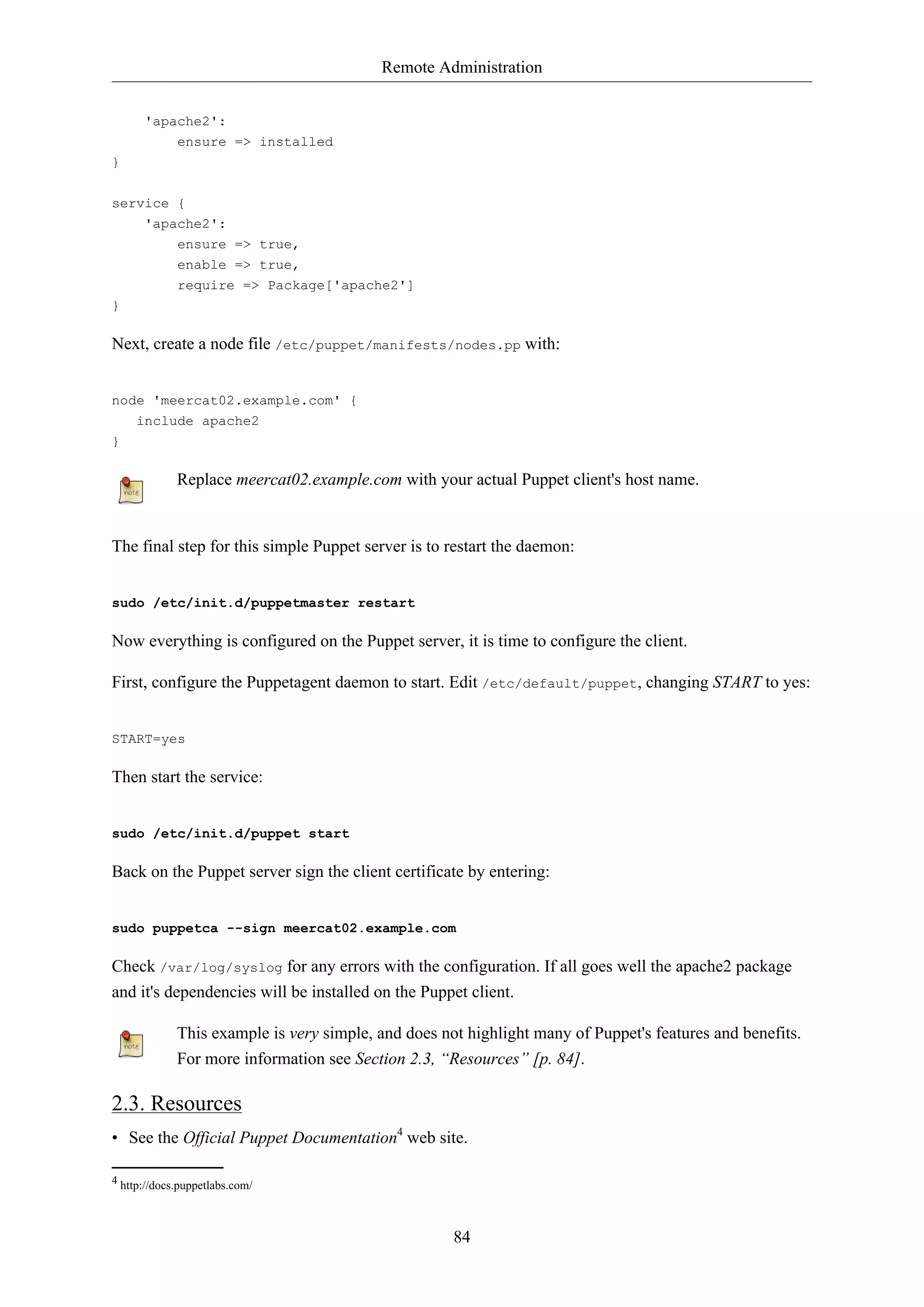 Remote Administration
84
'apache2':
ensure => installed
}
service {
'apache2':
ensure => true,
enable => true,
require => Package['apache2']
}
Next, create a node file /etc/puppet/manifests/nodes.pp with:
node 'meercat02.example.com' {
include apache2
}
Replace meercat02.example.com with your actual Puppet client's host name.
The final step for this simple Puppet server is to restart the daemon:
sudo /etc/init.d/puppetmaster restart
Now everything is configured on the Puppet server, it is time to configure the client.
First, configure the Puppetagent daemon to start. Edit /etc/default/puppet, changing START to yes:
START=yes
Then start the service:
sudo /etc/init.d/puppet start
Back on the Puppet server sign the client certificate by entering:
sudo puppetca --sign meercat02.example.com
Check /var/log/syslog for any errors with the configuration. If all goes well the apache2 package
and it's dependencies will be installed on the Puppet client.
This example is very simple, and does not highlight many of Puppet's features and benefits.
For more information see Section 2.3, “Resources” [p. 84].
2.3. Resources
• See the Official Puppet Documentation4
web site.
4 http://docs.puppetlabs.com/
 