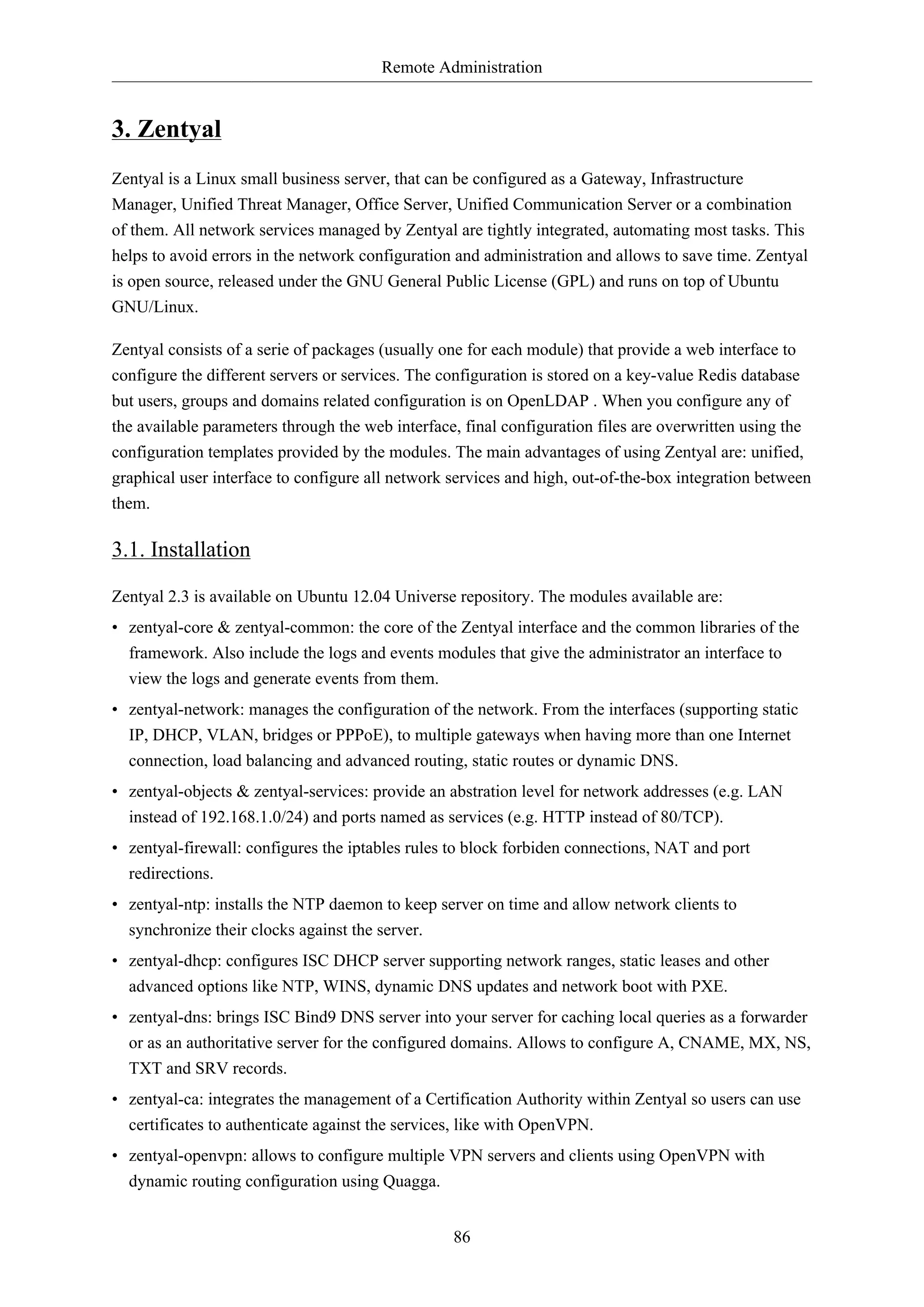 Remote Administration
86
3. Zentyal
Zentyal is a Linux small business server, that can be configured as a Gateway, Infrastructure
Manager, Unified Threat Manager, Office Server, Unified Communication Server or a combination
of them. All network services managed by Zentyal are tightly integrated, automating most tasks. This
helps to avoid errors in the network configuration and administration and allows to save time. Zentyal
is open source, released under the GNU General Public License (GPL) and runs on top of Ubuntu
GNU/Linux.
Zentyal consists of a serie of packages (usually one for each module) that provide a web interface to
configure the different servers or services. The configuration is stored on a key-value Redis database
but users, groups and domains related configuration is on OpenLDAP . When you configure any of
the available parameters through the web interface, final configuration files are overwritten using the
configuration templates provided by the modules. The main advantages of using Zentyal are: unified,
graphical user interface to configure all network services and high, out-of-the-box integration between
them.
3.1. Installation
Zentyal 2.3 is available on Ubuntu 12.04 Universe repository. The modules available are:
• zentyal-core & zentyal-common: the core of the Zentyal interface and the common libraries of the
framework. Also include the logs and events modules that give the administrator an interface to
view the logs and generate events from them.
• zentyal-network: manages the configuration of the network. From the interfaces (supporting static
IP, DHCP, VLAN, bridges or PPPoE), to multiple gateways when having more than one Internet
connection, load balancing and advanced routing, static routes or dynamic DNS.
• zentyal-objects & zentyal-services: provide an abstration level for network addresses (e.g. LAN
instead of 192.168.1.0/24) and ports named as services (e.g. HTTP instead of 80/TCP).
• zentyal-firewall: configures the iptables rules to block forbiden connections, NAT and port
redirections.
• zentyal-ntp: installs the NTP daemon to keep server on time and allow network clients to
synchronize their clocks against the server.
• zentyal-dhcp: configures ISC DHCP server supporting network ranges, static leases and other
advanced options like NTP, WINS, dynamic DNS updates and network boot with PXE.
• zentyal-dns: brings ISC Bind9 DNS server into your server for caching local queries as a forwarder
or as an authoritative server for the configured domains. Allows to configure A, CNAME, MX, NS,
TXT and SRV records.
• zentyal-ca: integrates the management of a Certification Authority within Zentyal so users can use
certificates to authenticate against the services, like with OpenVPN.
• zentyal-openvpn: allows to configure multiple VPN servers and clients using OpenVPN with
dynamic routing configuration using Quagga.
 