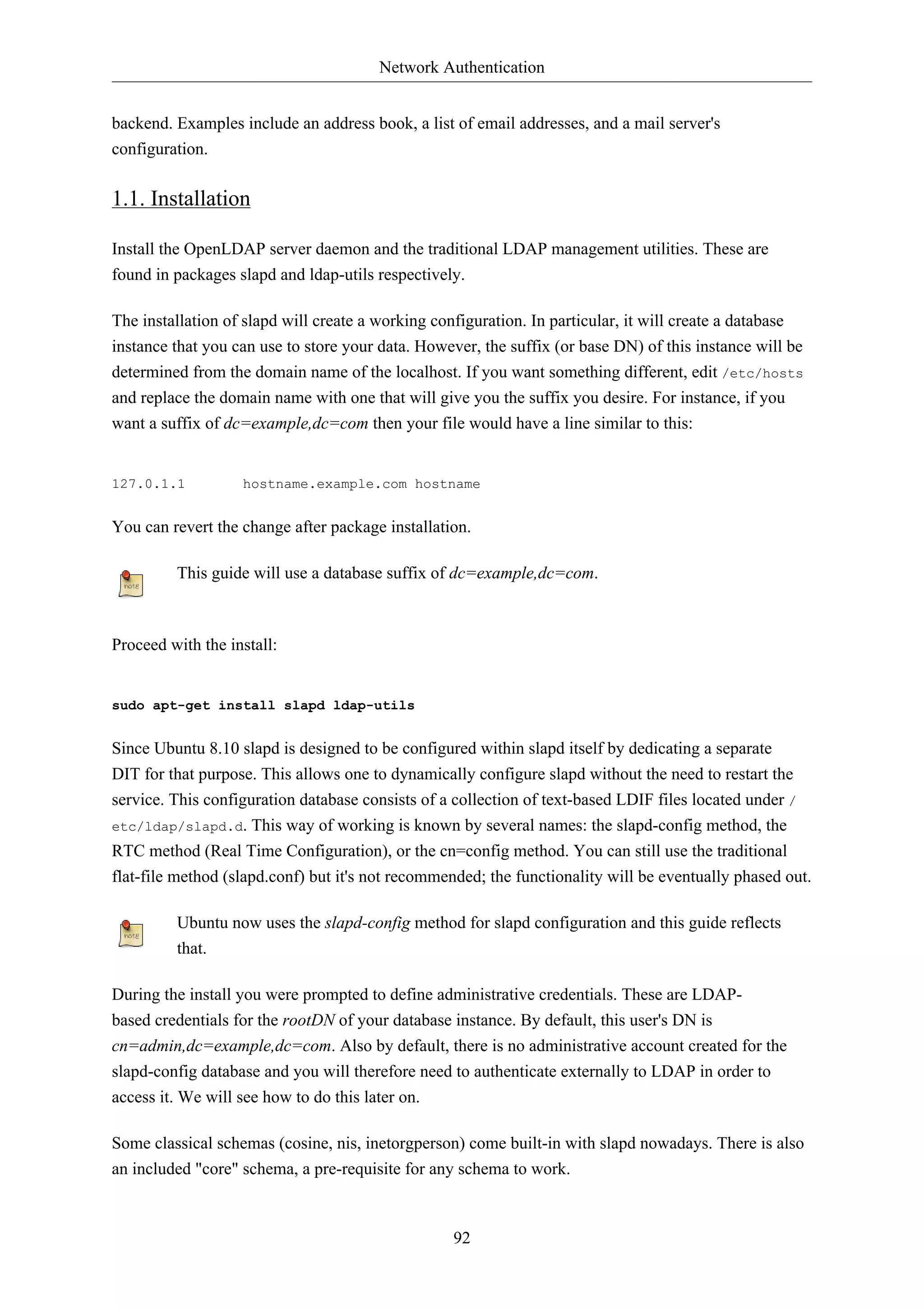 Network Authentication
92
backend. Examples include an address book, a list of email addresses, and a mail server's
configuration.
1.1. Installation
Install the OpenLDAP server daemon and the traditional LDAP management utilities. These are
found in packages slapd and ldap-utils respectively.
The installation of slapd will create a working configuration. In particular, it will create a database
instance that you can use to store your data. However, the suffix (or base DN) of this instance will be
determined from the domain name of the localhost. If you want something different, edit /etc/hosts
and replace the domain name with one that will give you the suffix you desire. For instance, if you
want a suffix of dc=example,dc=com then your file would have a line similar to this:
127.0.1.1 hostname.example.com hostname
You can revert the change after package installation.
This guide will use a database suffix of dc=example,dc=com.
Proceed with the install:
sudo apt-get install slapd ldap-utils
Since Ubuntu 8.10 slapd is designed to be configured within slapd itself by dedicating a separate
DIT for that purpose. This allows one to dynamically configure slapd without the need to restart the
service. This configuration database consists of a collection of text-based LDIF files located under /
etc/ldap/slapd.d. This way of working is known by several names: the slapd-config method, the
RTC method (Real Time Configuration), or the cn=config method. You can still use the traditional
flat-file method (slapd.conf) but it's not recommended; the functionality will be eventually phased out.
Ubuntu now uses the slapd-config method for slapd configuration and this guide reflects
that.
During the install you were prompted to define administrative credentials. These are LDAP-
based credentials for the rootDN of your database instance. By default, this user's DN is
cn=admin,dc=example,dc=com. Also by default, there is no administrative account created for the
slapd-config database and you will therefore need to authenticate externally to LDAP in order to
access it. We will see how to do this later on.
Some classical schemas (cosine, nis, inetorgperson) come built-in with slapd nowadays. There is also
an included "core" schema, a pre-requisite for any schema to work.
 