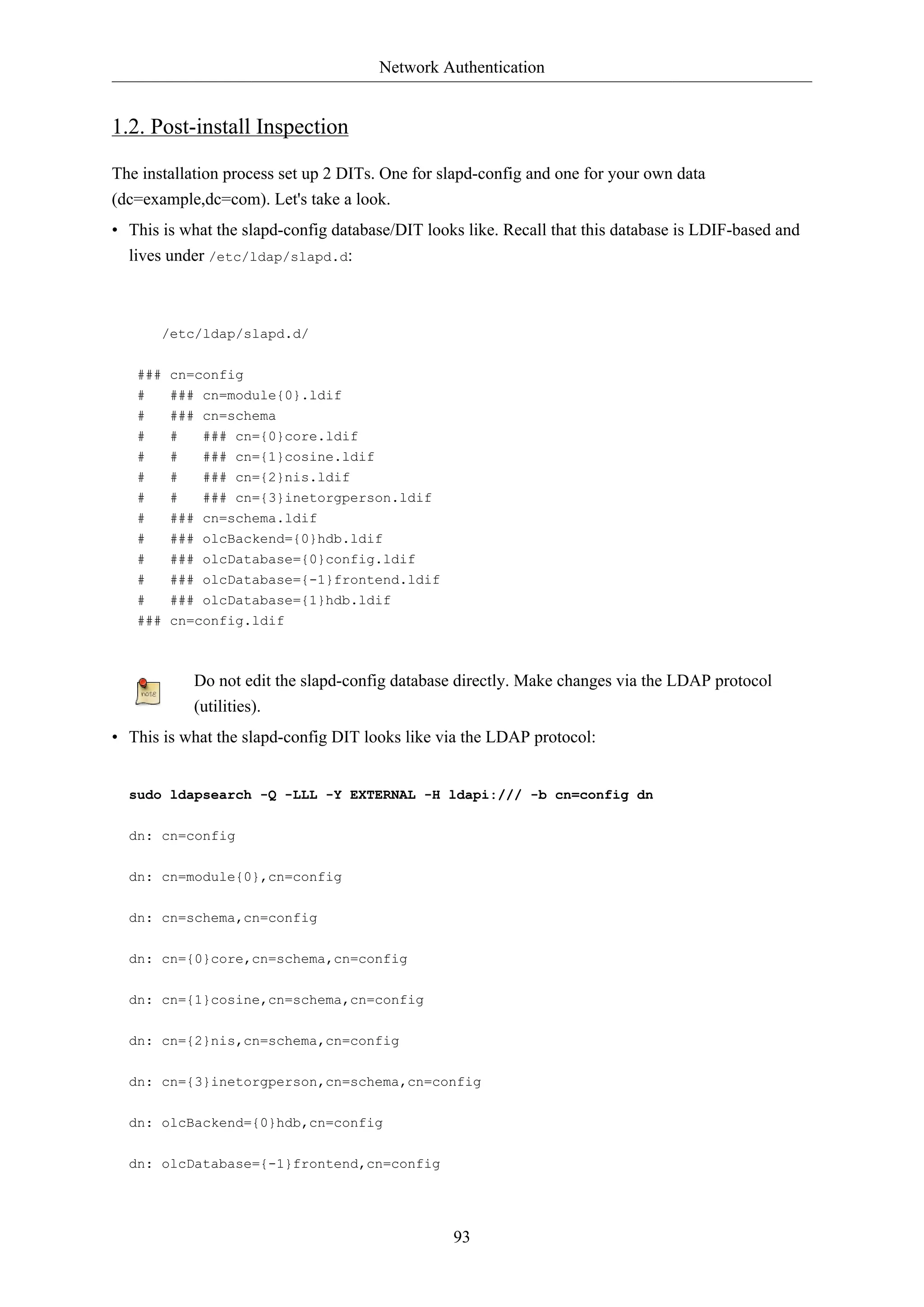 Network Authentication
93
1.2. Post-install Inspection
The installation process set up 2 DITs. One for slapd-config and one for your own data
(dc=example,dc=com). Let's take a look.
• This is what the slapd-config database/DIT looks like. Recall that this database is LDIF-based and
lives under /etc/ldap/slapd.d:
/etc/ldap/slapd.d/
### cn=config
# ### cn=module{0}.ldif
# ### cn=schema
# # ### cn={0}core.ldif
# # ### cn={1}cosine.ldif
# # ### cn={2}nis.ldif
# # ### cn={3}inetorgperson.ldif
# ### cn=schema.ldif
# ### olcBackend={0}hdb.ldif
# ### olcDatabase={0}config.ldif
# ### olcDatabase={-1}frontend.ldif
# ### olcDatabase={1}hdb.ldif
### cn=config.ldif
Do not edit the slapd-config database directly. Make changes via the LDAP protocol
(utilities).
• This is what the slapd-config DIT looks like via the LDAP protocol:
sudo ldapsearch -Q -LLL -Y EXTERNAL -H ldapi:/// -b cn=config dn
dn: cn=config
dn: cn=module{0},cn=config
dn: cn=schema,cn=config
dn: cn={0}core,cn=schema,cn=config
dn: cn={1}cosine,cn=schema,cn=config
dn: cn={2}nis,cn=schema,cn=config
dn: cn={3}inetorgperson,cn=schema,cn=config
dn: olcBackend={0}hdb,cn=config
dn: olcDatabase={-1}frontend,cn=config
 