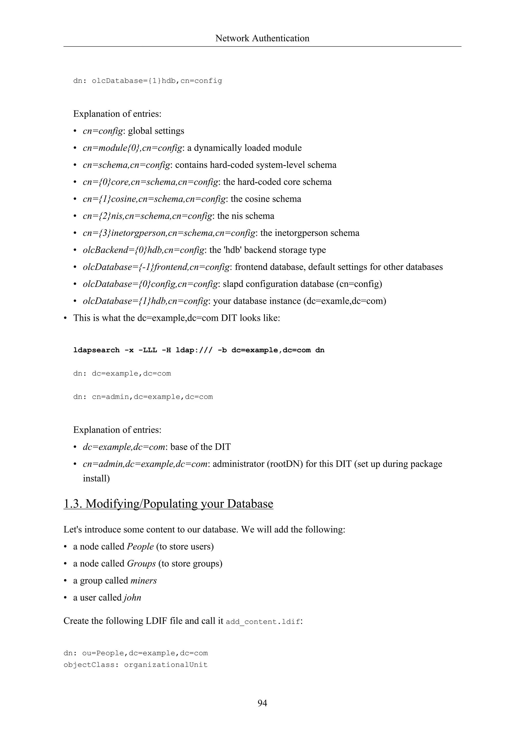Network Authentication

dn: olcDatabase={1}hdb,cn=config

Explanation of entries:
• cn=config: global settings
• cn=module{0},cn=config: a dynamically loaded module
• cn=schema,cn=config: contains hard-coded system-level schema
• cn={0}core,cn=schema,cn=config: the hard-coded core schema
• cn={1}cosine,cn=schema,cn=config: the cosine schema
• cn={2}nis,cn=schema,cn=config: the nis schema
• cn={3}inetorgperson,cn=schema,cn=config: the inetorgperson schema
• olcBackend={0}hdb,cn=config: the 'hdb' backend storage type
• olcDatabase={-1}frontend,cn=config: frontend database, default settings for other databases
• olcDatabase={0}config,cn=config: slapd configuration database (cn=config)
• olcDatabase={1}hdb,cn=config: your database instance (dc=examle,dc=com)
• This is what the dc=example,dc=com DIT looks like:

ldapsearch -x -LLL -H ldap:/// -b dc=example,dc=com dn
dn: dc=example,dc=com
dn: cn=admin,dc=example,dc=com

Explanation of entries:
• dc=example,dc=com: base of the DIT
• cn=admin,dc=example,dc=com: administrator (rootDN) for this DIT (set up during package
install)

1.3. Modifying/Populating your Database
Let's introduce some content to our database. We will add the following:
• a node called People (to store users)
• a node called Groups (to store groups)
• a group called miners
• a user called john
Create the following LDIF file and call it add_content.ldif:

dn: ou=People,dc=example,dc=com
objectClass: organizationalUnit

94

 