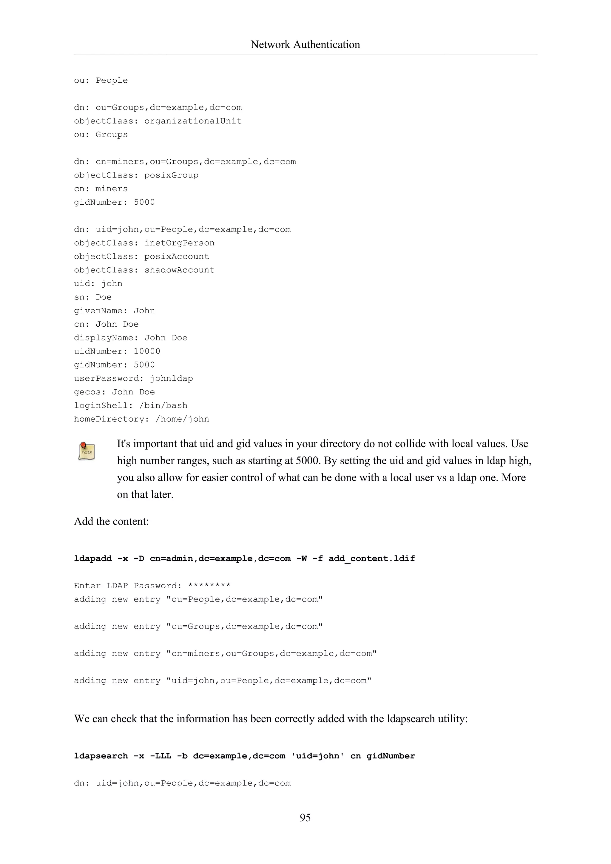 Network Authentication
ou: People
dn: ou=Groups,dc=example,dc=com
objectClass: organizationalUnit
ou: Groups
dn: cn=miners,ou=Groups,dc=example,dc=com
objectClass: posixGroup
cn: miners
gidNumber: 5000
dn: uid=john,ou=People,dc=example,dc=com
objectClass: inetOrgPerson
objectClass: posixAccount
objectClass: shadowAccount
uid: john
sn: Doe
givenName: John
cn: John Doe
displayName: John Doe
uidNumber: 10000
gidNumber: 5000
userPassword: johnldap
gecos: John Doe
loginShell: /bin/bash
homeDirectory: /home/john

It's important that uid and gid values in your directory do not collide with local values. Use
high number ranges, such as starting at 5000. By setting the uid and gid values in ldap high,
you also allow for easier control of what can be done with a local user vs a ldap one. More
on that later.
Add the content:
ldapadd -x -D cn=admin,dc=example,dc=com -W -f add_content.ldif
Enter LDAP Password: ********
adding new entry "ou=People,dc=example,dc=com"
adding new entry "ou=Groups,dc=example,dc=com"
adding new entry "cn=miners,ou=Groups,dc=example,dc=com"
adding new entry "uid=john,ou=People,dc=example,dc=com"

We can check that the information has been correctly added with the ldapsearch utility:
ldapsearch -x -LLL -b dc=example,dc=com 'uid=john' cn gidNumber
dn: uid=john,ou=People,dc=example,dc=com

95

 