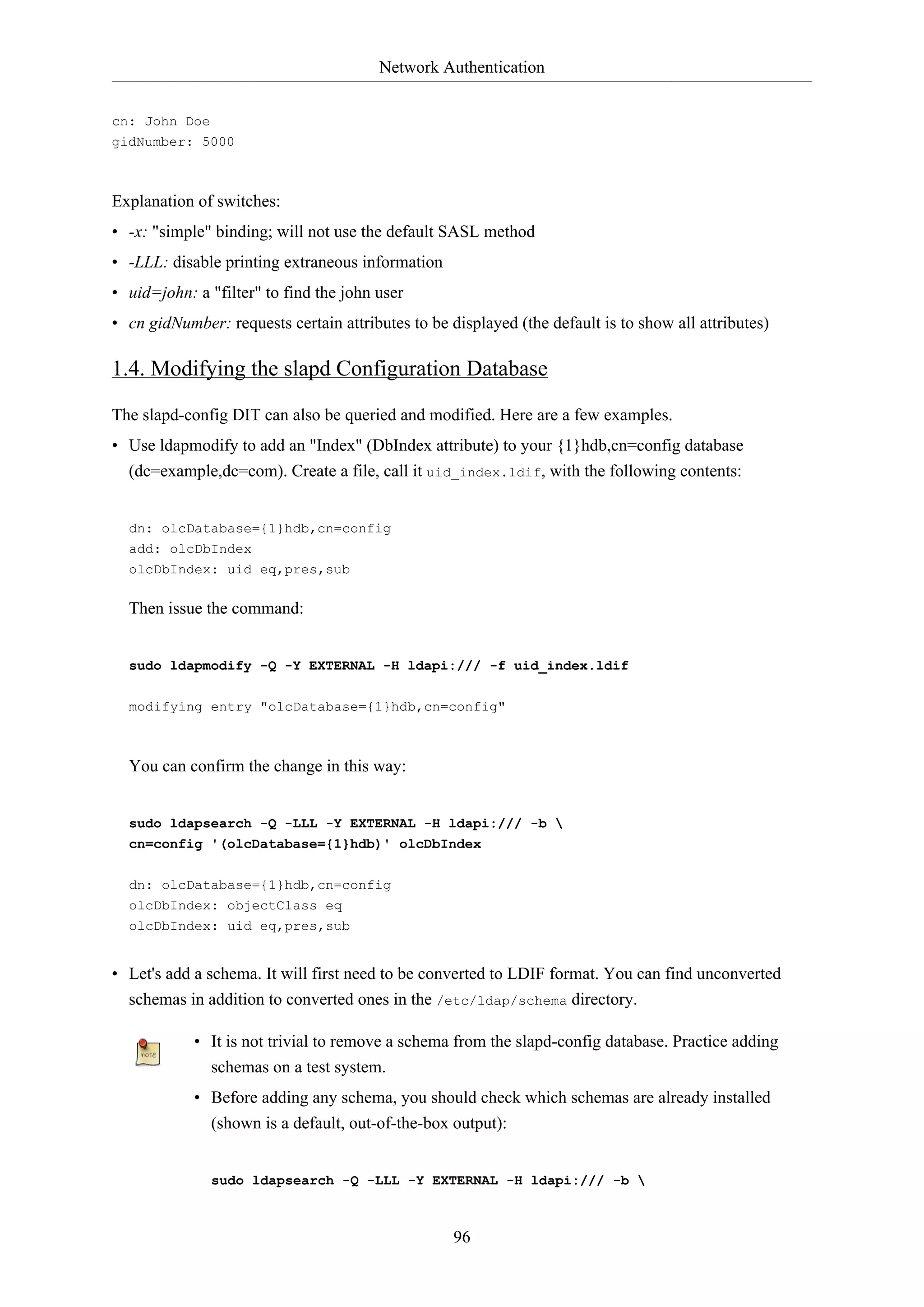 Network Authentication
cn: John Doe
gidNumber: 5000

Explanation of switches:
• -x: "simple" binding; will not use the default SASL method
• -LLL: disable printing extraneous information
• uid=john: a "filter" to find the john user
• cn gidNumber: requests certain attributes to be displayed (the default is to show all attributes)

1.4. Modifying the slapd Configuration Database
The slapd-config DIT can also be queried and modified. Here are a few examples.
• Use ldapmodify to add an "Index" (DbIndex attribute) to your {1}hdb,cn=config database
(dc=example,dc=com). Create a file, call it uid_index.ldif, with the following contents:

dn: olcDatabase={1}hdb,cn=config
add: olcDbIndex
olcDbIndex: uid eq,pres,sub

Then issue the command:

sudo ldapmodify -Q -Y EXTERNAL -H ldapi:/// -f uid_index.ldif
modifying entry "olcDatabase={1}hdb,cn=config"

You can confirm the change in this way:

sudo ldapsearch -Q -LLL -Y EXTERNAL -H ldapi:/// -b 
cn=config '(olcDatabase={1}hdb)' olcDbIndex
dn: olcDatabase={1}hdb,cn=config
olcDbIndex: objectClass eq
olcDbIndex: uid eq,pres,sub

• Let's add a schema. It will first need to be converted to LDIF format. You can find unconverted
schemas in addition to converted ones in the /etc/ldap/schema directory.
• It is not trivial to remove a schema from the slapd-config database. Practice adding
schemas on a test system.
• Before adding any schema, you should check which schemas are already installed
(shown is a default, out-of-the-box output):

sudo ldapsearch -Q -LLL -Y EXTERNAL -H ldapi:/// -b 

96

 
