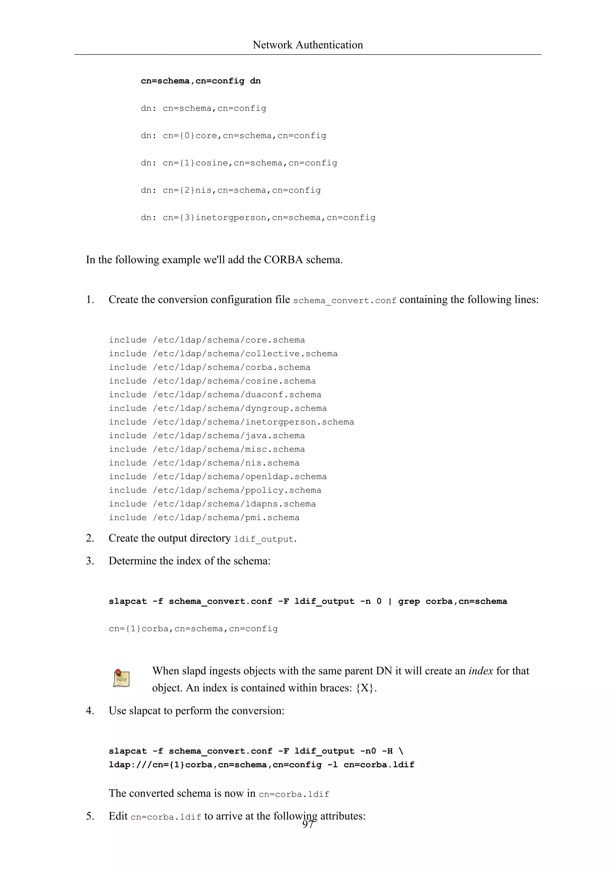 Network Authentication
cn=schema,cn=config dn
dn: cn=schema,cn=config
dn: cn={0}core,cn=schema,cn=config
dn: cn={1}cosine,cn=schema,cn=config
dn: cn={2}nis,cn=schema,cn=config
dn: cn={3}inetorgperson,cn=schema,cn=config

In the following example we'll add the CORBA schema.

1.

Create the conversion configuration file schema_convert.conf containing the following lines:

include /etc/ldap/schema/core.schema
include /etc/ldap/schema/collective.schema
include /etc/ldap/schema/corba.schema
include /etc/ldap/schema/cosine.schema
include /etc/ldap/schema/duaconf.schema
include /etc/ldap/schema/dyngroup.schema
include /etc/ldap/schema/inetorgperson.schema
include /etc/ldap/schema/java.schema
include /etc/ldap/schema/misc.schema
include /etc/ldap/schema/nis.schema
include /etc/ldap/schema/openldap.schema
include /etc/ldap/schema/ppolicy.schema
include /etc/ldap/schema/ldapns.schema
include /etc/ldap/schema/pmi.schema

2.

Create the output directory ldif_output.

3.

Determine the index of the schema:

slapcat -f schema_convert.conf -F ldif_output -n 0 | grep corba,cn=schema
cn={1}corba,cn=schema,cn=config

When slapd ingests objects with the same parent DN it will create an index for that
object. An index is contained within braces: {X}.
4.

Use slapcat to perform the conversion:

slapcat -f schema_convert.conf -F ldif_output -n0 -H 
ldap:///cn={1}corba,cn=schema,cn=config -l cn=corba.ldif

The converted schema is now in cn=corba.ldif
5.

Edit cn=corba.ldif to arrive at the following attributes:
97

 
