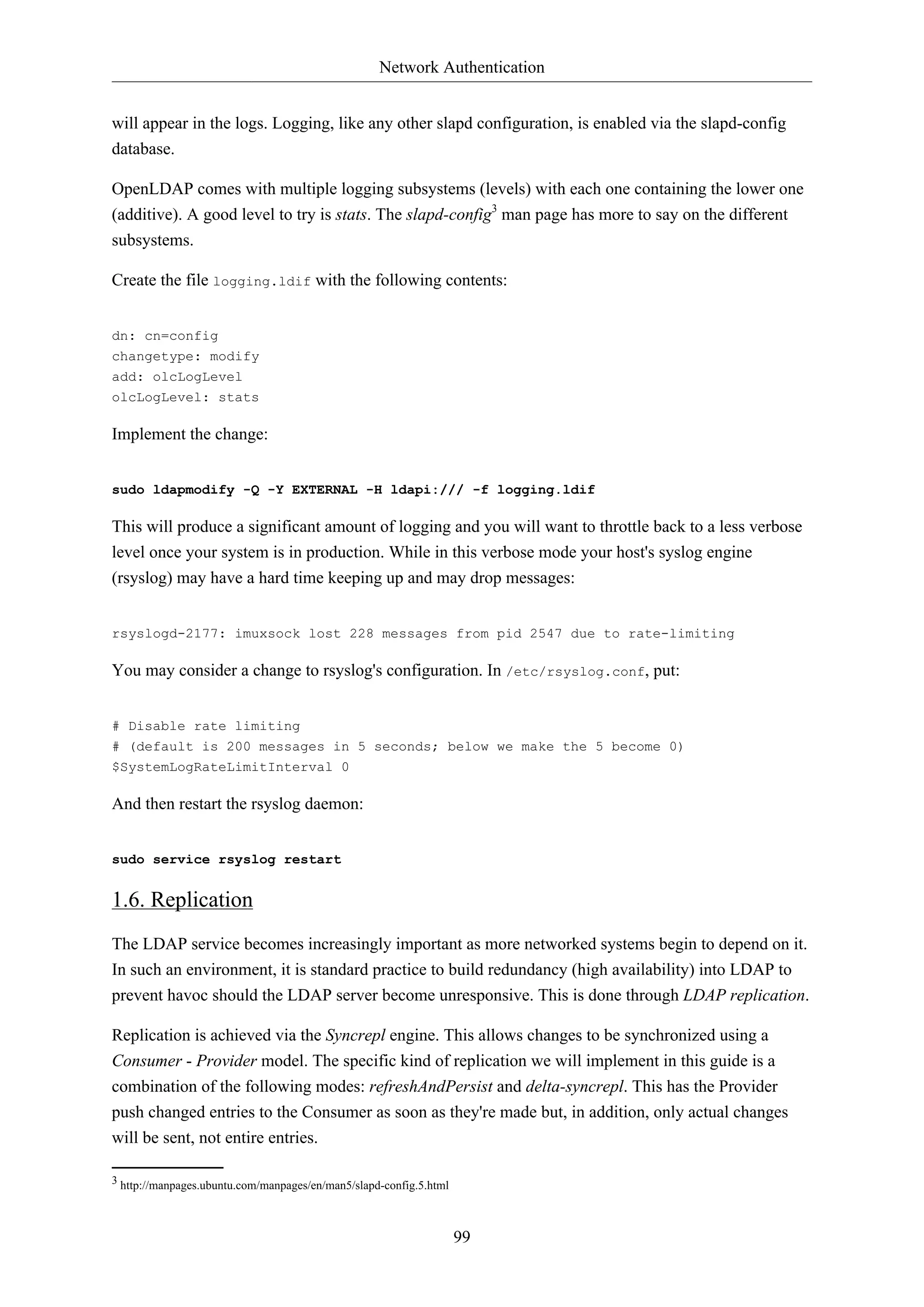 Network Authentication
will appear in the logs. Logging, like any other slapd configuration, is enabled via the slapd-config
database.
OpenLDAP comes with multiple logging subsystems (levels) with each one containing the lower one
(additive). A good level to try is stats. The slapd-config3 man page has more to say on the different
subsystems.
Create the file logging.ldif with the following contents:
dn: cn=config
changetype: modify
add: olcLogLevel
olcLogLevel: stats

Implement the change:
sudo ldapmodify -Q -Y EXTERNAL -H ldapi:/// -f logging.ldif

This will produce a significant amount of logging and you will want to throttle back to a less verbose
level once your system is in production. While in this verbose mode your host's syslog engine
(rsyslog) may have a hard time keeping up and may drop messages:
rsyslogd-2177: imuxsock lost 228 messages from pid 2547 due to rate-limiting

You may consider a change to rsyslog's configuration. In /etc/rsyslog.conf, put:
# Disable rate limiting
# (default is 200 messages in 5 seconds; below we make the 5 become 0)
$SystemLogRateLimitInterval 0

And then restart the rsyslog daemon:
sudo service rsyslog restart

1.6. Replication
The LDAP service becomes increasingly important as more networked systems begin to depend on it.
In such an environment, it is standard practice to build redundancy (high availability) into LDAP to
prevent havoc should the LDAP server become unresponsive. This is done through LDAP replication.
Replication is achieved via the Syncrepl engine. This allows changes to be synchronized using a
Consumer - Provider model. The specific kind of replication we will implement in this guide is a
combination of the following modes: refreshAndPersist and delta-syncrepl. This has the Provider
push changed entries to the Consumer as soon as they're made but, in addition, only actual changes
will be sent, not entire entries.
3 http://manpages.ubuntu.com/manpages/en/man5/slapd-config.5.html

99

 