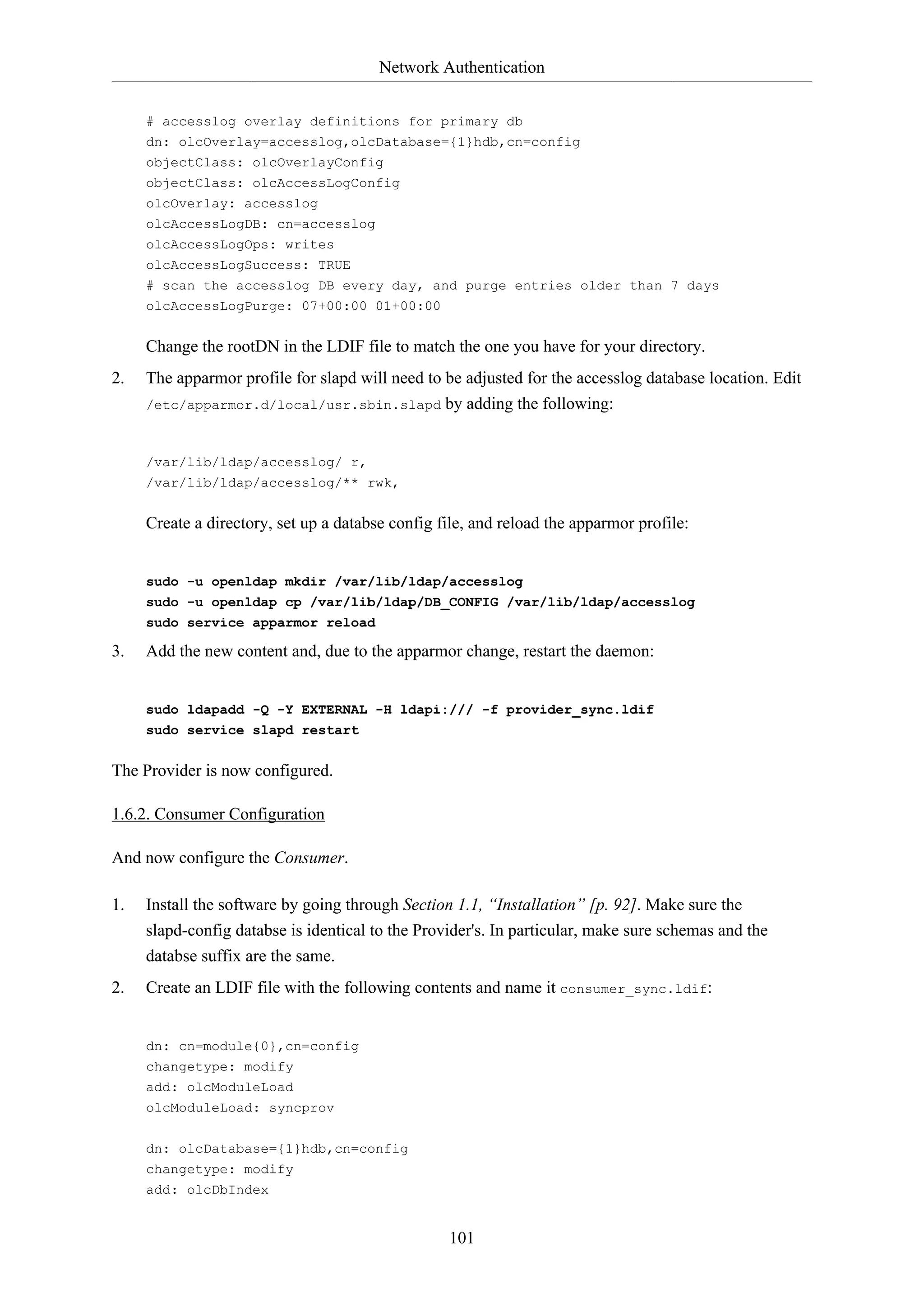 Network Authentication
# accesslog overlay definitions for primary db
dn: olcOverlay=accesslog,olcDatabase={1}hdb,cn=config
objectClass: olcOverlayConfig
objectClass: olcAccessLogConfig
olcOverlay: accesslog
olcAccessLogDB: cn=accesslog
olcAccessLogOps: writes
olcAccessLogSuccess: TRUE
# scan the accesslog DB every day, and purge entries older than 7 days
olcAccessLogPurge: 07+00:00 01+00:00

Change the rootDN in the LDIF file to match the one you have for your directory.
2.

The apparmor profile for slapd will need to be adjusted for the accesslog database location. Edit
/etc/apparmor.d/local/usr.sbin.slapd by adding the following:

/var/lib/ldap/accesslog/ r,
/var/lib/ldap/accesslog/** rwk,

Create a directory, set up a databse config file, and reload the apparmor profile:

sudo -u openldap mkdir /var/lib/ldap/accesslog
sudo -u openldap cp /var/lib/ldap/DB_CONFIG /var/lib/ldap/accesslog
sudo service apparmor reload

3.

Add the new content and, due to the apparmor change, restart the daemon:

sudo ldapadd -Q -Y EXTERNAL -H ldapi:/// -f provider_sync.ldif
sudo service slapd restart

The Provider is now configured.
1.6.2. Consumer Configuration
And now configure the Consumer.
1.

Install the software by going through Section 1.1, “Installation” [p. 92]. Make sure the
slapd-config databse is identical to the Provider's. In particular, make sure schemas and the
databse suffix are the same.

2.

Create an LDIF file with the following contents and name it consumer_sync.ldif:

dn: cn=module{0},cn=config
changetype: modify
add: olcModuleLoad
olcModuleLoad: syncprov
dn: olcDatabase={1}hdb,cn=config
changetype: modify
add: olcDbIndex

101

 